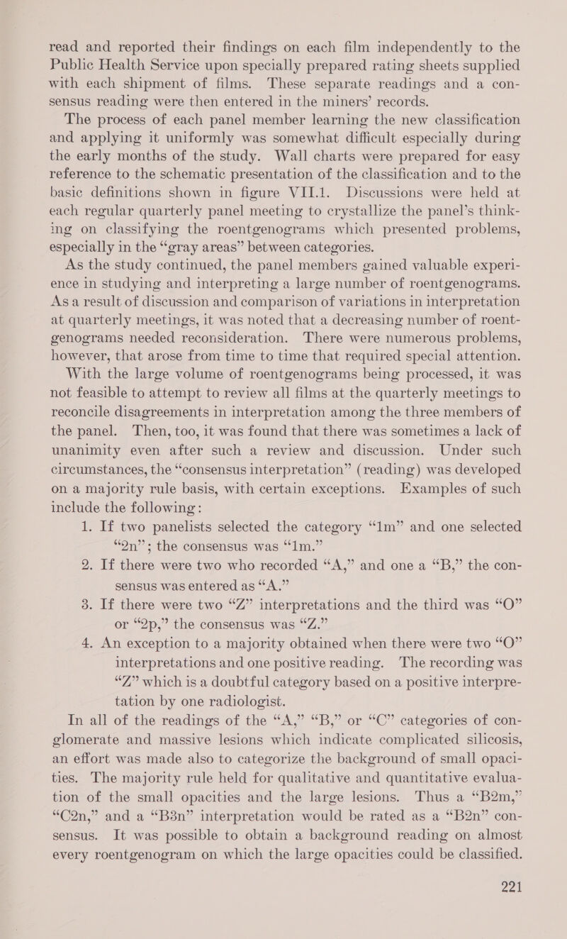 read and reported their findings on each film independently to the Public Health Service upon specially prepared rating sheets supplied with each shipment of films. These separate readings and a con- sensus reading were then entered in the miners’ records. The process of each panel member learning the new classification and applying it uniformly was somewhat difficult especially during the early months of the study. Wall charts were prepared for easy reference to the schematic presentation of the classification and to the basic definitions shown in figure VII.1. Discussions were held at each regular quarterly panel meeting to crystallize the panel’s think- ing on classifying the roentgenograms which presented problems, especially in the “gray areas” between categories. As the study continued, the panel members gained valuable experi- ence in studying and interpreting a large number of roentgenograms. Asa result of discussion and comparison of variations in interpretation at quarterly meetings, it was noted that a decreasing number of roent- genograms needed reconsideration. There were numerous problems, however, that arose from time to time that required special attention. With the large volume of roentgenograms being processed, it was not feasible to attempt to review all films at the quarterly meetings to reconcile disagreements in interpretation among the three members of the panel. Then, too, it was found that there was sometimes a lack of unanimity even after such a review and discussion. Under such circumstances, the “consensus interpretation” (reading) was developed on a majority rule basis, with certain exceptions. Examples of such include the following: 1. If two panelists selected the category “1m” and one selected “On”; the consensus was “1m.” 2. If there were two who recorded “A,” and one a “B,” the con- sensus was entered as “A.” 3. If there were two “Z” interpretations and the third was “O” or “2p,” the consensus was “Z.” 4, An exception to a majority obtained when there were two “O” interpretations and one positive reading. The recording was “Z” which is a doubtful category based on a positive interpre- tation by one radiologist. In all of the readings of the “A,” “B,” or “C” categories of con- glomerate and massive lesions which indicate complicated silicosis, an effort was made also to categorize the background of small opaci- ties. The majority rule held for qualitative and quantitative evalua- tion of the small opacities and the large lesions. Thus a ‘“B2m,” “C2n,” and a “B3n” interpretation would be rated as a “B2n” con- sensus. It was possible to obtain a background reading on almost every roentgenogram on which the large opacities could be classified.