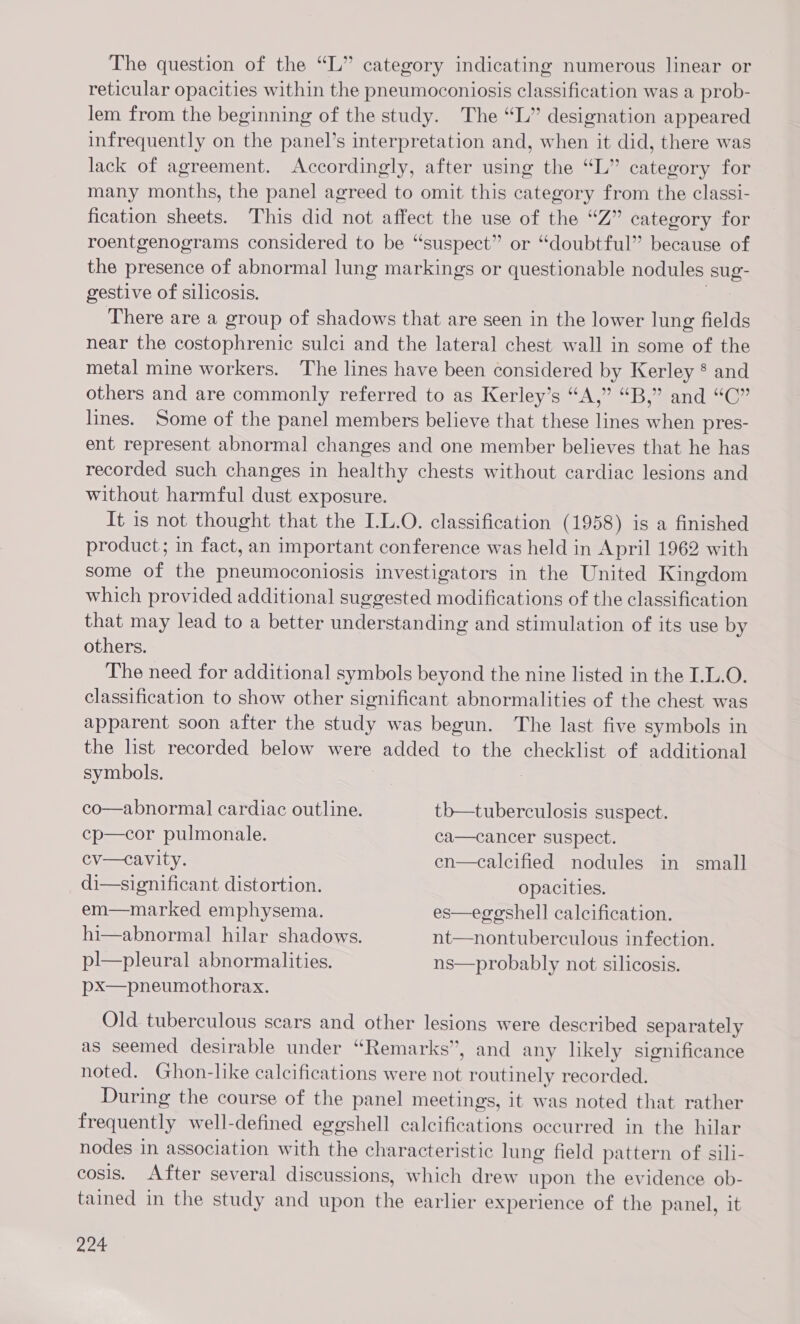 The question of the “L” category indicating numerous linear or reticular opacities within the pneumoconiosis classification was a prob- lem from the beginning of the study. The “L” designation appeared infrequently on the panel’s interpretation and, when it did, there was lack of agreement. Accordingly, after using the “L” category for many months, the panel agreed to omit this category from the classi- fication sheets. This did not affect the use of the “Z” category for roentgenograms considered to be “suspect” or “doubtful” because of the presence of abnormal lung markings or questionable nodules sug- gestive of silicosis. There are a group of shadows that are seen in the lower lung fields near the costophrenic sulci and the lateral chest wall in some of the metal mine workers. The lines have been considered by Kerley * and others and are commonly referred to as Kerley’s “A,” “B,” and “C” lines. Some of the panel members believe that these lines when pres- ent represent abnormal changes and one member believes that he has recorded such changes in healthy chests without cardiac lesions and without harmful dust exposure. It is not thought that the I.L.O. classification (1958) is a finished product; in fact, an important conference was held in April 1962 with some of the pneumoconiosis investigators in the United Kingdom which provided additional suggested modifications of the classification that may lead to a better understanding and stimulation of its use by others. The need for additional symbols beyond the nine listed in the I.L.0O. classification to show other significant abnormalities of the chest was apparent soon after the study was begun. The last five symbols in the list recorded below were added to the checklist of additional symbols. co—abnormal cardiac outline. tb—tuberculosis suspect. cp—cor pulmonale. ca—cancer suspect. cv—cavity. en—calcified nodules in small di—significant distortion. opacities. em—marked emphysema. es—egeoshell calcification. hi—abnormal hilar shadows. nt—nontuberculous infection. pl—pleural abnormalities. ns—probably not silicosis. px—pneumothorax. Old tuberculous scars and other lesions were described separately as seemed desirable under “Remarks”, and any likely significance noted. Ghon-like calcifications were not routinely recorded. During the course of the panel meetings, it was noted that rather frequently well-defined eggshell calcifications occurred in the hilar nodes in association with ais characteristic lung field pattern of sili- cosis. After several discussions, which drew upon the evidence ob- tained in the study and upon ane earlier experience of the panel, it aoe