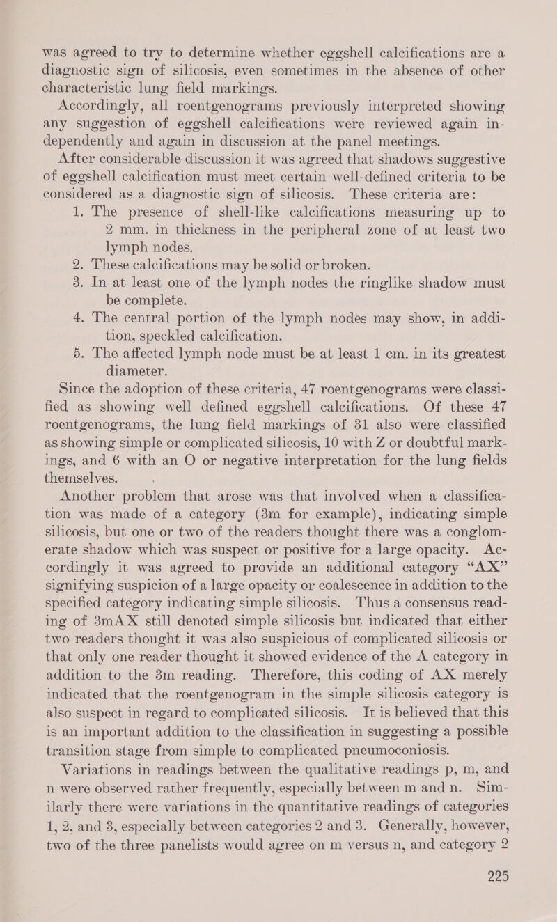 was agreed to try to determine whether eggshell calcifications are a diagnostic sign of silicosis, even sometimes in the absence of other characteristic lung field markings. Accordingly, all roentgenograms previously interpreted showing any suggestion of eggshell calcifications were reviewed again in- dependently and again in discussion at the panel meetings. After considerable discussion it was agreed that shadows suggestive of eggshell calcification must meet certain well-defined criteria to be considered as a diagnostic sign of silicosis. These criteria are: 1. The presence of shell-like calcifications measuring up to 2 mm. in thickness in the peripheral zone of at least two lymph nodes. 2. These calcifications may be solid or broken. 3. In at least one of the lymph nodes the ringlike shadow must be complete. 4. The central portion of the lymph nodes may show, in addi- tion, speckled calcification. 5. The affected lymph node must be at least 1 cm. in its greatest diameter. Since the adoption of these criteria, 47 roentgenograms were classi- fied as showing well defined eggshell calcifications. Of these 47 roentgenograms, the lung field markings of 31 also were classified as showing simple or complicated silicosis, 10 with Z or doubtful mark- ings, and 6 with an O or negative interpretation for the lung fields themselves. Another problem that arose was that involved when a classifica- tion was made of a category (3m for example), indicating simple silicosis, but one or two of the readers thought there was a conglom- erate shadow which was suspect or positive for a large opacity. <Ac- cordingly it was agreed to provide an additional category “AX” signifying suspicion of a large opacity or coalescence in addition to the specified category indicating simple silicosis. Thus a consensus read- ing of 3mAX still denoted simple silicosis but indicated that either two readers thought it was also suspicious of complicated silicosis or that only one reader thought it showed evidence of the A category in addition to the 8m reading. Therefore, this coding of AX merely indicated that the roentgenogram in the simple silicosis category is also suspect in regard to complicated silicosis. It is believed that this is an important addition to the classification in suggesting a possible transition stage from simple to complicated pneumoconiosis. Variations in readings between the qualitative readings p, m, and n were observed rather frequently, especially between mandn. Sim- ilarly there were variations in the quantitative readings of categories 1, 2, and 3, especially between categories 2 and 8. Generally, however, two of the three panelists would agree on m versus n, and category 2 220