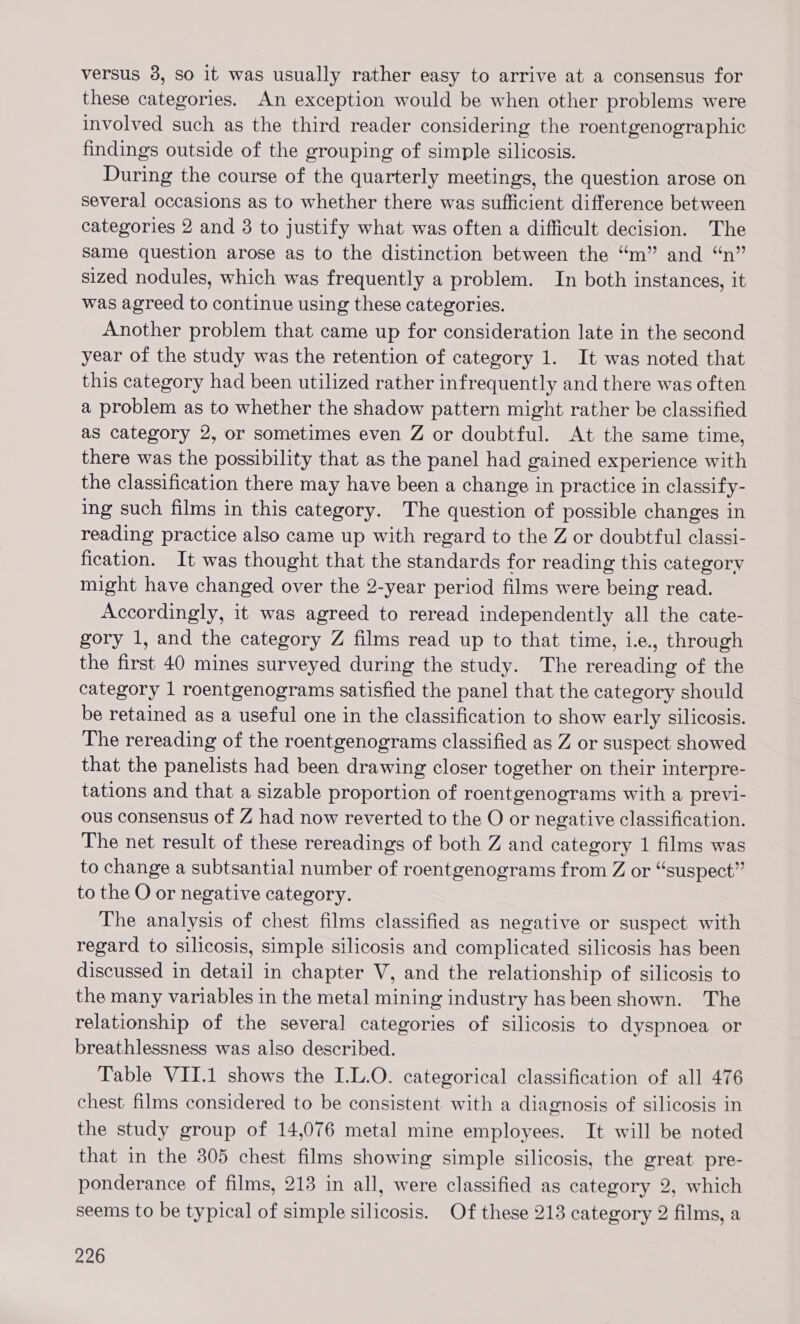 versus 3, so it was usually rather easy to arrive at a consensus for these categories. An exception would be when other problems were involved such as the third reader considering the roentgenographic findings outside of the grouping of simple silicosis. During the course of the quarterly meetings, the question arose on several occasions as to whether there was sufficient difference between categories 2 and 3 to justify what was often a difficult decision. The same question arose as to the distinction between the “m” and “n” sized nodules, which was frequently a problem. In both instances, it was agreed to continue using these categories. Another problem that came up for consideration late in the second year of the study was the retention of category 1. It was noted that this category had been utilized rather infrequently and there was often a problem as to whether the shadow pattern might rather be classified as category 2, or sometimes even Z or doubtful. At the same time, there was the possibility that as the panel had gained experience with the classification there may have been a change in practice in classify- ing such films in this category. The question of possible changes in reading practice also came up with regard to the Z or doubtful classi- fication. It was thought that the standards for reading this category might have changed over the 2-year period films were being read. Accordingly, it was agreed to reread independently all the cate- gory 1, and the category Z films read up to that time, ie., through the first 40 mines surveyed during the study. The rereading of the category 1 roentgenograms satisfied the panel that the category should be retained as a useful one in the classification to show early silicosis. The rereading of the roentgenograms classified as Z or suspect showed that the panelists had been drawing closer together on their interpre- tations and that a sizable proportion of roentgenograms with a previ- ous consensus of Z had now reverted to the O or negative classification. The net result of these rereadings of both Z and category 1 films was to change a subtsantial number of roentgenograms from Z or “suspect” to the O or negative category. The analysis of chest films classified as negative or suspect with regard to silicosis, simple silicosis and complicated silicosis has been discussed in detail in chapter V, and the relationship of silicosis to the many variables in the metal mining industry has been shown. The relationship of the several categories of silicosis to dyspnoea or breathlessness was also described. Table VII.1 shows the I.L.O. categorical classification of all 476 chest films considered to be consistent with a diagnosis of silicosis in the study group of 14,076 metal mine employees. It will be noted that in the 305 chest films showing simple silicosis, the great pre- ponderance of films, 213 in all, were classified as category 2, which seems to be typical of simple silicosis. Of these 213 category 2 films, a