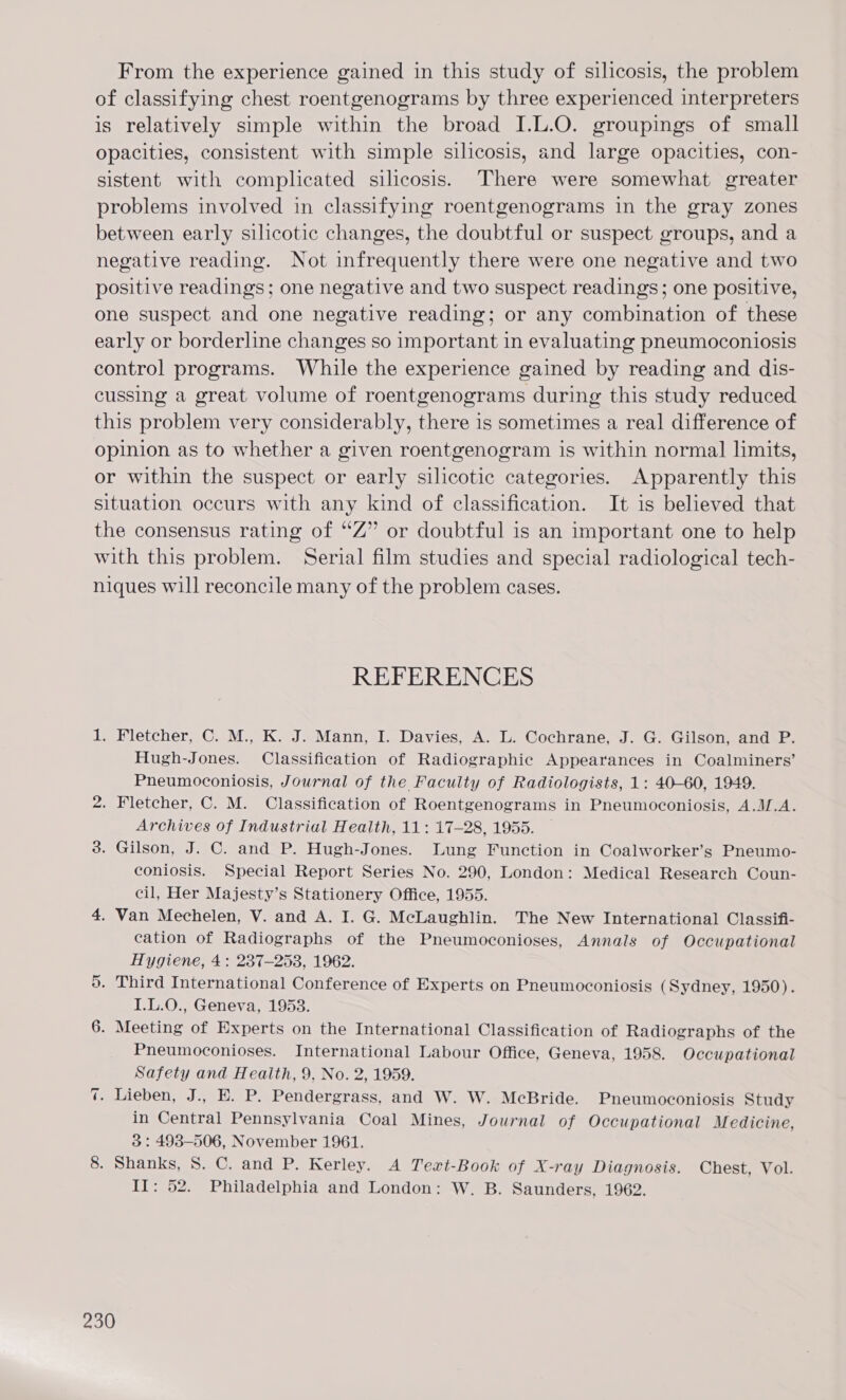 From the experience gained in this study of silicosis, the problem of classifying chest roentgenograms by three experienced interpreters is relatively simple within the broad I.L.O. groupings of small opacities, consistent with simple silicosis, and large opacities, con- sistent with complicated silicosis. There were somewhat greater problems involved in classifying roentgenograms in the gray zones between early silicotic changes, the doubtful or suspect groups, and a negative reading. Not infrequently there were one negative and two positive readings; one negative and two suspect readings; one positive, one suspect and one negative reading; or any combination of these early or borderline changes so important in evaluating pneumoconiosis control programs. While the experience gained by reading and dis- cussing a great volume of roentgenograms during this study reduced this problem very considerably, there is sometimes a real difference of opinion as to whether a given roentgenogram is within normal limits, or within the suspect or early silicotic categories. Apparently this situation occurs with any kind of classification. It is believed that the consensus rating of “Z” or doubtful is an important one to help with this problem. Serial film studies and special radiological tech- niques will reconcile many of the problem cases. REFERENCES 1. Fletcher, C. M., K. J. Mann, I. Davies, A. L. Cochrane, J. G. Gilson, and P. Hugh-Jones. Classification of Radiographic Appearances in Coalminers’ Pneumoconiosis, Journal of the Faculty of Radiologists, 1: 40-60, 1949. 2. Fletcher, C. M. Classification of Roentgenograms in Pneumoconiosis, A.M.A. Archives of Industrial Health, 11: 17-28, 1955. 3. Gilson, J. C. and P. Hugh-Jones. Lung Function in Coalworker’s Pneumo- coniosis. Special Report Series No. 290, London: Medical Research Coun- cil, Her Majesty’s Stationery Office, 1955. 4. Van Mechelen, V. and A. I. G. McLaughlin. The New International Classifi- cation of Radiographs of the Pneumoconioses, Annals of Occupational Hygiene, 4: 237-253, 1962. . Third International Conference of Experts on Pneumoconiosis (Sydney, 1950). I.L.0., Geneva, 1953. 6. Meeting of Experts on the International Classification of Radiographs of the Pneumoconioses. International Labour Office, Geneva, 1958. Occupational Safety and Health, 9, No. 2, 1959. . Lieben, J., E. P. Pendergrass, and W. W. McBride. Pneumoconiosis Study in Central Pennsylvania Coal Mines, Journal of Occupational Medicine, 3: 498-506, November 1961. 8. Shanks, S. C. and P. Kerley. A Tert-Book of X-ray Diagnosis. Chest, Vol. II: 52. Philadelphia and London: W. B. Saunders, 1962. C1 =]