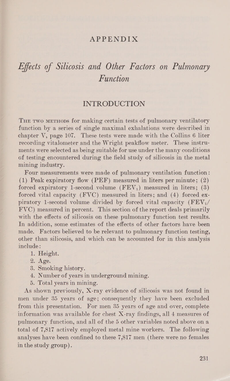APPENDIX Effects of Silicosis and Other Factors on Pulmonary Function INTRODUCTION Tur Two mMEeTHops for making certain tests of pulmonary ventilatory function by a series of single maximal exhalations were described in chapter V, page 107. These tests were made with the Collins 6 liter recording vitalometer and the Wright peakflow meter. These instru- ments were selected as being suitable for use under the many conditions of testing encountered during the field study of silicosis in the metal mining industry. Four measurements were made of pulmonary ventilation function: (1) Peak expiratory flow (PEF) measured in liters per minute; (2) forced expiratory 1-second volume (FEV,) measured in liters; (8) forced vital capacity (FVC) measured in liters; and (4) forced ex- piratory 1-second volume divided by forced vital capacity (FEV,/ FVC) measured in percent. This section of the report deals primarily with the effects of silicosis on these pulmonary function test results. In addition, some estimates of the effects of other factors have been made. Factors believed to be relevant to pulmonary function testing, other than silicosis, and which can be accounted for in this analysis include: 1. Height. 2. Age. 3. Smoking history. 4. Number of years in underground mining. 5. Total years in mining. As shown previously, X-ray evidence of silicosis was not found in men under 35 years of age; consequently they have been excluded from this presentation. For men 35 years of age and over, complete information was available for chest X-ray findings, all 4 measures of pulmonary function, and all of the 5 other variables noted above on a total of 7,817 actively employed metal mine workers. The following analyses have been confined to these 7,817 men (there were no females in the study group).