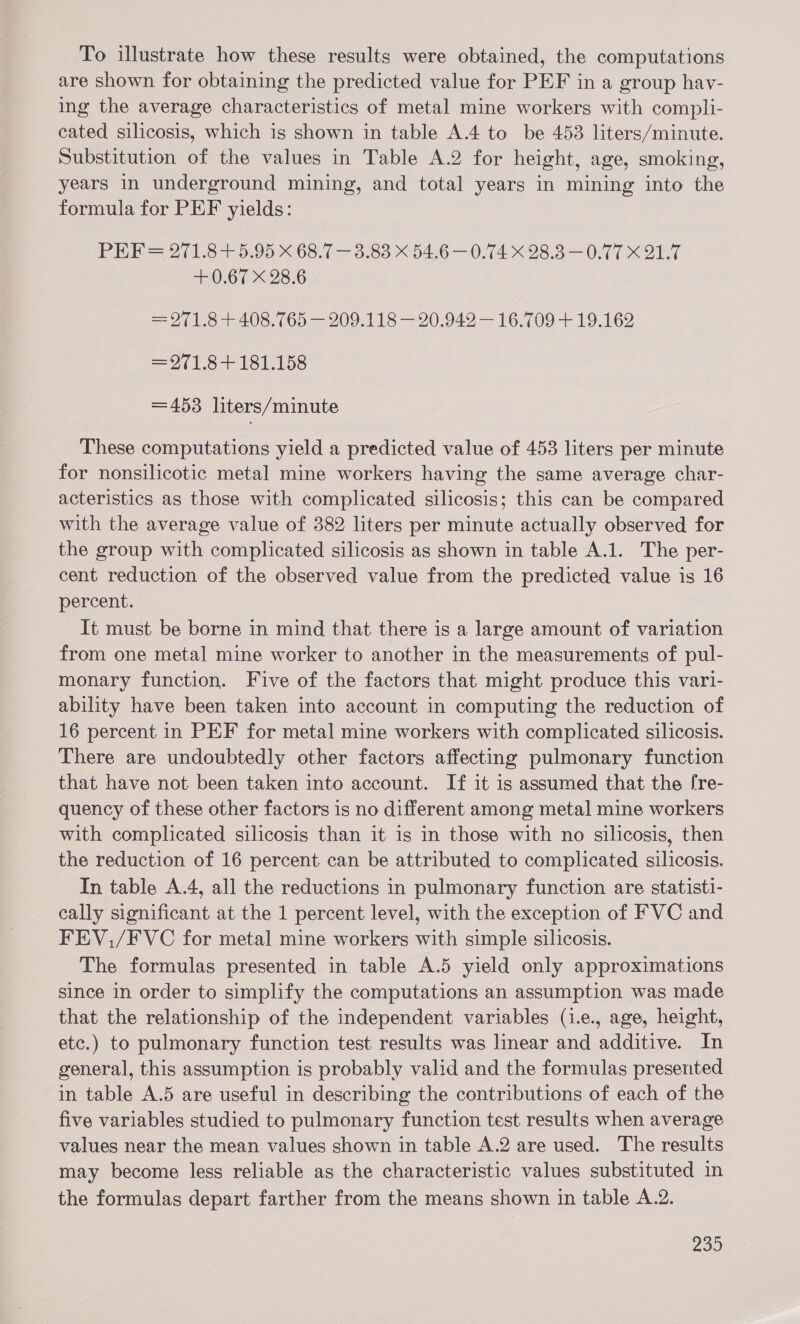 To illustrate how these results were obtained, the computations are shown for obtaining the predicted value for PEF in a group hav- ing the average characteristics of metal mine workers with compli- cated silicosis, which is shown in table A.4 to be 4538 liters/minute. Substitution of the values in Table A.2 for height, age, smoking, years in underground mining, and total years in mining into the formula for PEF yields: PEF= 271.8+5.95 X 68.7 — 3.83 X 54.6 — 0.74 X 28.3—0.77 X 21.7 + 0.67 X 28.6 = 971.8 + 408.765 — 209.118 — 20.942 — 16.709 + 19.162 =971.8+ 181.158 =453 liters/minute These computations yield a predicted value of 453 liters per minute for nonsilicotic metal mine workers having the same average char- acteristics as those with complicated silicosis; this can be compared with the average value of 382 liters per minute actually observed for the group with complicated silicosis as shown in table A.1. The per- cent reduction of the observed value from the predicted value is 16 percent. It must be borne in mind that there is a large amount of variation from one metal mine worker to another in the measurements of pul- monary function. Five of the factors that might produce this vari- ability have been taken into account in computing the reduction of 16 percent in PEF for metal mine workers with complicated silicosis. There are undoubtedly other factors affecting pulmonary function that have not been taken into account. If it is assumed that the [re- quency of these other factors is no different among metal mine workers with complicated silicosis than it 1s in those with no silicosis, then the reduction of 16 percent can be attributed to complicated silicosis. In table A.4, all the reductions in pulmonary function are statisti- cally significant at the 1 percent level, with the exception of FVC and FEV./FVC for metal mine workers with simple silicosis. The formulas presented in table A.5 yield only approximations since in order to simplify the computations an assumption was made that the relationship of the independent variables (i.e., age, height, etc.) to pulmonary function test results was linear and additive. In general, this assumption is probably valid and the formulas presented in table A.5 are useful in describing the contributions of each of the five variables studied to pulmonary function test results when average values near the mean values shown in table A.2 are used. The results may become less reliable as the characteristic values substituted in the formulas depart farther from the means shown in table A.2.