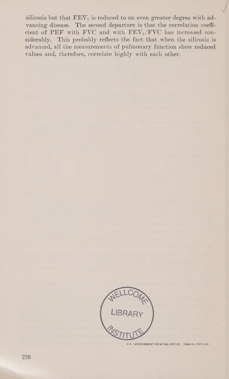 silicosis but that FEV, is reduced to an even greater degree with ad- vancing disease. The second departure is that the correlation coeffi- cient of PEF with FVC and with FEV,/FVC has increased con- siderably. This probably reflects the fact that when the silicosis is advanced, all the measurements of pulmonary function show reduced values and, therefore, correlate highly with each other.  U.S, GOVERNMENT PRINTING OFFICE : 1964 O—707-103