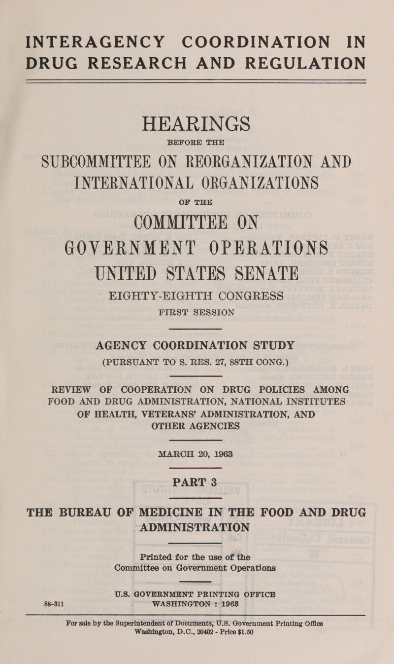 INTERAGENCY COORDINATION IN DRUG RESEARCH AND REGULATION HEARINGS BEFORE THE SUBCOMMITTEE ON REORGANIZATION AND INTERNATIONAL ORGANIZATIONS OF THE COMMITTEE ON GOVERNMENT OPERATIONS UNITED STATES SENATE ' EIGHTY-EIGHTH CONGRESS FIRST SESSION  AGENCY COORDINATION STUDY (PURSUANT TO S. RES. 27, 88TH CONG.)  REVIEW OF COOPERATION ON DRUG POLICIES AMONG FOOD AND DRUG ADMINISTRATION, NATIONAL INSTITUTES OF HEALTH, VETERANS’ ADMINISTRATION, AND OTHER AGENCIES  MARCH 20, 1963  PART 3  THE BUREAU OF MEDICINE IN THE FOOD AND DRUG ADMINISTRATION  Printed for the use of the Committee on Government Operations  U.S. GOVERNMENT PRINTING OFFICD 88-311 WASHINGTON : 1963 For sale by the Superintendent of Documents, U.S. Government Printing Office Washington, D.C., 20402 - Price $1.50