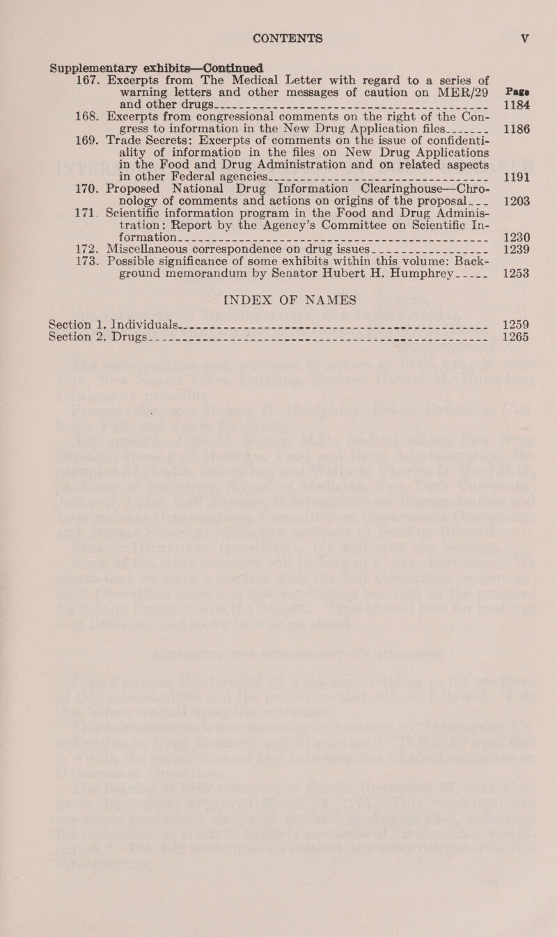 warning letters and other messages of caution on MER/29 PO OCORM@RMCNUMES Sone Lew ie Bee Se len Gate eee eee Excerpts from congressional comments on the right of the Con- gress to information in the New Drug Application files_______ Trade Secrets: Excerpts of comments on the issue of confidenti- ality of information in the files on New Drug Applications in the Food and Drug Administration and on related aspects I Ouner WeCCr al AUehCles 2.26. oh oe Oe Lem cake nae tase Proposed National Drug Information Clearinghouse—Chro- nology of comments and actions on origins of the proposal. __ 171. Scientific information program in the Food and Drug Adminis- tration: Report by the Agency’s Committee on Scientific In- PORMM AU LOM cata ene ea eye Soe Lee ee ae IA Suse ee 172. Miscellaneous correspondence on drug issues___________.__--_- 178. Possible significance of some exhibits within this volume: Back- ground memorandum by Senator Hubert H. Humphrey -_--_-_- INDEX OF NAMES OC ULO Dt SEIT ACL Cay cia cca we Ee ai ate deen a Page 1184 1186 1191 1203 1230 1239 1253