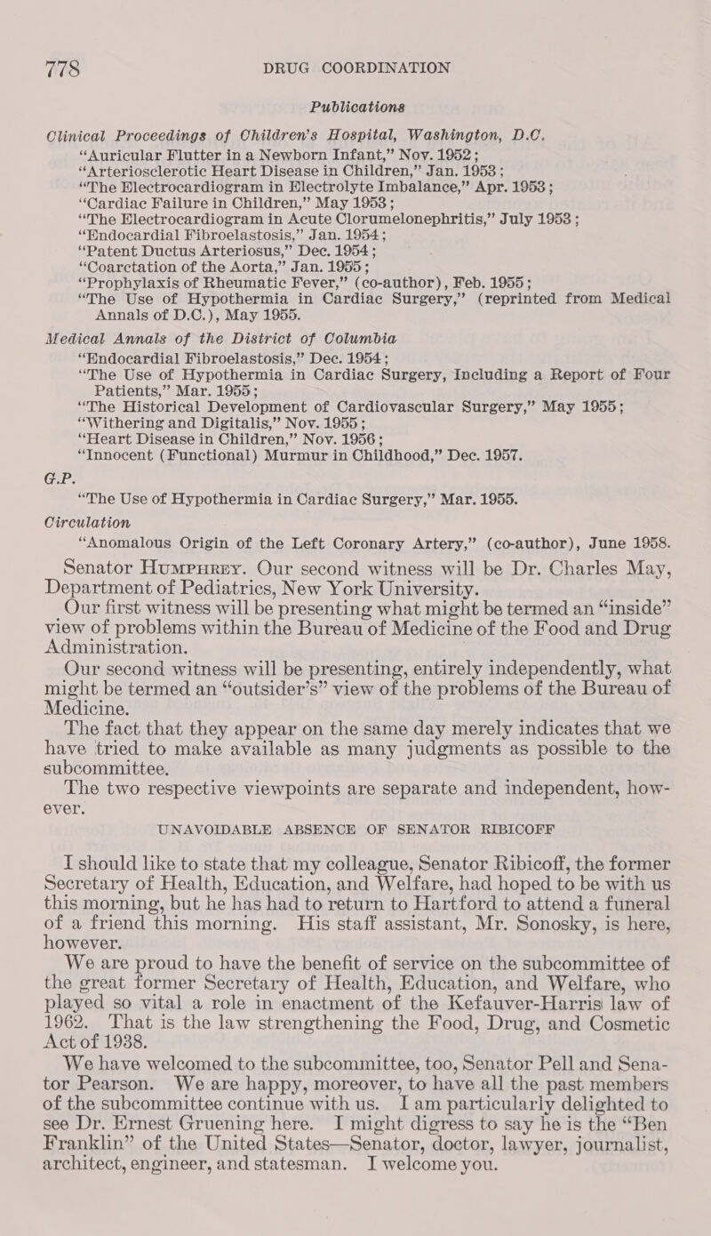 Publications Clinical Proceedings of Children’s Hospital, Washington, D.C. “Auricular Flutter in a Newborn Infant,” Nov. 1952; ‘“‘Arteriosclerotic Heart Disease in Children,” Jan. 1953 ; “The Hlectrocardiogram in Hlectrolyte Imbalance,” Apr. 1953 ; “Cardiac Failure in Children,” May 1953 ; “The Electrocardiogram in Acute Clorumelonephritis,” July 1953 ; “Wndocardial Fibroelastosis,” Jan. 1954; ‘Patent Ductus Arteriosus,” Dec. 1954 ; “Coarctation of the Aorta,” Jan. 1955; “Prophylaxis of Rheumatic Fever,” (co-author), Feb. 1955; “The Use of Hypothermia in Cardiac Surgery,’ (reprinted from Medical Annals of D.C.), May 1955. Medical Annals of the District of Columbia “HWndocardial Fibroelastosis,” Dec. 1954 ; “The Use of Hypothermia in Cardiac Surgery, Including a Report of Four Patients,” Mar. 1955; “The Historical Development of Cardiovascular Surgery,” May 1955; “Withering and Digitalis,” Nov. 1955 ; “Heart Disease in Children,” Nov. 1956; “Innocent (Functional) Murmur in Childhood,” Dec. 1957. GP. “The Use of Hypothermia in Cardiac Surgery,” Mar. 1955. Circulation “Anomalous Origin of the Left Coronary Artery,” (co-author), June 1958. Senator Humerurey. Our second witness will be Dr. Charles May, Department of Pediatrics, New York University. Our first witness will be presenting what might be termed an “inside” view of problems within the Bureau of Medicine of the Food and Drug Administration. . Our second witness will be presenting, entirely independently, what might be termed an “outsider’s” view of the problems of the Bureau of Medicine. The fact that they appear on the same day merely indicates that we have tried to make available as many judgments as possible to the subcommittee. The two respective viewpoints are separate and independent, how- ever. UNAVOIDABLE ABSENCE OF SENATOR RIBICOFF I should like to state that my colleague, Senator Ribicoff, the former Secretary of Health, Education, and Welfare, had hoped to be with us this morning, but he has had to return to Hartford to attend a funeral of a friend this morning. His staff assistant, Mr. Sonosky, is here, however. We are proud to have the benefit of service on the subcommittee of the great former Secretary of Health, Education, and Welfare, who played so vital a role in enactment of the Kefauver-Harris law of 1962. ‘That is the law strengthening the Food, Drug, and Cosmetic Act of 1988. We have welcomed to the subcommittee, too, Senator Pell and Sena- tor Pearson. We are happy, moreover, to have all the past members of the subcommittee continue with us. Iam particularly delighted to see Dr. Ernest Gruening here. I might digress to say he is the “Ben Franklin” of the United States—Senator, doctor, lawyer, journalist, architect, engineer, and statesman. J welcome you.