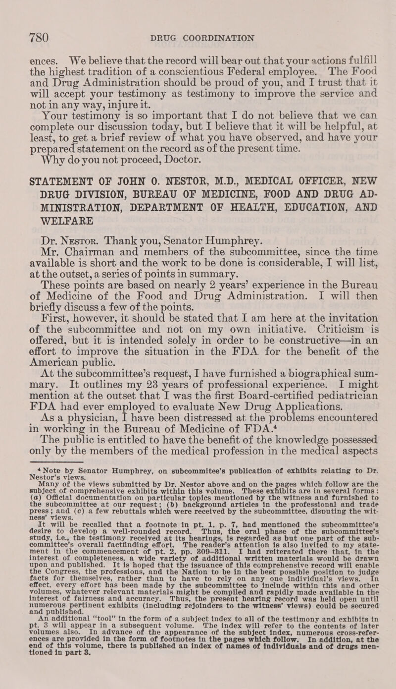 ences. We believe that the record will bear out that your actions fulfill the highest tradition of a conscientious Federal employee. The Food and Drug Administration should be proud of you, and I trust that it will accept your testimony as testimony to improve the service and not in any way, injure it. Your testimony is so important that I do not believe that we can complete our discussion today, but I believe that it will be helpful, at least, to get a brief review of what you have observed, and have your prepared statement on the record as of the present time. Why do you not proceed, Doctor. STATEMENT OF JOHN 0. NESTOR, M.D., MEDICAL OFFICER, NEW DRUG DIVISION, BUREAU OF MEDICINE, FOOD AND DRUG AD- MINISTRATION, DEPARTMENT OF HEALTH, EDUCATION, AND WELFARE Dr. Nestor. Thank you, Senator Humphrey. Mr. Chairman and members of the subcommittee, since the time available is short and the work to be done is considerable, I will list, at the outset, a series of points in summary. These points are based on nearly 2 years’ experience in the Bureau of Medicine of the Food and Drug Administration. I will then briefly discuss a few of the points. First, however, it should be stated that I am here at the invitation of the subcommittee and not on my own initiative. Criticism is offered, but it is intended solely in order to be constructive—in an effort to improve the situation in the FDA for the benefit of the American public. | At the subcommittee’s request, I have furnished a biographical sum- mary. It outlines my 23 years of professional experience. I might mention at the outset that I was the first Board-certified pediatrician FDA had ever employed to evaluate New Drug Applications. As a physician, I have been distressed at the problems encountered in working in the Bureau of Medicine of FDA. The public is entitled to have the benefit of the knowledge possessed only by the members of the medical profession in the medical aspects watote by Senator Humphrey, on subcommitee’s publication of exhibits relating to Dr. estor’s views. Many of the views submitted by Dr. Nestor above and on the pages which follow are the subject of comprehensive exhibits within this volume. These exhibits are in several forms: (a) Official documentation on particular topics mentioned by the witness and furnished to the subcommittee at our request; (b) background articles in the professional and trade press ; pug (c) a few rebuttals which were received by the subcommittee, disputing the wit- ness’ views. It will be recalled that a footnote in pt. 1, p. 7, had mentioned the subcommittee’s desire to develop a well-rounded record. Thus, the oral phase of the subcommittee’s study, i.e., the testimony received at its hearings, is regarded as but one part of the sub- committee’s overall factfinding effort. The reader’s attention is also invited to my state- ment in the commencement of pt. 2, pp. 309-311. I had reiterated there that, in the interest of completeness, a wide variety of additional written materials would be drawn upon and published. It is hoped that the issuance of this comprehensive record will enable the Congress, the professions, and the Nation to be in the best possible position to judge facts for themselves, rather than to have to rely on any one individual’s views. In effect, every effort has been made by the subcommittee to include within this and other volumes, whatever relevant materials might be compiled and rapidly made available in the interest of fairness and accuracy. Thus, the present hearing record was held open until ee pada porrent exhibits (including rejoinders to the witness’ views) could be secured and published. An additional “tool” in the form of a subject index to all of the testimony and exhibits in pt. 3 will appear in a subsequent volume. The index will refer to the contents of later volumes also. In advance of the appearance of the subject index, numerous cross-refer- ences are provided in the form of footnotes in the pages which follow. In addition, at the end - Ab eee there is published an index of names of individuals and of drugs men- oned in part 8.