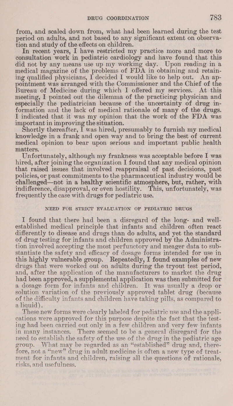 from, and scaled down from, what had been learned during the test period on adults, and not based to any significant extent on observa- tion and study of the effects on children. In recent years, I have restricted my practice more and more to consultation work in pediatric cardiology and have found that this did not by any means use up my working day. Upon reading in a medical magazine of the problems of FDA in obtaining and retain- ing qualified physicians, 1 decided I would like to help out. An ap- pointment was arranged with the Commissioner and the Chief of the Bureau of Medicine during which I offered my services. At this meeting, I pointed out the dilemma of the practicing physician and especially the pediatrician because of the uncertainty of drug in- formation and the lack of medical rationale of many of the drugs. I indicated that it was my opinion that the work of the FDA was important in improving the situation. Shortly thereafter, | was hired, presumably to furnish my medical knowledge in a frank and open way and to bring the best of current medical opinion to bear upon serious and important public health matters. Unfortunately, although my frankness was acceptable before I was hired, after joining the organization I found that any medical opinion that raised issues that involved reappraisal of past decisions, past policies, or past commitments to the pharmaceutical industry would be challenged—not in a healthy scientific atmosphere, but, rather, with indifference, disapproval, or even hostility. This, unfortunately, was frequently the case with drugs for pediatric use. NEED FOR STRICT EVALUATION OF PEDIATRIC DRUGS I found that there had been a disregard of the long- and well- established medical principle that infants and children often react differently to disease and drugs than do adults, and yet the standard of drug testing for infants and children approved by the Administra- tion involved accepting the most perfunctory and meager data to sub- stantiate the safety and efficacy of dosage forms intended for use in this highly vulnerable group. Repeatedly, I found examples of new drugs that were worked out on adults during the tryout test period, and, after the application of the manufacturers to market the drug had been approved, a supplemental application was then submitted for a dosage form for infants and children. It was usually a drop or solution variation of the previously approved tablet drug (because of the Saar infants and children have taking pills, as compared to a liquid). These new forms were clearly labeled for pediatric use and the appli- cations were approved for this purpose despite the fact that the test- ing had been carried out only in a few children and very few infants in many instances. There seemed to be a general disregard for the need to establish the safety of the use of the drug in the pediatric age group. What may be regarded as an “established” drug and, there- fore, not a “new” drug in adult medicine is often a new type of treat- ment for infants and children, raising all the questions of rationale, risks, and usefulness.