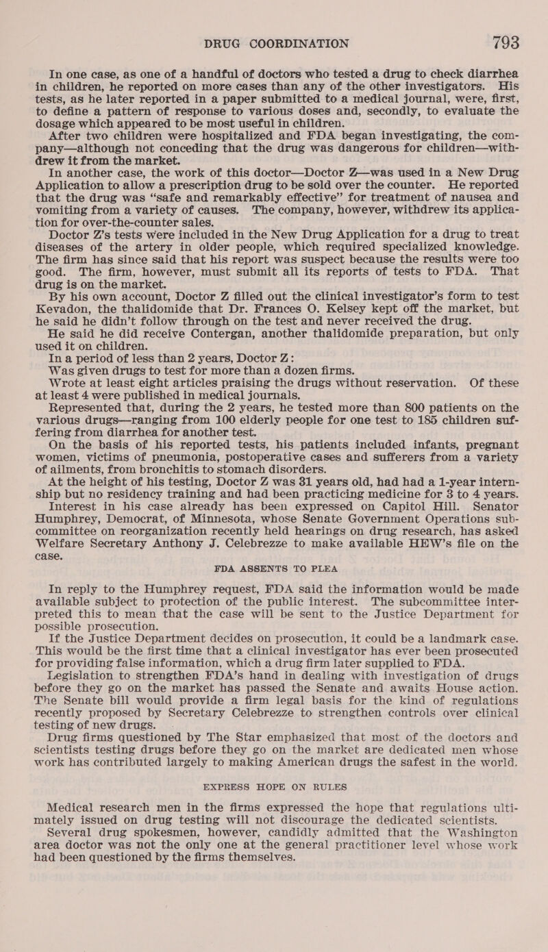 In one case, as one of a handful of doctors who tested a drug to check diarrhea in children, he reported on more cases than any of the other investigators. His tests, as he later reported in a paper submitted to a medical journal, were, first, to define. a pattern of response to various doses and, secondly, to evaluate the dosage which appeared to be most useful in children. After two children were hospitalized and FDA began investigating, the com- pany—although not conceding that the drug was dangerous for children—with- drew it from the market. In another case, the work of this doctor—Doctor Z—was used in a New Drug Application to allow a prescription drug to be sold over the counter. He reported that the drug was “safe and remarkably effective’ for treatment of nausea and vomiting from a variety of causes. The company, however, withdrew its applica- tion for over-the-counter sales. Doctor Z’s tests were included in the New Drug Application for a drug to treat diseases of the artery in older people, which required specialized knowledge. The firm has since said that his report was suspect because the results were too good. The firm, however, must submit all its reports of tests to FDA. That drug is on the market. By his own account, Doctor Z filled out the clinical investigator’s form to test Kevadon, the thalidomide that Dr. Frances O. Kelsey kept off the market, but he said he didn’t follow through on the test and never received the drug. He said he did receive Contergan, another thalidomide preparation, but only used it on children. In a period of less than 2 years, Doctor Z: Was given drugs to test for more than a dozen firms. Wrote at least eight articles praising the drugs without reservation. Of these at least 4 were published in medical journals. Represented that, during the 2 years, he tested more than 800 patients on the various drugs—ranging from 100 elderly people for one test to 185 children suf- fering from diarrhea for another test. On the basis of his reported tests, his patients included infants, pregnant women, victims of pneumonia, postoperative cases and sufferers from a variety of ailments, from bronchitis to stomach disorders. At the height of his testing, Doctor Z was 31 years old, had had a 1-year intern- ship but no residency training and had been practicing medicine for 3 to 4 years. Interest in his case already has been expressed on Capitol Hill. Senator Humphrey, Democrat, of Minnesota, whose Senate Government Operations sub- committee on reorganization recently held hearings on drug research, has asked Welfare Secretary Anthony J. Celebrezze to make available HEW’s file on the case. FDA ASSENTS TO PLEA In reply to the Humphrey request, FDA said the information would be made available subject to protection of the public interest. The subcommittee inter- preted this to mean that the case will be sent to the Justice Department for possible prosecution. If the Justice Department decides on prosecution, it could be a landmark case. This would be the first time that a clinical investigator has ever been prosecuted for providing false information, which a drug firm later supplied to FDA. Legislation to strengthen FDA’s hand in dealing with investigation of drugs before they go on the market has passed the Senate and awaits House action. The Senate bill would provide a firm legal basis for the kind of regulations recently proposed by Secretary Celebrezze to strengthen controls over clinical testing of new drugs. . Drug firms questioned by The Star emphasized that most of the doctors and scientists testing drugs before they go on the market are dedicated men whose work has contributed largely to making American drugs the safest in the world. EXPRESS HOPE ON RULES Medical research men in the firms expressed the hope that regulations ulti- mately issued on drug testing will not discourage the dedicated scientists. Several drug spokesmen, however, candidly admitted that the Washington area doctor was not the only one at the general practitioner level whose work had been questioned by the firms themselves.