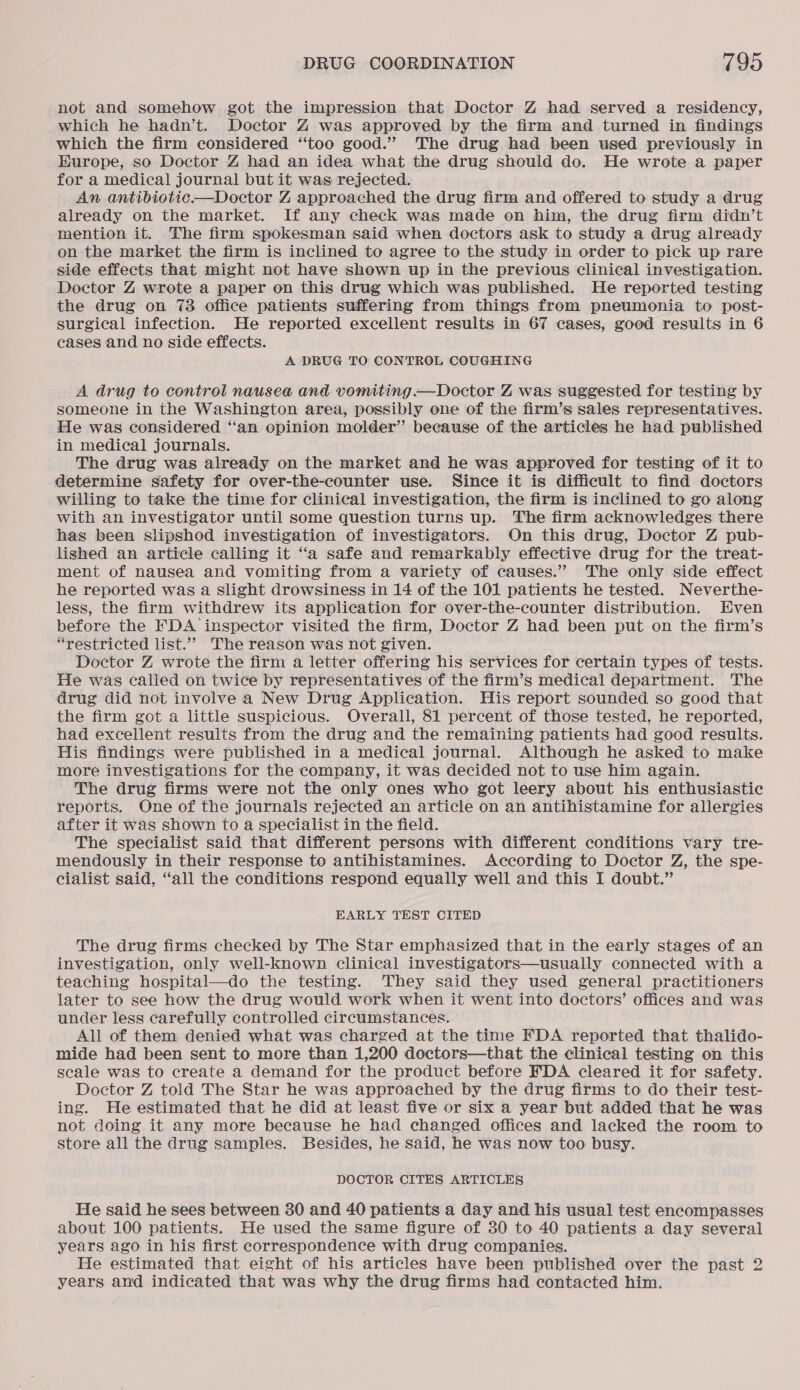 not and somehow got the impression that Doctor Z had served a residency, which he hadn’t. Doctor Z was approved by the firm and turned in findings which the firm considered “too good.” The drug had been used previously in Hurope, so Doctor Z had an idea what the drug should do. He wrote a paper for a medical journal but it was rejected. An antibiotic—Doctor Z approached the drug firm and offered to study a drug already on the market. If any check was made on him, the drug firm didn’t mention it. The firm spokesman said when doctors ask to study a drug already on the market the firm is inclined to agree to the study in order to pick up rare side effects that might not have shown up in the previous clinical investigation. Doctor Z wrote a paper on this drug which was published. He reported testing the drug on 73 office patients suffering from things from pneumonia to post- surgical infection. He reported excellent results in 67 cases, good results in 6 cases and no side effects. A DRUG TO CONTROL COUGHING A drug to control nausea and vomiting. —Doctor Z was suggested for testing by someone in the Washington area, possibly one of the firm’s sales representatives. He was considered ‘‘an opinion molder’’ because of the articles he had published in medical journals. The drug was already on the market and he was approved for testing of it to determine safety for over-the-counter use. Since it is difficult to find doctors willing to take the time for clinical investigation, the firm is inclined to go along with an investigator until some question turns up. The firm acknowledges there has been slipshod investigation of investigators. On this drug, Doctor Z pub- lished an article calling it ‘‘a safe and remarkably effective drug for the treat- ment of nausea and vomiting from a variety of causes.” The only side effect he reported was a slight drowsiness in 14 of the 101 patients he tested. Neverthe- less, the firm withdrew its application for over-the-counter distribution. Even before the FDA inspector visited the firm, Doctor Z had been put on the firm’s “restricted list.”” The reason was not given. Doctor Z wrote the firm a letter offering his services for certain types of tests. He was called on twice by representatives of the firm’s medical department. The drug did not involve a New Drug Application. His report sounded so good that the firm got a little suspicious. Overall, 81 percent of those tested, he reported, had excellent results from the drug and the remaining patients had good results. His findings were published in a medical journal. Although he asked to make more investigations for the company, it was decided not to use him again. The drug firms were not the only ones who got leery about his enthusiastic reports. One of the journals rejected an article on an antihistamine for allergies after it was shown to a specialist in the field. The specialist said that different persons with different conditions vary tre- mendously in their response to antihistamines. According to Doctor Z, the spe- cialist said, ‘all the conditions respond equally well and this I doubt.” EARLY TEST CITED The drug firms checked by The Star emphasized that in the early stages of an investigation, only well-known clinical investigators—usually connected with a teaching hospital—do the testing. They said they used general practitioners later to see how the drug would work when it went into doctors’ offices and was under less carefully controlled circumstances. All of them denied what was charged at the time FDA reported that thalido- mide had been sent to more than 1,200 doctors—that the clinical testing on this scale was to create a demand for the product before EDA cleared it for safety. Doctor Z told The Star he was approached by the drug firms to do their test- ing. He estimated that he did at least five or six a year but added that he was not doing it any more because he had changed offices and lacked the room to store all the drug samples. Besides, he said, he was now too busy. DOCTOR CITES ARTICLES He said he sees between 30 and 40 patients a day and his usual test encompasses about 100 patients. He used the same figure of 30 to 40 patients a day several years ago in his first correspondence with drug companies. He estimated that eight of his articles have been published over the past 2 years and indicated that was why the drug firms had contacted him.