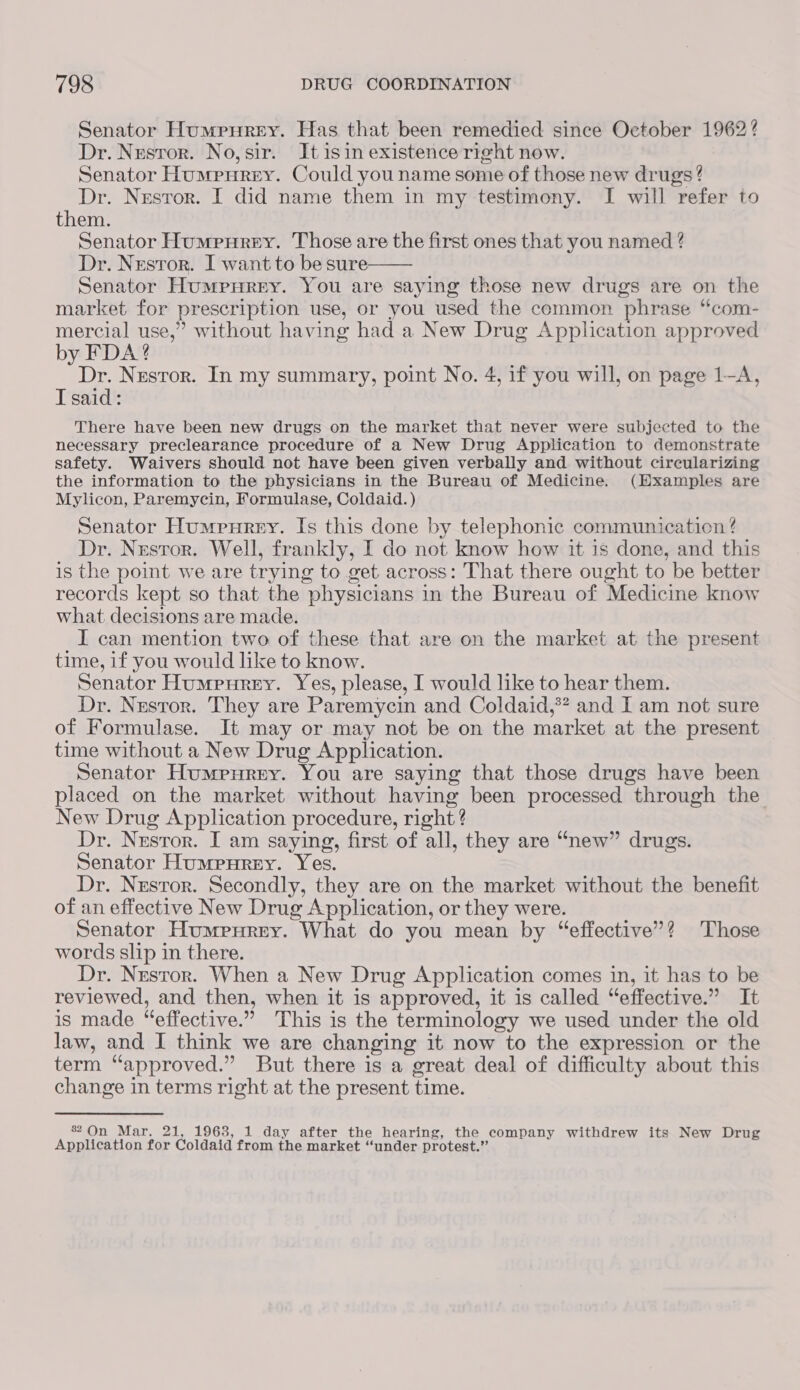 Senator Humpurey. Has that been remedied since October 1962? Dr. Nestor. No, sir. It isin existence right now. Senator Humpurey. Could you name some of those new drugs? Dr. Nestor. I did name them in my testimony. I will refer to them. Senator Humpurey. Those are the first ones that you named ? Dr. Nresror. I want to be sure Senator Humpurey. You are saying those new drugs are on the market for prescription use, or you used the common phrase “com- mercial use,” without having had a New Drug Application approved by FDA? Dr. Nresror. In my summary, point No. 4, if you will, on page 1-A, I said: There have been new drugs on the market that never were subjected to the necessary preclearance procedure of a New Drug Application to demonstrate safety. Waivers should not have been given verbally and without circularizing the information to the physicians in the Bureau of Medicine. (Hxamples are Mylicon, Paremycin, Formulase, Coldaid.) Senator Humpurny. Is this done by telephonic communicaticn ? Dr. Nestor. Well, frankly, I do not know how it is done, and this is the point we are trying to get across: That there ought to be better records kept so that the physicians in the Bureau of Medicine know what decisions are made. I can mention two of these that are on the market at the present time, if you would like to know. Senator Humpurey. Yes, please, I would like to hear them. Dr. Nustror. They are Paremycin and Coldaid,*? and I am not sure of Formulase. It may or may not be on the market at the present time without a New Drug Application. Senator Humpurey. You are saying that those drugs have been placed on the market without having been processed through the New Drug Application procedure, right ? Dr. Nestor. I am saying, first of all, they are “new” drugs. Senator Humpurey. Yes. Dr. Nestor. Secondly, they are on the market without the benefit of an effective New Drug Application, or they were. Senator Humpurey. What do you mean by “effective”? Those words slip in there. Dr. Nusror. When a New Drug Application comes in, it has to be reviewed, and then, when it is approved, it is called “effective.” It is made “effective.” This is the terminology we used under the old law, and I think we are changing it now to the expression or the term “approved.” But there is a great deal of difficulty about this change in terms right at the present time.  82 On Mar. 21, 1963, 1 day after the hearing, the company withdrew its New Drug Application for Coldaid from the market “under protest.”