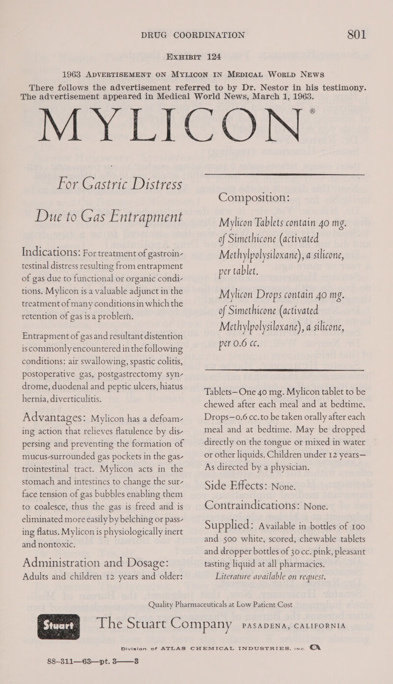 For Gastric Distress Due to Gas Entrapment Indications: For treatment of gastroin- testinal distress resulting from entrapment of gas due to functional or organic condi- tions. Mylicon is a valuable adjunct in the treatment of many conditions in which the retention of gas isa problem. Entrapment of gas and resultant distention iscommonly encountered in the following conditions: air swallowing, spastic colitis, postoperative gas, postgastrectomy syn- drome, duodenal and peptic ulcers, hiatus hernia, diverticulitis. Advantages: Mylicon has a defoam- ing action that relieves flatulence by dis- persing and preventing the formation of mucus-surrounded gas pockets in the gas- trointestinal tract. Mylicon acts in the stomach and intestines to change the sur face tension of gas bubbles enabling them to coalesce, thus the gas is freed and is eliminated more easily by belching or pass- ing flatus. Mylicon is physiologically inert and nontoxic. Administration and Dosage: Adults and children 12 years and older:  Composition: Mylicon Tablets contain 4o mg. of Simethicone (activated Methylpolysiloxane), a silicone, per tablet. Mylicon Drops contain 4o mg. of Simethicone (activated Methylpolysiloxane), a silicone, per 0.6 cc.  Tablets—One 40 mg. Mylicon tablet to be chewed after each meal and at bedtime. Drops—o.6 cc. to be taken orally after each meal and at bedtime. May be dropped directly on the tongue or mixed in water or other liquids. Children under 12 years— As directed by a physician. Side Effects: None. Contraindications: None. Supplied: Available in bottles of 100 and 500 white, scored, chewable tablets and dropper bottles of 30 cc. pink, pleasant tasting liquid at all pharmacies. 3 Literature available on request.  ; Stuart 88-311—63—pt. 3——-3