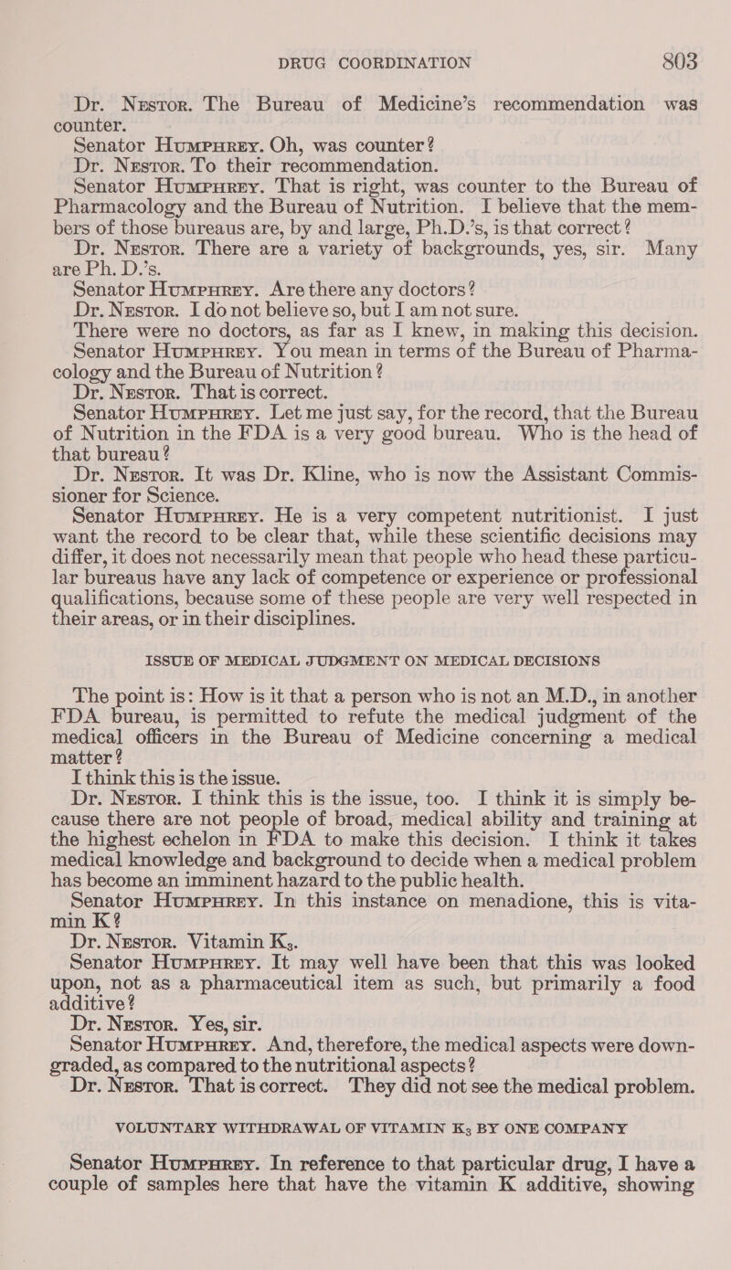 Dr. Nzstor. The Bureau of Medicine’s recommendation was counter. Senator Humpurey. Oh, was counter? Dr. Nestor. To their recommendation. Senator Humpurey. That is right, was counter to the Bureau of Pharmacology and the Bureau of Nutrition. I believe that the mem- bers of those bureaus are, by and large, Ph.D.’s, is that correct Dr. Nestor. There are a variety of backgrounds, yes, sir. Many are Ph. D.’s. Senator Humpurey. Are there any doctors? Dr. Nestor. I do not believe so, but I am not sure. There were no doctors, as far as I knew, in making this decision. Senator Humrpurey. You mean in terms of the Bureau of Pharma- cology and the Bureau of Nutrition ? Dr. Nestor. That is correct. Senator Humpurey. Let me just say, for the record, that the Bureau of Nutrition in the FDA is a very good bureau. Who is the head of that bureau ? Dr. Nestor. It was Dr. Kline, who is now the Assistant Commis- sioner for Science. Senator Humpurey. He is a very competent nutritionist. I just want the record to be clear that, while these scientific decisions may differ, it does not necessarily mean that people who head these particu- lar bureaus have any lack of competence or experience or professional qualifications, because some of these people are very well respected in their areas, or in their disciplines. ISSUE OF MEDICAL JUDGMENT ON MEDICAL DECISIONS The point is: How is it that a person who is not an M.D., in another FDA bureau, is permitted to refute the medical judgment of the medical officers in the Bureau of Medicine concerning a medical matter ? I think this is the issue. Dr. Nusror. I think this is the issue, too. I think it is simply be- cause there are not people of broad, medical ability and training at the highest echelon in FDA to make this decision. I think it takes medical knowledge and background to decide when a medical problem has become an imminent hazard to the public health. Senator Humpurey. In this instance on menadione, this is vita- min K? Dr. Nestor. Vitamin Kg. Senator Humpurey. It may well have been that this was looked upon, not as a pharmaceutical item as such, but primarily a food additive ? Dr. Nestor. Yes, sir. Senator Humpurey. And, therefore, the medical aspects were down- graded, as compared to the nutritional aspects ? Dr. Nestor. That iscorrect. They did not see the medical problem. VOLUNTARY WITHDRAWAL OF VITAMIN Kz BY ONE COMPANY Senator Humeurey. In reference to that particular drug, I have a couple of samples here that have the vitamin K additive, showing