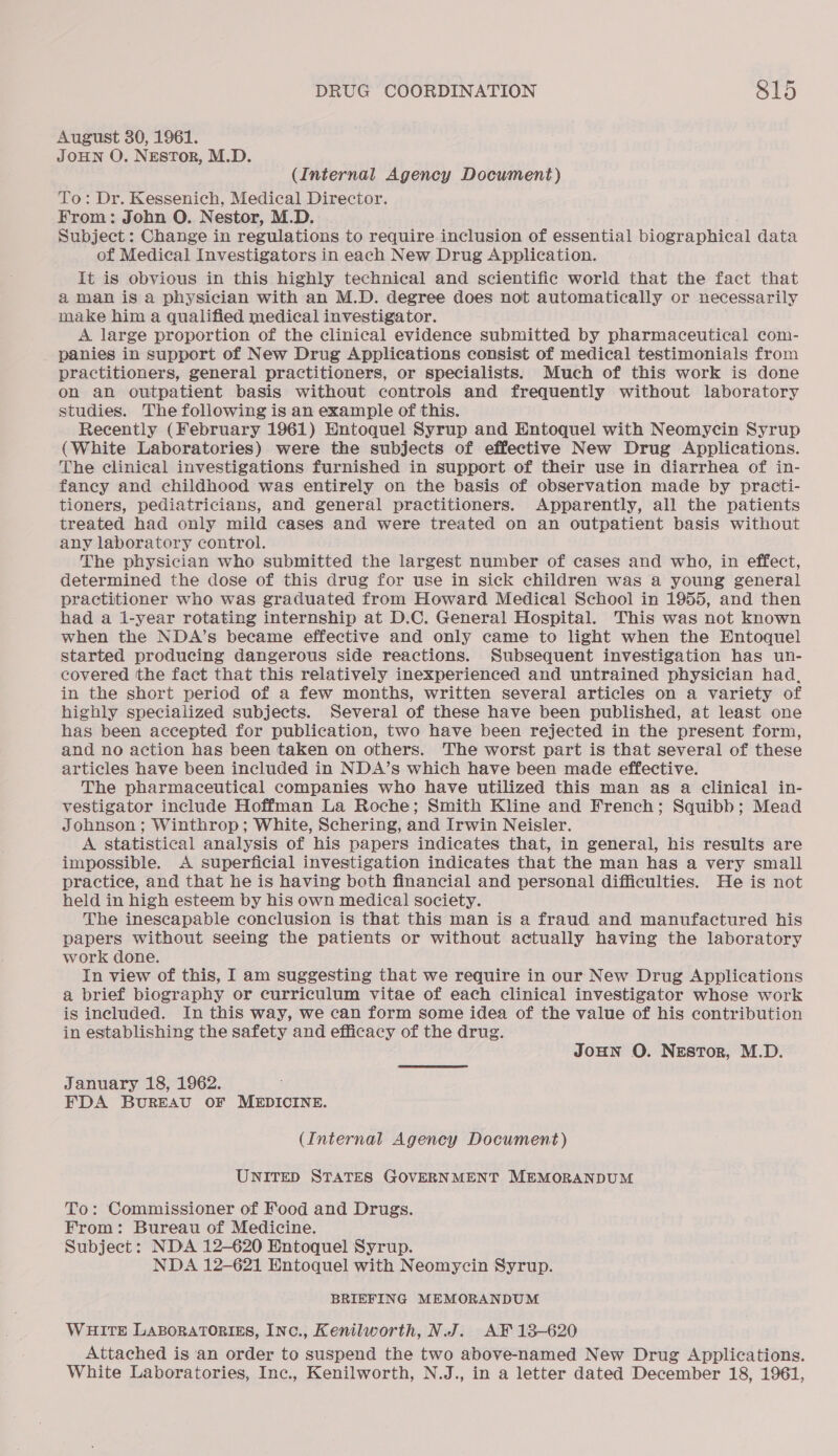 August 30, 1961. JOHN O. NESTOR, M.D. (Internal Agency Document) To: Dr. Kessenich, Medical Director. From: John O. Nestor, M.D. Subject: Change in regulations to require inclusion of essential biographical data of Medical Investigators in each New Drug Application. It is obvious in this highly technical and scientific world that the fact that aman is a physician with an M.D. degree does not automatically or necessarily make him a qualified medical investigator. A large proportion of the clinical evidence submitted by pharmaceutical com- panies in support of New Drug Applications consist of medical testimonials from practitioners, general practitioners, or specialists. Much of this work is done on an outpatient basis without controls and frequently without laboratory studies. The following is an example of this. Recently (February 1961) Entoquel Syrup and Entoquel with Neomycin Syrup (White Laboratories) were the subjects of effective New Drug Applications. The clinical investigations furnished in support of their use in diarrhea of in- fancy and childhood was entirely on the basis of observation made by practi- tioners, pediatricians, and general practitioners. Apparently, all the patients treated had only mild cases and were treated on an outpatient basis without any laboratory control. The physician who submitted the largest number of cases and who, in effect, determined the dose of this drug for use in sick children was a young general practitioner who was graduated from Howard Medical School in 1955, and then had a i-year rotating internship at D.C. General Hospital. This was not known when the NDA’s became effective and only came to light when the Entoquel started producing dangerous side reactions. Subsequent investigation has un- covered the fact that this relatively inexperienced and untrained physician had, in the short period of a few months, written several articles on a variety of highly specialized subjects. Several of these have been published, at least one has been accepted for publication, two have been rejected in the present form, and no action has been taken on others. The worst part is that several of these articles have been included in NDA’s which have been made effective. The pharmaceutical companies who have utilized this man as a clinical in- vestigator include Hoffman La Roche; Smith Kline and French; Squibb; Mead Johnson ; Winthrop; White, Schering, and Irwin Neisler. A statistical analysis of his papers indicates that, in general, his results are impossible. &lt;A superficial investigation indicates that the man has a very small practice, and that he is having both financial and personal difficulties. He is not held in high esteem by his own medical society. The inescapable conclusion is that this man is a fraud and manufactured his papers without seeing the patients or without actually having the laboratory work done. In view of this, I am suggesting that we require in our New Drug Applications a brief biography or curriculum vitae of each clinical investigator whose work is included. In this way, we can form some idea of the value of his contribution in establishing the safety and efficacy of the drug. JOHN O. Nestor, M.D. January 18, 1962. FDA BUREAU OF MEDICINE. (Internal Agency Document) UNITED STATES GOVERNMENT MEMORANDUM To: Commissioner of Food and Drugs. From: Bureau of Medicine. Subject: NDA 12-620 Entoquel Syrup. NDA 12-621 Entoquel with Neomycin Syrup. BRIEFING MEMORANDUM WHITE LABORATORIES, INc., Kenilworth, N.J. AF 13-620 Attached is ‘an order to suspend the two above-named New Drug Applications. White Laboratories, Inc., Kenilworth, N.J., in a letter dated December 18, 1961,