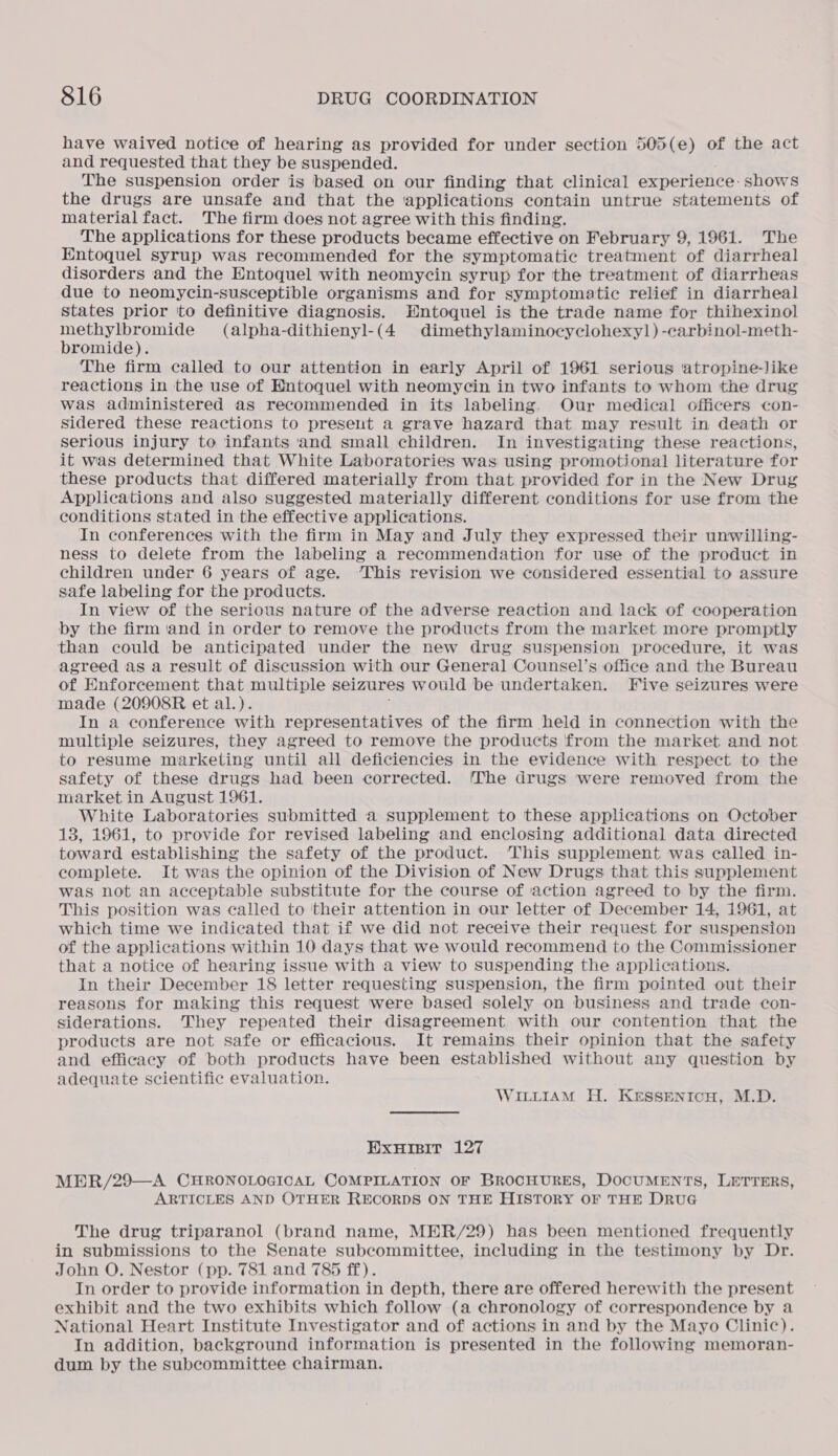 have waived notice of hearing as provided for under section 505(e) of the act and requested that they be suspended. The suspension order is based on our finding that clinical experience. shows the drugs are unsafe and that the applications contain untrue statements of material fact. The firm does not agree with this finding. The applications for these products became effective on February 9, 1961. The Entoquel syrup was recommended for the symptomatic treatment of diarrheal disorders and the Entoquel with neomycin syrup for the treatment of diarrheas due to neomycin-susceptible organisms and for symptomatic relief in diarrheal states prior to definitive diagnosis. Entoquel is the trade name for thihexinol ee me (alpha-dithienyl-(4 dimethylaminocyclohexy]) -carbinol-meth- romide). The firm called to our attention in early April of 1961 serious ‘atropine-like reactions in the use of Entoquel with neomycin in two infants to whom the drug was administered as recommended in its labeling. Our medical officers con- sidered these reactions to present a grave hazard that may result in death or serious injury to infants and small children. In investigating these reactions, it was determined that White Laboratories was using promotional literature for these products that differed materially from that provided for in the New Drug Applications and also suggested materially different conditions for use from the conditions stated in the effective applications. In conferences with the firm in May and July they expressed their unwilling- ness to delete from the labeling a recommendation for use of the product in children under 6 years of age. ‘This revision we considered essential to assure safe labeling for the products. In view of the serious nature of the adverse reaction and lack of cooperation by the firm ‘and in order to remove the products from the market more promptly than could be anticipated under the new drug suspension procedure, it was agreed as a result of discussion with our General Counsel’s office and the Bureau of Enforcement that multiple seizures would be undertaken. Five seizures were made (20908R et al.). In a conference with representatives of the firm held in connection with the multiple seizures, they agreed to remove the products from the market and not to resume marketing until all deficiencies in the evidence with respect to the safety of these drugs had been corrected. The drugs were removed from the market in August 1961. White Laboratories submitted a supplement to these applications on October 13, 1961, to provide for revised labeling and enclosing additional data directed toward establishing the safety of the product. This supplement was called in- complete. It was the opinion of the Division of New Drugs that this supplement was not an acceptable substitute for the course of action agreed to by the firm. This position was called to their attention in our letter of December 14, 1961, at which time we indicated that if we did not receive their request for suspension of the applications within 10 days that we would recommend to the Commissioner that a notice of hearing issue with a view to suspending the applications. In their December 18 letter requesting suspension, the firm pointed out their reasons for making this request were based solely on business and trade con- siderations. They repeated their disagreement with our contention that the products are not safe or efficacious. It remains their opinion that the safety and efficacy of both products have been established without any question by adequate scientific evaluation. WILLIAM H. KESSENICH, M.D. EXHIBIT 127 MER/29—A CHRONOLOGICAL COMPILATION OF BROCHURES, DOCUMENTS, LETTERS, ARTICLES AND OTHER RECORDS ON THE HISTORY OF THE DRUG The drug triparanol (brand name, MER/29) has been mentioned frequently in submissions to the Senate subcommittee, including in the testimony by Dr. John O. Nestor (pp. 781 and 785 ff). In order to provide information in depth, there are offered herewith the present exhibit and the two exhibits which follow (a chronology of correspondence by a National Heart Institute Investigator and of actions in and by the Mayo Clinic). In addition, background information is presented in the following memoran- dum by the subcommittee chairman.