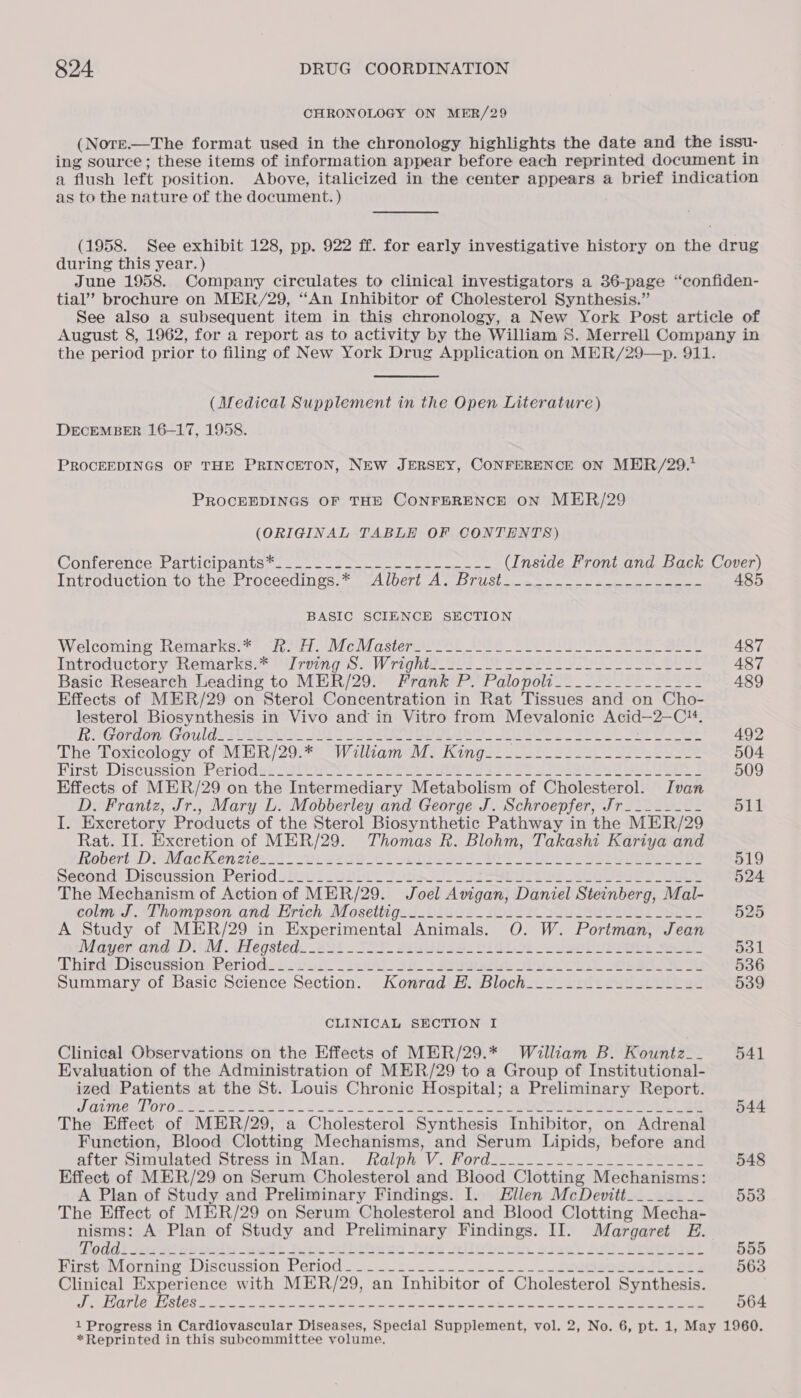 CHRONOLOGY ON MER/29 (Norre.—The format used in the chronology highlights the date and the issu- ing source; these items of information appear before each reprinted document in a flush left position. Above, italicized in the center appears a brief indication as to the nature of the document. ) (1958. See exhibit 128, pp. 922 ff. for early investigative history on the drug during this year.) June 1958. Company circulates to clinical investigators a 36-page “confiden- tial’ brochure on MER/29, ‘An Inhibitor of Cholesterol Synthesis.” See also a subsequent item in this chronology, a New York Post article of August 8, 1962, for a report as to activity by the William S. Merrell Company in the period prior to filing of New York Drug Application on MER/29—&gt;p. 911. (Medical Supplement in the Open Literature) DECEMBER 16-17, 1958. PROCEEDINGS OF THE PRINCETON, NEW JERSEY, CONFERENCE ON MER/29.* PROCEEDINGS OF THE CONFERENCE ON MER/29 (ORIGINAL TABLE OF CONTENTS) (COnterence barclcl Dall ucis se oe ose eee bee (Inside Front and Back Cover) Introduction to the, Proceedings.* Albert Al Brust nn oe 485 BASIC SCIENCE SECTION Welcoming * Reniarkeis? “ted Mc asier eee Bak Ce rUPess te eee 487 Introduttery “Remarks” rem g S. Wragnte 223 7% POSTS SO SE Shee 487 Basic Research Leading to MER/29. Frank P. Palopolt__._..-___-_---- 489 Effects of MER/29 on Sterol Concentration in Rat Tissues and on Cho- lesterol Biosynthesis in Vivo and’ in Vitro from Mevalonic Acid-2-C™. REGordon GouldOH we Rie AS SET ROSA te) ROR TS eae 492 The Poxicology of “MiBR/29; 7 W itlianm Me Kings. 22 28 22 eS 504 First Discussion Perigdutighorat” (eee Es Sari ee Poe eee 509 Effects of MER/29 on the Intermediary Metabolism of Cholesterol. Ivan D. Frantz, Jr., Mary L. Mobberley and George J. Schroepfer, Jr____---- 511 I. Execretory Products of the Sterol Biosynthetic Pathway in the MER/29 Rat. II. Excretion of MER/29. Thomas R. Blohm, Takashi Kariya and RapertsDinMtoc Ken zievidl&gt; 208 of est 1ee Us Seri ee ene 519 Seconds Discussion: Periodsr vba Ritt Tous. et a ee 524 The Mechanism of Action of MER/29. Joel Anam Daniel Steinberg, Mal- volmid. hompson and Hrtch MV osetigad. binge, 2912S Se 525 A Study of MER/29 in Experimental Animals. O. W. Portman, Jean Vader anid DIM. Hégsted. 258 SEE aiuue2s i ene 531 ‘Phigdd Discussioni M@eriodw: svn _22H4)- Fo. aaa ha ee 536 Summary of Basic Science Section. Konrad E. Bloch____..._.-.-------- 539 CLINICAL SECTION I Clinical Observations on the Effects of MER/29.* William B. Kountz__ 541 Evaluation of the Administration of MER/29 to a Group of Institutional- ized Patients at the St. Louis Chronic Hospital; a Preliminary Report. UTE MLOTO ee eae A Son ne Sb se a, 544 The Effect of MER/29, a Cholesterol Synthesis Inhibitor, on Adrenal Function, Blood Clotting Mechanisms, and Serum Lipids, before and after siniiated tourcss imemian;- Rolph: V.hordse = 2 eee 548 Effect of MER/29 on Serum Cholesterol and Blood Clotting Mechanisms: A Plan of Study and Preliminary Findings. I. Ellen McDevitt_______~ 553 The Effect of MER/29 on Serum Cholesterol and Blood Clotting Mecha- nisms: A Plan of Study and Preliminary Findings. II. Margaret E. GA Jee peal seit? Fuck aibifwss bee wile beth staal alae 555 PirsteviLorning Discussion Ferlod 2.2.2... 2 a. on eee gead in Bie 563 Clinical Experience with MER/29, an Inhibitor of Cholesterol Synthesis. SR 68 a PSA OG 1, Raa de iO ok Sp ERG SPOR en Ml Gedy oe een AME reg 564 1 Progress in Cardiovascular Diseases, Special Supplement, vol. 2, No. 6, pt. 1, May 1960. *Reprinted in this subcommittee volume,