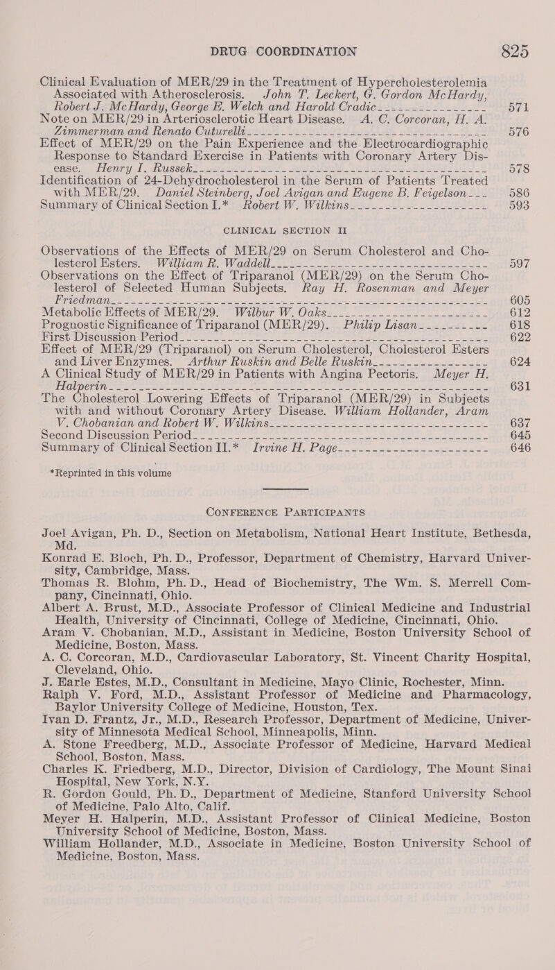 Clinical Evaluation of MER/29 in the Treatment of Hypercholesterolemia Associated with Atherosclerosis. John T. Leckert, G. Gordon McHardy, Robert J. McHardy, George E. Welch and Harold Cradic._...-_...--_---- 571 Note on MER/29 in Arteriosclerotic Heart Disease. A. C. Corcoran, H. A. Zimmenmancand RenatesCuturdiltosind i ue oi dd ot A Be oe 576 Effect of MER/29 on the Pain Experience and the Electrocardiographic Response to Standard Exercise in Patients with Coronary Artery Dis- ease. lenny A. Nussenl sano) we 7. Sune 20 400006 Nei it 72 578 Identification of 24~Dehydrocholesterol in the Serum of Patients Treated with MER/29. Daniel Steinberg, Joel Avigan and Eugene B. Feigelson... 586 Summary of Clinical Section 1.* Robert W. Wilkins. ...-...-.-.2- 2-2 593 CLINICAL SECTION II Observations of the Effects of MER/29 on Serum Cholesterol and Cho- lesteror Meters: -— Wiliam Be WhO AC os te ott beat PEs teeters tela. 097 Observations on the Effect of Triparanol (MER/29) on the Serum Cho- lesterol of Selected Human Subjects. Ray H. Rosenman and Meyer VOGT DOIN. Sp a ee, eae Oe ey Ser Py a PL Oy ee ae = 605 Metabolic Eitects of MER) 290! Wilbur W Oaks 2-5-2 tes - 612 Prognostic Significance of Triparanol (MER/29). Philip Lisan____------ 618 Tite 6, Diseticsien WOriOci 2 oe. care ie. Se RE Pee ks ee, ee ree 622 Effect of MER/29 (Triparanol) on Serum Cholesterol, Cholesterol Esters and Liver Enzymes. Arthur Ruskin and Belle Ruskin..-._.------------ 624 A Clinical Study of MER/29 in Patients with Angina Pectoris. Meyer H. OU Ce tle ale eet ete Ak Ot = Pee, eer a Ces RARE cae Ee 631 The Cholesterol Lowering Effects of Triparanol (MER/29) in Subjects with and without Coronary Artery Disease. William Hollander, Aram Ve Chobantameanasnobert WW Wilks ae oe Bel EP See eee 637 Secone: Discussion emo. oe es ey ears Sete eek Dee 645 pummaryor Cunicalmection tl: Irvine H. Page. =. 2= nen ee Se 646 *Reprinted in this volume CONFERENCE PARTICIPANTS Joel Avigan, Ph. D., Section on Metabolism, National Heart Institute, Bethesda, Md. Konrad E. Bloch, Ph. D., Professor, Department of Chemistry, Harvard Univer- sity, Cambridge, Mass. Thomas R. Blohm, Ph. D., Head of Biochemistry, The Wm. 8S. Merrell Com- pany, Cincinnati, Ohio. Albert A. Brust, M.D., Associate Professor of Clinical Medicine and Industrial Health, University of Cincinnati, College of Medicine, Cincinnati, Ohio. Aram V. Chobanian, M.D., Assistant in Medicine, Boston University School of Medicine, Boston, Mass. A. C. Coreoran, M.D., Cardiovascular Laboratory, St. Vincent Charity Hospital, Cleveland, Ohio. J. Karle Estes, M.D., Consultant in Medicine, Mayo Clinic, Rochester, Minn. Ralph V. Ford, M.D., Assistant Professor of Medicine and Pharmacology, Baylor University College of Medicine, Houston, Tex. — Ivan D. Frantz, Jr., M.D., Research Professor, Department of Medicine, Univer- sity of Minnesota Medical School, Minneapolis, Minn. A. Stone Freedberg, M.D., Associate Professor of Medicine, Harvard Medical School, Boston, Mass. Charles K. Friedberg, M.D., Director, Division of Cardiology, The Mount Sinai Hospital, New York, N.Y. R. Gordon Gould, Ph. D., Department of Medicine, Stanford University School of Medicine, Palo Alto, Calif. Meyer H. Halperin, M.D., Assistant Professor of Clinical Medicine, Boston University School of Medicine, Boston, Mass. William Hollander, M.D., Associate in Medicine, Boston University School of Medicine, Boston, Mass.