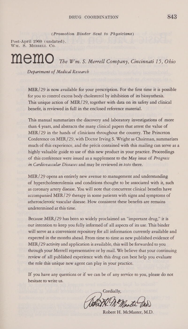 (Promotion Binder Sent to Physicians) Post-April 1960 (undated). Wm. S. MERRELL Co. memo The Wm. S. Merrell Company, Cincinnati 15, Ohio Department of Medical Research MER/ 29 is now available for your prescription. For the first time it is possible for you to control excess body cholesterol by inhibition of its biosynthesis. This unique action of MER/29, together with data on its safety and clinical benefit, is reviewed in full in the enclosed reference material. This manual summarizes the discovery and laboratory investigations of more than 4 years, and abstracts the many clinical papers that attest the value of MER / 29 in the hands of clinicians throughout the country. The Princeton Conference on MER/29, with Doctor Irving S. Wright as Chairman, summarizes much of this experience, and the précis contained with this mailing can serve as a highly valuable guide to use of this new product in your practice. Proceedings of this conference were issued as a supplement to the May issue of Progress in Cardiovascular Diseases and may be reviewed im toto there. MER/29 opens an entirely new avenue to management and understanding of hypercholesterolemia and conditions thought to be associated with it, such as coronary artery disease. You will note that concurrent clinical benefits have accompanied MER/29 therapy in some patients with signs and symptoms of atherosclerotic vascular disease. How consistent these benefits are remains undetermined at this time. Because MER/29 has been so widely proclaimed an “important drug,” it is our intention to keep you fully informed of all aspects of its use. This binder will serve as a convenient repository for all information currently available and expected in the months ahead. From time to time as new published evidence of MER /29 activity and application is available, this will be forwarded to you through your Merrell representative or by mail. We believe that your continuing review of all published experience with this drug can best help you evaluate the role this unique new agent can play in your practice. If you have any questions or if we can be of any service to you, please do not hesitate to write us. Cordially, MKD Debs Robert H. McMaster, M.D.