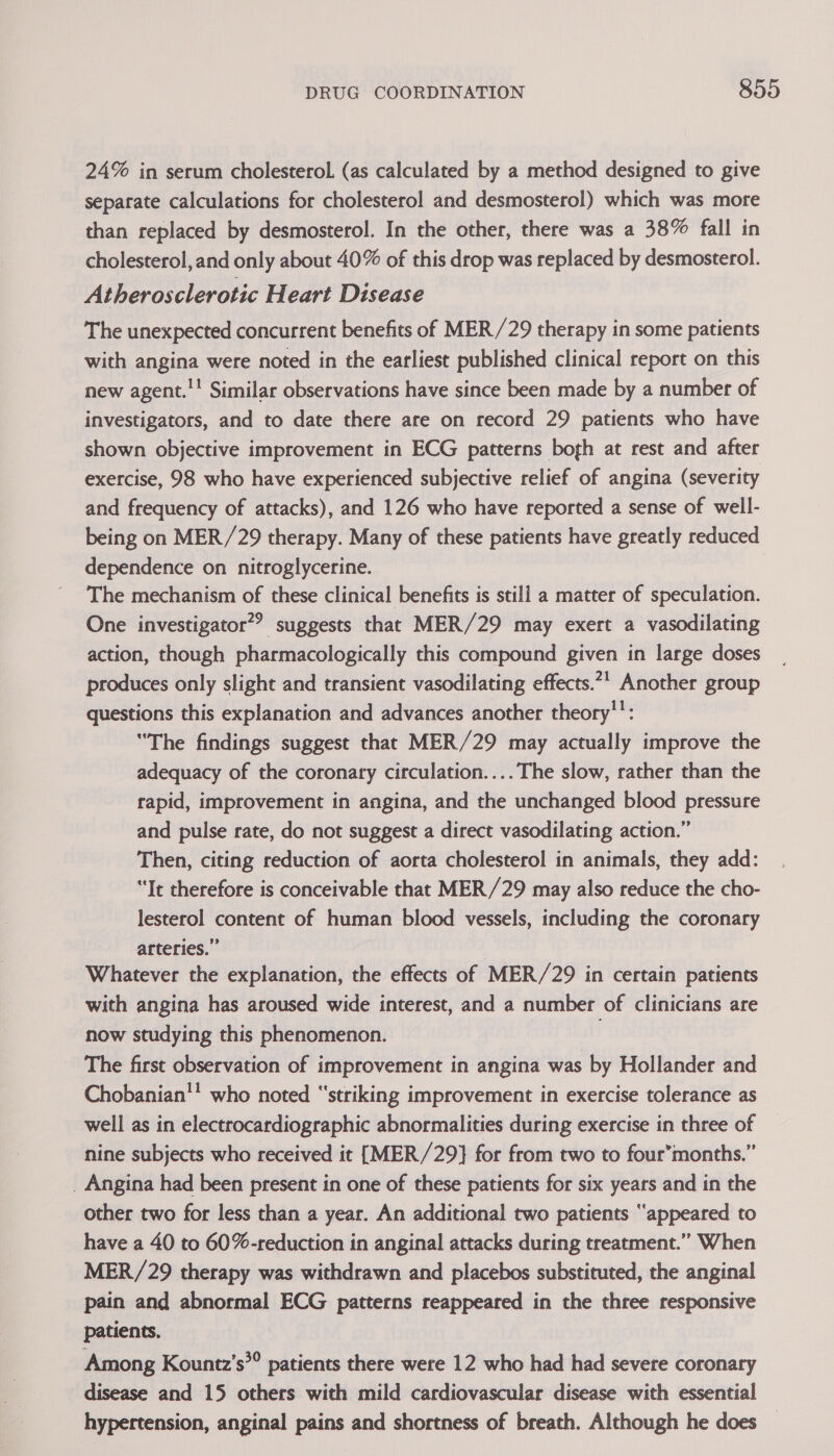 24% in serum cholesterol. (as calculated by a method designed to give separate calculations for cholesterol and desmosterol) which was more than replaced by desmosterol. In the other, there was a 38% fall in cholesterol, and only about 40% of this drop was replaced by desmosterol. Atherosclerotic Heart Disease The unexpected concurrent benefits of MER/29 therapy in some patients with angina were noted in the earliest published clinical report on this new agent.'! Similar observations have since been made by a number of investigators, and to date there are on record 29 patients who have shown objective improvement in ECG patterns bogh at rest and after exercise, 98 who have experienced subjective relief of angina (severity and frequency of attacks), and 126 who have reported a sense of well- being on MER/29 therapy. Many of these patients have greatly reduced dependence on nitroglycerine. The mechanism of these clinical benefits is still a matter of speculation. One investigator?? suggests that MER/29 may exert a vasodilating action, though pharmacologically this compound given in large doses produces only slight and transient vasodilating effects.7' Another group questions this explanation and advances another theory'’: “The findings suggest that MER/29 may actually improve the adequacy of the coronary circulation.... The slow, rather than the rapid, improvement in angina, and the unchanged blood pressure and pulse rate, do not suggest a direct vasodilating action.” Then, citing reduction of aorta cholesterol in animals, they add: “It therefore is conceivable that MER/29 may also reduce the cho- lesterol content of human blood vessels, including the coronary arteries.” | Whatever the explanation, the effects of MER/29 in certain patients with angina has aroused wide interest, and a number of clinicians are now studying this phenomenon. The first observation of improvement in angina was by Hollander and Chobanian' who noted “striking improvement in exercise tolerance as well as in electrocardiographic abnormalities during exercise in three of nine subjects who received it [MER/29} for from two to four’months.” _ Angina had been present in one of these patients for six years and in the other two for less than a year. An additional two patients “appeared to have a 40 to 60%-reduction in anginal attacks during treatment.” When MER/29 therapy was withdrawn and placebos substituted, the anginal pain and abnormal ECG patterns reappeared in the three responsive patients. Among Kountz’s*® patients there were 12 who had had severe coronary disease and 15 others with mild cardiovascular disease with essential hypertension, anginal pains and shortness of breath. Although he does