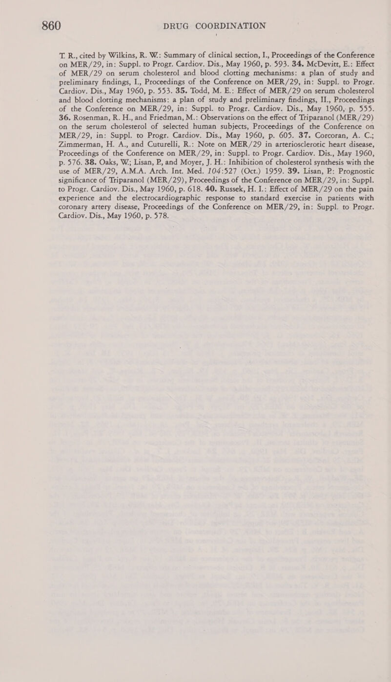 T. R., cited by Wilkins, R. W.: Summary of clinical section, I., Proceedings of the Conference on MER/29, in: Suppl. to Progr. Cardiov. Dis., May 1960, p. 593. 34. McDevitt, E.: Effect of MER/29 on serum cholesterol and blood clotting mechanisms: a plan of study and preliminary findings, I., Proceedings of the Conference on MER/29, in: Suppl. to Progr. Cardiov. Dis., May 1960, p. 553. 35. Todd, M. E.: Effect of MER/29 on serum cholesterol and blood clotting mechanisms: a plan of study and preliminary findings, II., Proceedings of the Conference on MER/29, in: Suppl. to Progr. Cardiov. Dis., May 1960, p. 555. 36. Rosenman, R. H., and Friedman, M.: Observations on the effect of Triparanol (MER/29) on the serum cholesterol of selected human subjects, Proceedings of the Conference on MER/29, in: Suppl. to Progr. Cardiov. Dis., May 1960, p. 605. 37. Corcoran, A. C.; Zimmerman, H. A., and Cuturelli, R.: Note on MER/29 in arteriosclerotic heart disease, ‘Proceedings of the Conference on MER/29, in: Suppl. to Progr. Cardiov. Dis., May 1960, p. 576. 38. Oaks, W,; Lisan, P, and Moyer, J. H.: Inhibition of cholesterol synthesis with the use of MER/29, A.M.A. Arch. Int. Med. 104:527 (Oct.) 1959. 39. Lisan, P: Prognostic significance of Triparanol (MER/29), Proceedings of the Conference on MER/29, in: Suppl. to Progr. Cardiov. Dis., May 1960, p. 618. 40. Russek, H. I.: Effect of MER/29 on the pain experience and the electrocardiographic response to standard exercise in patients with coronary artery disease, Proceedings of the Conference on MER/29, in: Suppl. to Progr. Cardiov. Dis., May 1960, p. 578.