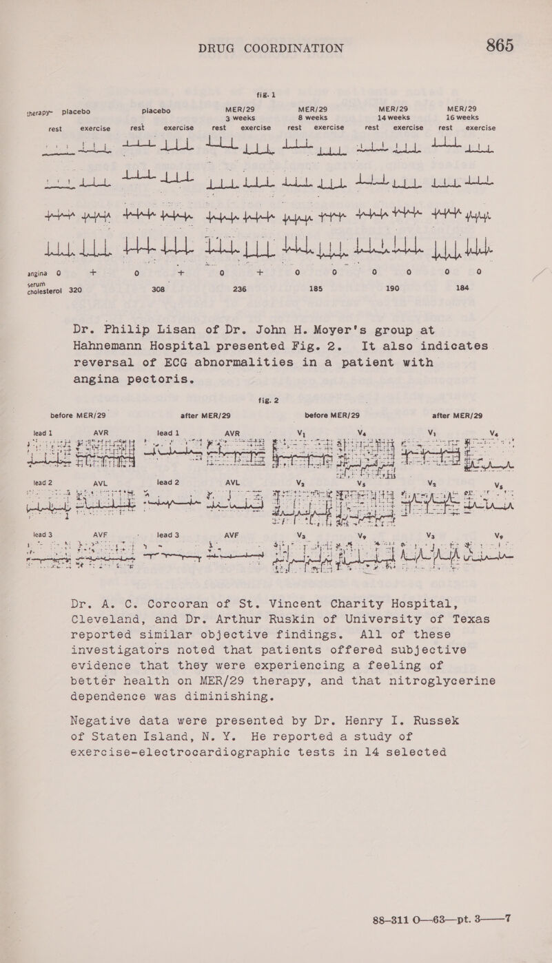 ; fig. 1 tnerapy- placebo placebo MER/29 MER/29 MER/29 MER/29 ; 3 weeks 8 weeks 14 weeks i6 weeks rest exercise rest exercise rest exercise rest exercise rest exercise rest exercise eal sore gee ges Le dated, aie 4 pop sea te honed yan He ee HY yg LLL HLL HALL) Ahhh bbb bbb as 0 Pe aera 320 pe 236 185 190 184 Dr. Philip Lisan of Dr. John H. Moyer's group at &gt; Hahnemann Hospital presented Fig. 2. It also indicates. reversal of ECG abnormalities in a patient with angina pectoris. | fig. 2 before MER/29_ after MER/29 before MER/29 after MER/29 Bean  Dr. #A.°Ce Corcoran of *St. Vinecent—Charity Hospital, Cleveland, and Dr. Arthur Ruskin of University of Texas reported simitar-obpjective findings. ~AlY or these investigators noted that patients offered subjective evidence that théy were experiencing a feeling of better health on MER/29 therapy, and that RARE Essen Re dependence was diminishing. Negative data were presented by Dr. Henry I. Russek ef Staten Island, N.Y. He reported a study of exercise-electrocardiographic tests in 14 selected 88-311 O—63—pt. 3——_7