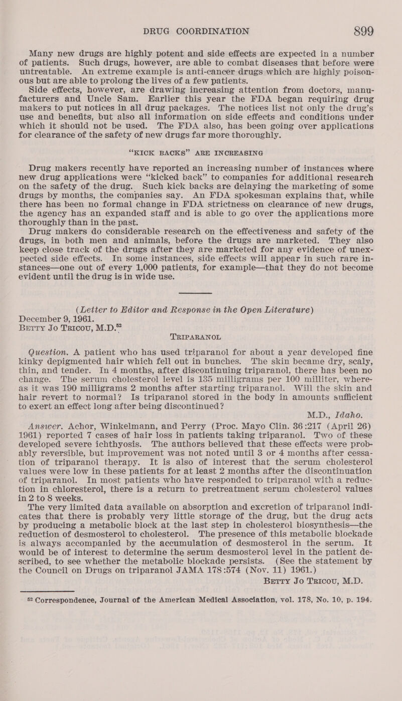 Many new drugs are highly potent and side effects are expected in a number of patients. Such drugs, however, are able to combat diseases that before were untreatable. An extreme example is anti-cancer drugs which are highly poison- ous but are able to prolong the lives of a few patients. Side effects, however, are drawing increasing attention from doctors, manu- facturers and Uncle Sam. Earlier this year the FDA began requiring drug makers to put notices in all drug packages. The notices list not only the drug’s use and benefits, but also all information on side effects and conditions under which it should not be used. The FDA also, has been going over applications for clearance of the safety of new drugs far more thoroughly. “KICK BACKS” ARE INCREASING Drug makers recently have reported an increasing number of instances where new drug applications were “kicked back” to companies for additional research on the safety of the drug. Such kick backs are delaying the marketing of some drugs by months, the companies say. An FDA spokesman explains that, while there has been no formal change in FDA strictness on clearance of new drugs, the agency has an expanded staff and is able to go over the applications more thoroughly than in the past. Drug makers do considerable research on the effectiveness and safety of the drugs, in both men and animals, before the drugs are marketed. They also keep close track of the drugs after they are marketed for any evidence of unex- pected side effects. In some instances, side effects will appear in such rare in- stances—one out of every 1,000 patients, for example—that they do not become evident until the drug is in wide use. (Letter to Editor and Response in the Open Literature) December 9, 1961. Berry Jo Traicov, M.D.” TRIPARANOL Question. A patient who has used triparanol for about a year developed fine kinky depigmented hair which fell out in bunches. The skin became dry, scaly, thin, and tender. In 4 months, after discontinuing triparanol, there has been no change. The serum cholesterol level is 185 milligrams per 100 milliter, where- as it was 190 milligrams 2 months after starting triparanol. Will the skin and hair revert to normal? Is triparanol stored in the body in amounts sufficient to exert an effect long after being discontinued? M.D., Idaho. Answer. Achor, Winkelmann, and Perry (Proc. Mayo Clin. 36:217 (April 26) 1961) reported 7 cases of hair loss in patients taking triparanol. Two of these developed severe ichthyosis. The authors believed that these effects were prob- ably reversible, but improvement was not noted until 3 or 4 months after cessa- tion of triparanol therapy. It is also of interest that the serum cholesterol values were low in these patients for at least 2 months after the discontinuation of triparanol. In most patients who have responded to triparanol with a reduc- tion in chloresterol, there is a return to pretreatment serum cholesterol values in 2 to 8 weeks. The very limited data available on absorption and excretion of triparanol indi- eates that there is probably very little storage of the drug, but the drug acts by producing a metabolic block at the last step in cholesterol biosynthesis—the reduction of desmosterol to cholesterol. The presence of this metabolic blockade is always accompanied by the accumulation of desmosterol in the serum. It would be of interest to determine the serum desmosterol level in the patient de- scribed, to see whether the metabolic blockade persists. (See the statement by the Council on Drugs on triparanol JAMA 178 :574 (Nov. 11) 1961.) Betty Jo Tricou, M.D.