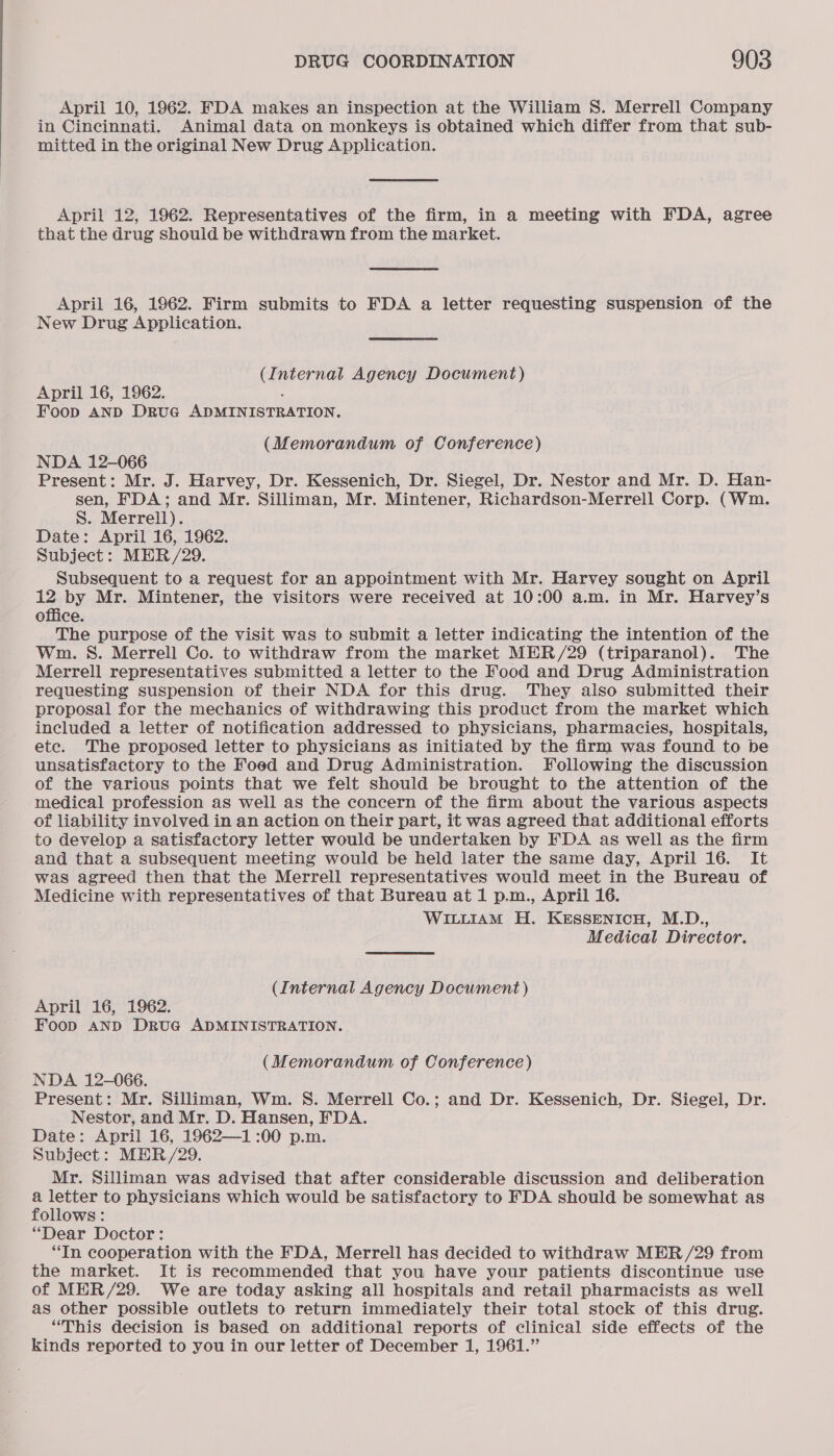 April 10, 1962. FDA makes an inspection at the William S. Merrell Company in Cincinnati. Animal data on monkeys is obtained which differ from that sub- mitted in the original New Drug Application. April 12, 1962. Representatives of the firm, in a meeting with FDA, agree that the drug should be withdrawn from the market. April 16, 1962. Firm submits to FDA a letter requesting suspension of the New Drug Application. (Internal Agency Document) April 16, 1962. . Foop AND DRruG ADMINISTRATION. (Memorandum of Conference) NDA 12-066 Present: Mr. J. Harvey, Dr. Kessenich, Dr. Siegel, Dr. Nestor and Mr. D. Han- sen, FDA; and Mr. Silliman, Mr. Mintener, Richardson-Merrell Corp. (Wm. S. Merrell). Date: April 16, 1962. Subject: MHR/29. Subsequent to a request for an appointment with Mr. Harvey sought on April 12 by Mr. Mintener, the visitors were received at 10:00 a.m. in Mr. Harvey’s office. The purpose of the visit was to submit a letter indicating the intention of the Wm. S. Merrell Co. to withdraw from the market MER/29 (triparanol). The Merrell representatives submitted a letter to the Food and Drug Administration requesting suspension of their NDA for this drug. They also submitted their proposal for the mechanics of withdrawing this product from the market which included a letter of notification addressed to physicians, pharmacies, hospitals, etc. The proposed letter to physicians as initiated by the firm was found to be unsatisfactory to the Foed and Drug Administration. Following the discussion of the various points that we felt should be brought to the attention of the medical profession as well as the concern of the firm about the various aspects of liability involved in an action on their part, it was agreed that additional efforts to develop a satisfactory letter would be undertaken by FDA as well as the firm and that a subsequent meeting would be held later the same day, April 16. It was agreed then that the Merrell representatives would meet in the Bureau of Medicine with representatives of that Bureau at 1 p.m., April 16. WILLIAM H. KESSENICH, M.D., Medical Director. (Internal Agency Document) April 16, 1962. Foop AND Drug ADMINISTRATION. (Memorandum of Conference) NDA 12-066. Present: Mr. Silliman, Wm. S. Merrell Co.; and Dr. Kessenich, Dr. Siegel, Dr. Nestor, and Mr. D. Hansen, FDA. Date: April 16, 1962—1 :00 p.m. Subject: MER /29. Mr. Silliman was advised that after considerable discussion and deliberation a letter to physicians which would be satisfactory to FDA should be somewhat as follows: “Dear Doctor: “In cooperation with the FDA, Merrell has decided to withdraw MER /29 from the market. It is recommended that you have your patients discontinue use of MER/29. We are today asking all hospitals and retail pharmacists as well as other possible outlets to return immediately their total stock of this drug. “This decision is based on additional reports of clinical side effects of the kinds reported to you in our letter of December 1, 1961.”