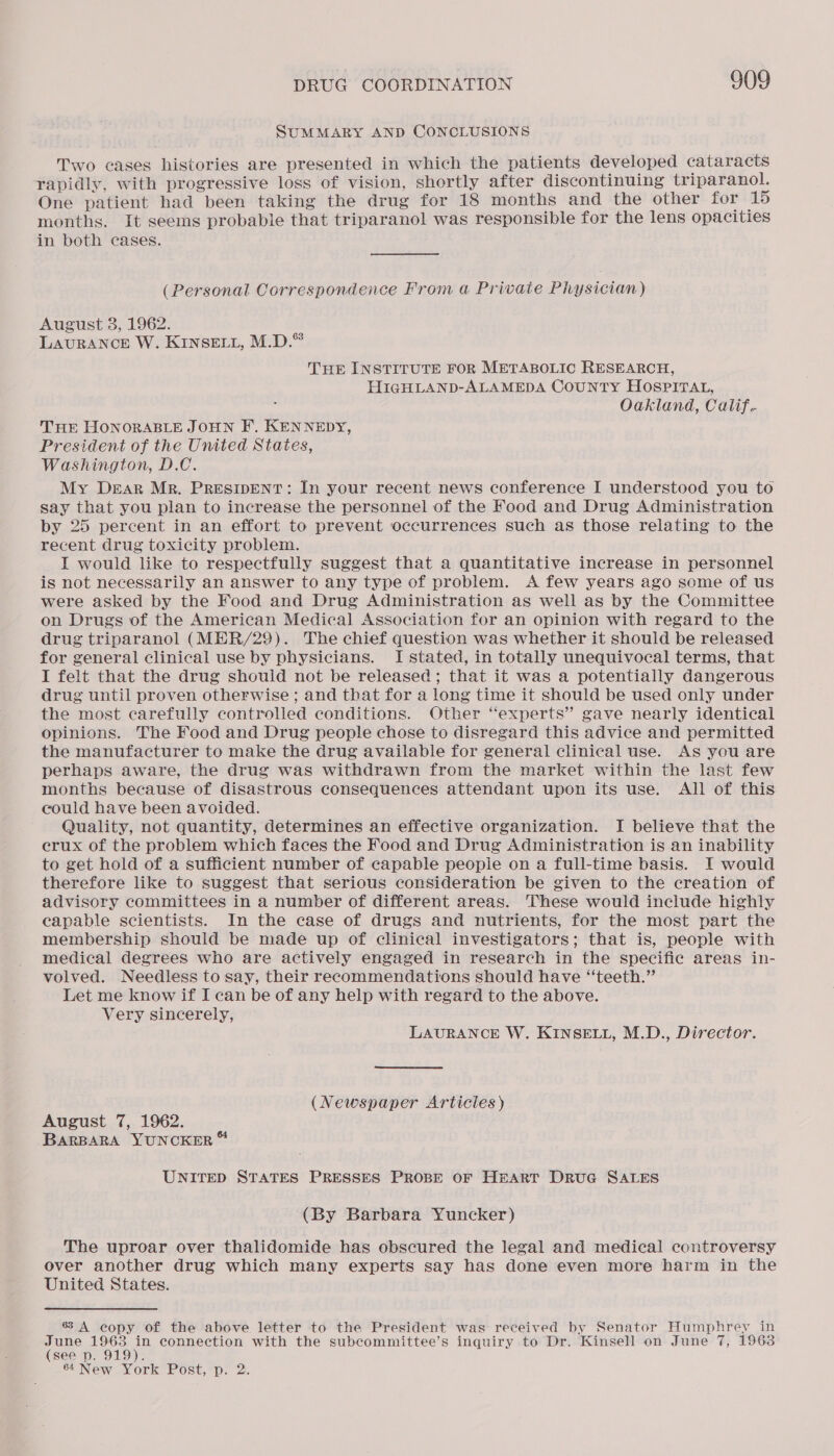 SUMMARY AND CONCLUSIONS Two cases histories are presented in which the patients developed cataracts rapidly, with progressive loss of vision, shortly after discontinuing triparanol. One patient had been taking the drug for 18 months and the other for 15 months. It seems probable that triparanol was responsible for the lens opacities in both cases. (Personal Correspondence From a Private Physician) August 8, 1962. LAURANCE W. KINSELL, M.D.® THE INSTITUTE FOR METABOLIC RESEARCH, HIGHLAND-ALAMEDA CouNTY HOSPITAL, Oakland, Calif. THE HONORABLE JOHN F.. KENNEDY, President of the United States, Washington, D.C. My Dear Mr. PRESIDENT: In your recent news conference I understood you to say that you plan to increase the personnel of the Food and Drug Administration by 25 percent in an effort to prevent occurrences such as those relating to the recent drug toxicity problem. I would like to respectfully suggest that a quantitative increase in personnel is not necessarily an answer to any type of problem. &lt;A few years ago some of us were asked by the Food and Drug Administration as well as by the Committee on Drugs of the American Medical Association for an opinion with regard to the drug triparanol (MER/29). The chief question was whether it should be released for general clinical use by physicians. I stated, in totally unequivocal terms, that I felt that the drug should not be released; that it was a potentially dangerous drug until proven otherwise; and that for a long time it should be used only under the most carefully controlled conditions. Other “experts” gave nearly identical opinions. The Food and Drug people chose to disregard this advice and permitted the manufacturer to make the drug available for general clinical use. As you are perhaps aware, the drug was withdrawn from the market within the last few months because of disastrous consequences attendant upon its use. All of this could have been avoided. Quality, not quantity, determines an effective organization. I believe that the erux of the problem which faces the Food and Drug Administration is an inability to get hold of a sufficient number of capable people on a full-time basis. I would therefore like to suggest that serious consideration be given to the creation of advisory committees in a number of different areas. These would include highly capable scientists. In the case of drugs and nutrients, for the most part the membership should be made up of clinical investigators; that is, people with medical degrees who are actively engaged in research in the specific areas in- volved. Needless to say, their reeommendations should have “teeth.” Let me know if I can be of any help with regard to the above. Very sincerely, LAURANCE W. KINSELL, M.D., Director. (Newspaper Articles) August 7, 1962. BARBARA YUNCKER “ UNITED STATES PRESSES PROBE OF HEART DruG SALES (By Barbara Yuncker) The uproar over thalidomide has obscured the legal and medical controversy over another drug which many experts say has done even more harm in the United States. 6 A copy of the above letter to the President was received by Senator Humphrey in June 1963 in connection with the subcommittee’s inquiry to Dr. Kinsell on June 7, 1963 (see p. 919).