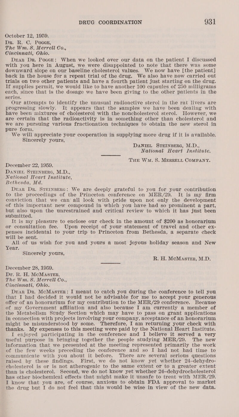 October 12, 1959. Dr. R. C. POGGE, The Wm.S. Merrell Co., Cincinnati, Ohio. Dear Dr. Poace: When we looked over our data on the patient I discussed with you here in August, we were disappointed to note that there was some downward slope on our baseline cholesterol values. We now have [the patient] back in the house for a repeat trial of the drug. We also have now carried out trials on two other patients and have a fourth patient just starting on the drug. If supplies permit, we would like to have another 100 capsules of 250 milligrams each, since that is the dosage we have been giving to the other patients in the series. Our attempts to identify the unusual radioactive sterol in the rat livers are progressing slowly. It appears that the samples we have been dealing with have been mixtures of cholesterol with the noncholesterol sterol. However, we are certain that the radioactivity is in something other than cholesterol and we are pursuing various fractionation techniques to obtain the new sterol in pure form. We will appreciate your cooperation in supplying more drug if it is available. Sincerely yours, DANIEL STEINBERG, M.D., National Heart Institute. THE Wo. 8S. MERRELL COMPANY. December 22, 1959. DANIEL STEINBERG, M.D., National Heart Institute, Bethesda, Md. DEAR DR. STEINBERG: We are deeply grateful to you for your contribution to the proceedings of the Princeton conference on MER/29. It is my firm conviction that we can‘ all look with pride upon not only the development of this important new compound in which you have had so prominent a part, but also upon the unrestrained and critical review to which it has just been submitted. It is my pleasure to enclose our check in the amount of $200 as honorarium or consultation fee. Upon receipt of your statement of travel and other ex- penses incidental to your trip to Princeton from Bethesda, a separate check will be sent. All of us wish for you and yours a most joyous holiday season and New Year. Sincerely yours, R. H. McMaster, M.D. December 28, 1959. Dr. R. H. MCMASTER, The Wm. 8. Merrell Co., Cincinnati, Ohio. DEAR Dr. McMasTER: I meant to catch you during the conference to tell you that I had decided it would not be advisable for me to accept your generous offer of an honorarium for my contribution to the MER/29 conference. Because of my Government affiliation and also because I am currently a member of the Metabolism Study Section which may have to pass on grant applications in connection with projects involving your company, acceptance of an honorarium might be misunderstood by some. Therefore, I am returning your check with thanks. My expenses to this meeting were paid by the National Heart Institute. I enjoyed participating in the conference and I believe it served a very useful purpose in bringing together the people studying MER/29. The new information that we presented at the meeting represented primarily the work of the few weeks preceding the conference and so I had not had time to communicate with you about it before. There are several serious questions raised by these findings. . First, we do not know yet whether 24—dehydro- cholesterol is or is not atherogenic to the same extent or to a greater extent than is cholesterol. Second, we do not know yet whether 24—dehydrocholesterol has other biochemical effects that might make it unsafe to treat with MER/29. I know that you are, of course, anxious to obtain FDA approval to market the drug but I do not feel that this would be wise in view of the new data.