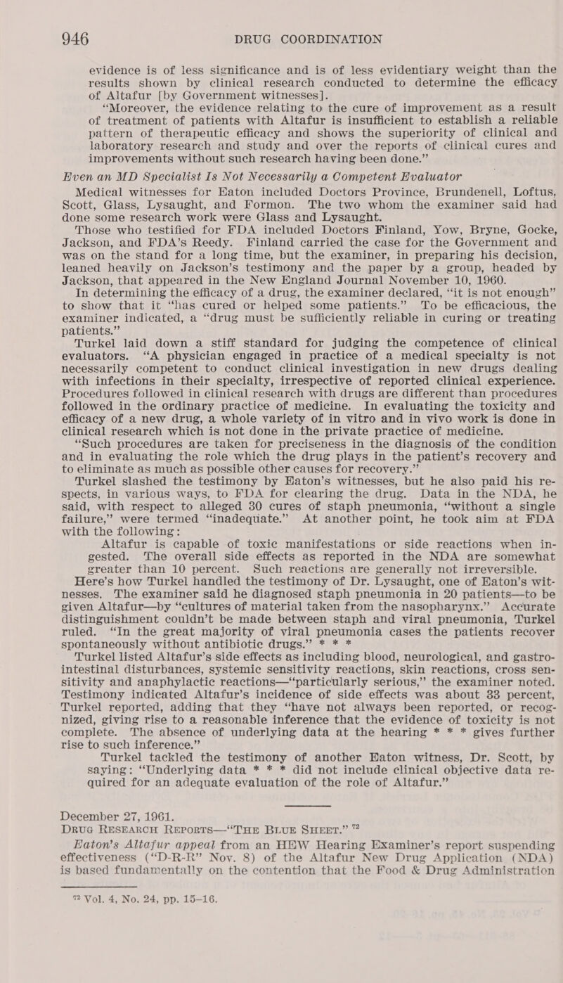 evidence is of less significance and is of less evidentiary weight than the results shown by clinical research conducted to determine the efficacy of Altafur [by Government witnesses]. “Moreover, the evidence relating to the cure of improvement as a result of treatment of patients with Altafur is insufficient to establish a reliable pattern of therapeutic efficacy and shows the superiority of clinical and laboratory research and study and over the reports of Ganteas cures and improvements without such research having been done.”’ Even an MD Specialist Is Not Necessarily a Competent Evaluator Medical witnesses for HKaton included Doctors Province, Brundenell, Loftus, Scott, Glass, Lysaught, and Formon. The two whom the examiner said had done some research work were Glass and Lysaught. Those who testified for FDA included Doctors Finland, Yow, Bryne, Gocke, Jackson, and FDA’s Reedy. Finland carried the case for the Government and was on the stand for a long time, but the examiner, in preparing his decision, leaned heavily on Jackson’s testimony and the paper by a group, headed by Jackson, that appeared in the New England Journal November 10, 1960. In determining the efficacy of a drug, the examiner declared, “it is not enough” to show that it “has cured or helped some patients.” To be efficacious, the examiner indicated, a “drug must be sufficiently reliable in curing or treating patients.” Turkel laid down a stiff standard for judging the competence of clinical evaluators. “A physician engaged in practice of a medical specialty is not necessarily competent to conduct clinical investigation in new drugs dealing with infections in their specialty, irrespective of reported clinical experience. Procedures followed in clinical research with drugs are different than procedures followed in the ordinary practice of medicine. In evaluating the toxicity and efficacy of a new drug, a whole variety of in vitro and in vivo work is done in clinical research which is not done in the private practice of medicine. “Such procedures are taken for preciseness in the diagnosis of the condition and in evaluating the role which the drug plays in the patient’s recovery and to eliminate as much as possible other causes for recovery.” Turkel slashed the testimony by HEaton’s witnesses, but he also paid his re- spects, in various ways, to FDA for clearing the drug. Data in the NDA, he said, with respect to alleged 30 cures of staph pneumonia, “without a single failure,’ were termed “inadequate.” At another point, he took aim at FDA with the following : Altafur is capable of toxic manifestations or side reactions when in- gested. The overall side effects as reported in the NDA are somewhat greater than 10 percent. Such reactions are generally not irreversible. Here’s how Turkel handled the testimony of Dr. Lysaught, one of Eaton’s wit- nesses. The examiner said he diagnosed staph pneumonia in 20 patients—to be given Altafur—by “cultures of material taken from the nasopharynx.” Accurate distinguishment couldn’t be made between staph and viral pneumonia, Turkel ruled. ‘In the great majority of viral pneumonia cases the patients recover spontaneously without antibiotic drugs.” * * * Turkel listed Altafur’s side effects as including blood, neurological, and gastro- intestinal disturbances, systemic sensitivity reactions, skin reactions, cross sen- sitivity and anaphylactic reactions—“particularly serious,” the examiner noted. Testimony indicated Altafur’s incidence of side effects was about 33 percent, Turkel reported, adding that they “have not always been reported, or recog- nized, giving rise to a reasonable inference that the evidence of toxicity is not complete. The absence of underlying data at the hearing * * * gives further rise to such inference.” Turkel tackled the testimony of another Eaton witness, Dr. Scott, by saying: “Underlying data * * * did not include clinical objective data re- quired for an adequate evaluation of the role of Altafur.” December 27, 1961. Druc RESEARCH REPORTS—“THE BLUE SHEET.” ” Eaton's Altafur appeal from an HEW Hearing Examiner’s report suspending effectiveness (‘‘D-R-R” Nov. 8) of the Altafur New Drug Application (NDA) is based fundamentally on the contention that the Food &amp; Drug Administration 7 Vol. 4, No. 24, pp. 15-16.