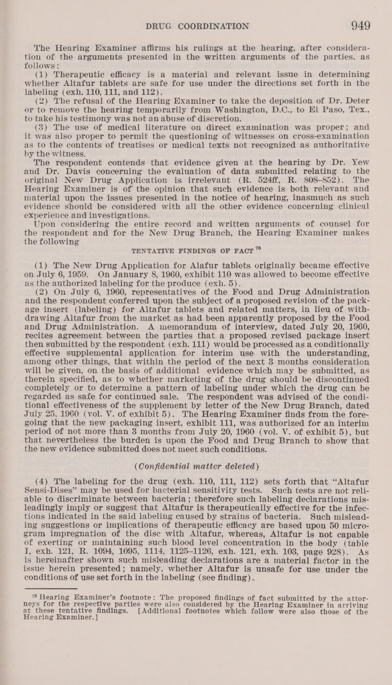 The Hearing Examiner affirms his rulings at the hearing, after considera- tion of the arguments presented in the written arguments of the parties. as follows: (1) Therapeutie efficacy is a material and relevant issue in determining whether Altafur tablets are safe for use under the directions set forth in the labeling (exh. 110, 111, and 112). (2) The refusal of the Hearing Examiner to take the deposition of Dr. Deter or to remove the hearing temporarily from Washington, D.C., to El Paso, Tex., to take his testimony was not an abuse of discretion. (3) The use of medical literature on direct examination was proper; and it was also proper to permit the questioning of witnesses on cross-examination as to the contents of treatises or medical texts not recognized as authoritative by the witness. The respondent contends that evidence given at the hearing by Dr. Yew and Dr. Davis concerning the evaluation of data submitted relating to the original New Drug Application is irrelevant (R. 524ff, R. 808-852). The Hearing Examiner is of the opinion that such evidence is both relevant and material upon the issues presented in the notice of hearing, inasmuch as such evidence should be considered with all the other evidence concerning clinical experience and investigations. Upon considering the entire record and written arguments of counsel for the respondent and for the New Drug Branch, the Hearing Examiner makes the following TENTATIVE FINDINGS OF FACT ” (1) The New Drug Application for Alafur tablets originally became effective on July 6, 1959. On January 8, 1960, exhibit 110 was allowed to become effective as the authorized labeling for the produce (exh. 5). (2) On July 6, 1960, representatives of the Food and Drug Administration and the respondent conferred upon the subject of a proposed revision of the pack- age insert (labeling) for Altafur tablets and related matters, in lieu of with- drawing Aitafur from the market as had been apparently proposed by the Food and Drug Administration. A memorandum of interview, dated July 20, 1960, recites agreement between the parties that a proposed revised package insert then submitted by the respondent (exh. 111) would be processed as a conditionally effective supplemental application for interim use with the understanding, among other things, that within the period of the next 3 months consideration will be given, on the basis of additional evidence which may be submitted, as therein specified, as to whether marketing of the drug should be discontinued completely or to determine a pattern of labeling under which the drug can be regarded as safe for continued sale. The respondent was advised of the condi- tional effectiveness of the supplement by letter of the New Drug Branch, dated July 25, 1960 (vol. V. of exhibit 5). The Hearing Examiner finds from the fore- going that the new packaging insert, exhibit 111, was authorized for an interim period of not more than 3 months from July 20, 1960 (vol. V. of exhibit 5), but that nevertheless the burden is upon the Food and Drug Branch to show that the new evidence submitted does not meet such conditions. (Confidential matter deleted) (4) The labeling for the drug (exh. 110, 111, 112) sets forth that “Altafur Sensi-Dises” may be used for bacterial sensitivity tests. Such tests are not reli- able to discriminate between bacteria; therefore such labeling declarations mis- leadingly imply or suggest that Altafur is therapeutically effective for the infec- tions indicated in the said labeling caused by strains of bacteria. Such mislead- ing suggestions or implications of therapeutic efficacy are based upon 50 micro- gram impregnation of the disc with Altafur, whereas, Altafur is not capable of exerting or maintaining such blood level concentration in the body (table I, exh. 121, R. 1094, 1095, 1114, 1125-1126, exh. 121, exh. 108, page 928). As is hereinafter shown such misleading declarations are a material factor in the issue herein presented; namely, whether Altafur is unsafe for use under the conditions of use set forth in the labeling (see finding). ** Hearing Hxaminer’s footnote: The proposed findings of fact submitted by the attor- neys for the respective parties were also considered by the Hearing Examiner in arriving at these tentative findings. [Additional footnotes which follow were also those of the Hearing Examiner. ]