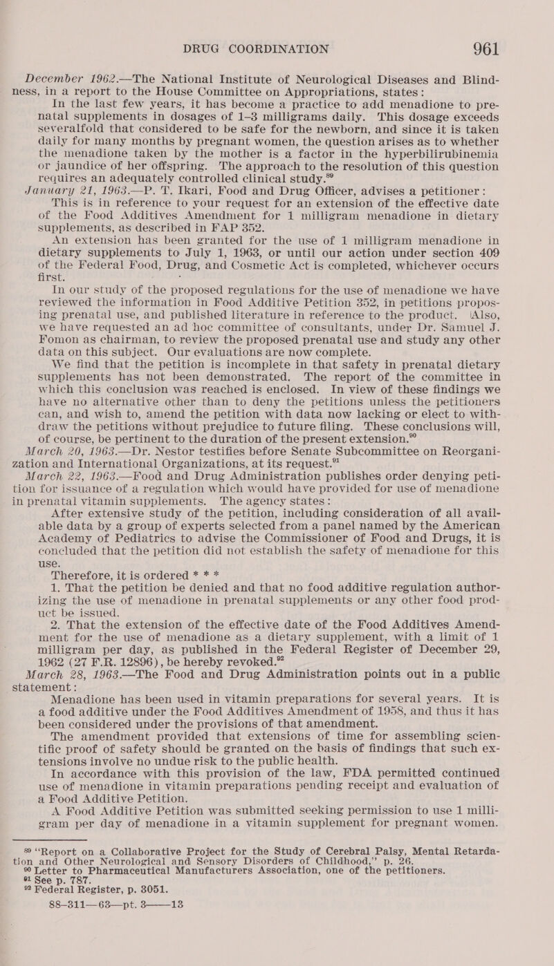 December 1962.—The National Institute of Neurological Diseases and Blind- ness, in a report to the House Committee on Appropriations, states: In the last few years, it has become a practice to add menadione to pre- natal supplements in dosages of 1-3 milligrams daily. This dosage exceeds severalfold that considered to be safe for the newborn, and since it is taken daily for many months by pregnant women, the question arises as to whether the menadione taken by the mother is a factor in the hyperbilirubinemia or jaundice of her offspring. The approach to the resolution of this question requires an adequately controlled clinical study.” January 21, 1963—P. T. Ikari, Food and Drug Officer, advises a petitioner: This is in reference to your request for an extension of the effective date of the Food Additives Amendment for 1 milligram menadione in dietary supplements, as described in FAP 352. An extension has been granted for the use of 1 milligram menadione in dietary supplements to July 1, 1963, or until our action under section 409 of the Federal Food, Prue, and Cosmetie Act is completed, whichever occurs first. In our study of the proposed regulations for the use of menadione we have reviewed the information in Food Additive Petition 352, in petitions propos- ing prenatal use, and published literature in reference to the product. /AIso, we have requested an ad hoc committee of consultants, under Dr. Samuel J. Fomon as chairman, to review the proposed prenatal use and study any other data on this subject. Our evaluations are now complete. We find that the petition is incomplete in that safety in prenatal dietary supplements has not been demonstrated. The report of the committee in which this conclusion was reached is enclosed. In view of these findings we have no alternative other than to deny the petitions unless the petitioners can, and wish to, amend the petition with data now lacking or elect to with- draw the petitions without prejudice to future filing. These conclusions will, of course, be pertinent to the duration of the present extension.” March 20, 1963.—Dr. Nestor testifies before Senate Subcommittee on Reorgani- zation and International Organizations, at its request.” March 22, 1963.—Food and Drug Administration publishes order denying peti- tion for issuance of a regulation which would have provided for use of menadione in prenatal vitamin supplements. The agency states: After extensive study of the petition, including consideration of all avail- able data by a group of experts selected from a panel named by the American Academy of Pediatrics to advise the Commissioner of Food and Drugs, it is concluded that the petition did not establish the safety of menadione for this use. Therefore, it is ordered * * * 1. That the petition be denied and that no food additive regulation author- izing the use of menadione in prenatal supplements or any other food prod- uct be issued. 2. That the extension of the effective date of the Food Additives Amend- ment for the use of menadione as a dietary supplement, with a limit of 1 milligram per day, as published in the Federal Register of December 29, 1962 (27 F.R. 12896), be hereby revoked.” March 28, 1963.—The Food and Drug Administration points out in a public statement: Menadione has been used in vitamin preparations for several years. It is a food additive under the Food Additives Amendment of 1958, and thus it has been considered under the provisions of that amendment. The amendment provided that extensions of time for assembling scien- tifie proof of safety should be granted on the basis of findings that such ex- tensions involve no undue risk to the public health. In accordance with this provision of the law, FDA permitted continued use of menadione in vitamin preparations pending receipt and evaluation of a Food Additive Petition. A Food Additive Petition was submitted seeking permission to use 1 milli- gram per day of menadione in a vitamin supplement for pregnant women. 8 “Report on a Collaborative Project for the Study of Cerebral Hae Mental Retarda- tion and Other Neurological and Sensory Disorders of Childhood,” 6. aia Le Pharmaceutical Manufacturers Association, one of the weritionens, 61 See p. 787. 92 Hederal Register, p. 3051. 88-311—63—pt. 3——-13