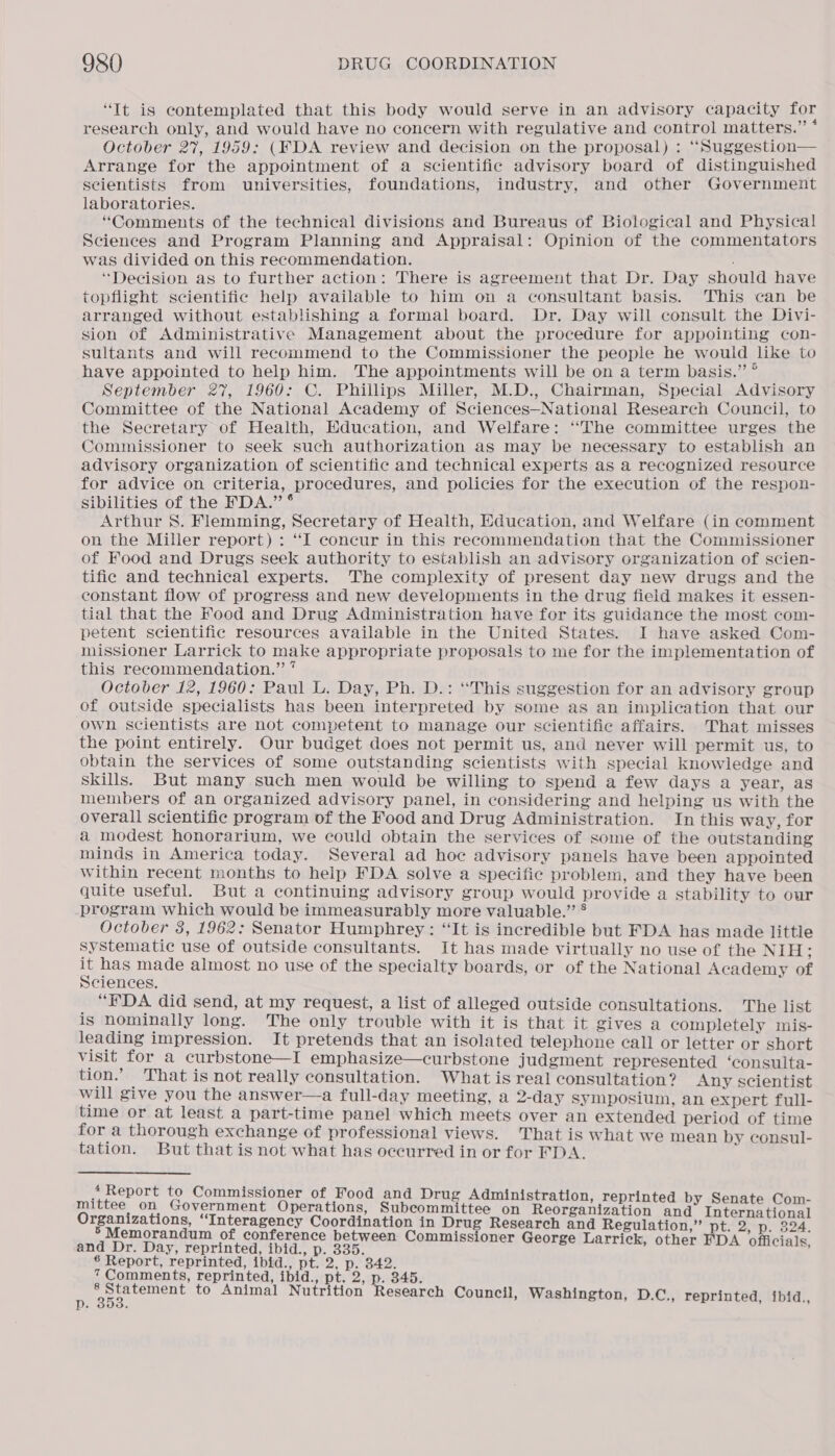 “It is contemplated that this body would serve in an advisory capacity for research only, and would have no concern with regulative and control matters.” * October 27, 1959: (FDA review and decision on the proposal) : “Suggestion— Arrange for the appointment of a scientific advisory board of distinguished seientists from universities, foundations, industry, and other Government laboratories. “Comments of the technical divisions and Bureaus of Biological and Physical Sciences and Program Planning and Appraisal: Opinion of the commentators was divided on this recommendation. “Decision as to further action: There is agreement that Dr. Day should have topflight scientific help available to him on a consultant basis. This can be arranged without establishing a formal board. Dr. Day will consult the Divi- sion of Administrative Management about the procedure for appointing con- sultants and will recommend to the Commissioner the people he would like to have appointed to help him. The appointments will be on a term basis.” ° September 27, 1960: C. Phillips Miller, M.D., Chairman, Special Advisory Committee of the National Academy of Sciences—National Research Council, to the Secretary of Health, Education, and Welfare: ‘‘The committee urges the Commissioner to seek such authorization as may be necessary to establish an advisory organization of scientific and technical experts as a recognized resource for advice on criteria, procedures, and policies for the execution of the respon- sibilities of the FDA.” ° Arthur 8S. Flemming, Secretary of Health, Education, and Welfare (in comment on the Miller report) : “I concur in this recommendation that the Commissioner of Food and Drugs seek authority to establish an advisory organization of scien- tific and technical experts. The complexity of present day new drugs and the constant flow of progress and new developments in the drug field makes it essen- tial that the Food and Drug Administration have for its guidance the most com- petent scientific resources available in the United States. I have asked Com- missioner Larrick to make appropriate proposals to me for the implementation of this recommendation.” * October 12, 1960: Paul L. Day, Ph. D.: ‘‘This suggestion for an advisory group of outside specialists has been interpreted by some as an implication that our own scientists are not competent to manage our scientific affairs. That misses the point entirely. Our budget does not permit us, and never will permit us, to obtain the services of some outstanding scientists with special knowledge and skils. But many such men would be willing to spend a few days a year, as members of an organized advisory panel, in considering and helping us with the overall scientific program of the Food and Drug Administration. In this way, for a modest honorarium, we could obtain the services of some of the outstanding minds in America today. Several ad hoc advisory panels have been appointed within recent months to help FDA solve a specific problem, and they have been quite useful. But a continuing advisory group would provide a stability to our program which would be immeasurably more valuable.” ® October 8, 1962: Senator Humphrey: “It is incredible but FDA has made little Systematic use of outside consultants. It has made virtually no use of the INES = has made almost no use of the specialty boards, or of the National Academy of Sciences. “EDA did send, at my request, a list of alleged outside consultations. The list is nominally long. The only trouble with it is that it gives a completely mis- leading impression. It pretends that an isolated telephone call or letter or short visit for a curbstone—I emphasize—curbstone judgment represented ‘consulta- tion.’ That is not really consultation. What is real consultation? Any scientist will give you the answer—a full-day meeting, a 2-day symposium, an expert full- time or at least a part-time panel which meets over an extended period of time for a thorough exchange of professional views. That is what we mean by consul- tation. But that is not what has occurred in or for FDA. : ‘Report to Commissioner of Food and Drug Administration, reprinted by Senate Com- mittee on Government Operations, Subcommittee on Rebreanizntion ind terete iene os, IU PerAs ener ps irene in ain Research and Regulation,” pt. 2, p. 324. randum of conference between Commissioner George Larrick, j and Dr. Day, reprinted, ibid., p. 335. : cahpe: rare | 6 Report, reprinted, ibid., pt. 2, p. 342. 7 Comments, reprinted, ibid., he 2, p. 345. ee to Animal Nutrition Research Council, Washington, D.C., reprinted, ibid p. ; ’ Le |