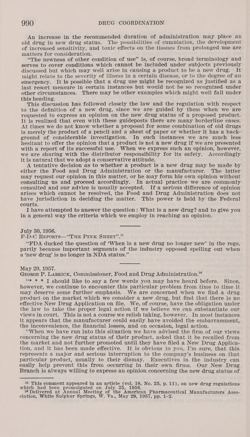 An increase in the recommended duration of administration may place an old drug in new drug status. The possibilities of cumulation, the development of increased sensitivity, and toxic effects on the tissues from prolonged use are matters for consideration. “The newness of other condition of use” is, of course, broad terminology and serves to cover conditions which cannot be included under subjects previously discussed but which may well arise in causing a product to be a new drug. It might relate to the severity of illness in a certain disease, or to the degree of an emergency. It is possible that a drug use might be recognized as justified as a last resort measure in certain instances but would not be so recognized under other circumstances. There may be other examples which might well fall under this heading. This discussion has followed closely the law and the regulation with respect to the definition of a new drug, since we are guided by them when we are requested to express an opinion on the new drug status of a proposed product. It is realized that even with these guideposts there are many borderline cases. At times we do not know whether a proposal for some combination of old drugs is merely the product of a pencil and a sheet of paper or whether it has a back- ground of considerable investigation. In such instances we are much less hesitant to offer the opinion that a product is not a new drug if we are presented with a report of its successful use. When we express such an opinion, however, we are sharing with the distributor responsibility for its safety. Accordingly it is natural that we adopt a conservative attitude. A tentative decision as to whether a product is a new drug may be made by either the Food and Drug Administration or the manufacturer. The latter may request our opinion in this matter, or he may form his own opinion without consulting us and proceed accordingly. In actual practice we are commonly consulted and our advice is usually accepted. If a serious difference of opinion arises which cannot be resolved, the Food and Drug Administration does not have jurisdiction in deciding the matter. This power is held by the Federal courts. I have attempted to answer the question: What is a new drug? and to give you in a general way the criteria which we employ in reaching an opinion. July 30, 1956. F-D-C Reports—“THE PINK SHEET’’.”” “PDA ducked the question of ‘When is a new drug no longer new’ in the regs, partly because important segments of the industry opposed spelling out when a ‘new drug’ is no longer in NDA status.” May 29, 1957. GEORGE P. LARRICK, Commissioner, Food and Drug Administration.” ‘“* * * T should like to say a few words you may have heard before. Since, however, we continue to encounter this particular problem from time to time it may deserve some further emphasis. We are concerned when we find a drug product on the market which we consider a new drug, but find that there is no effective New Drug Application on file. We, of course, have the obligation under the law to take the proper legal action if we believe we can substantiate our views in court. This is not a course we relish taking, however. In most instances it appears that the manufacturer could easily have avoided the embarrassment, the inconvenience, the financial losses, and on occasion, legal action. ‘‘When we have run into this situation we have advised the firm of our views concerning the new drug status of their product, asked that it be recalled from the market and not further promoted until they have filed a New Drug Applica- tion, and it has been made effective. It is obvious to you, I’m sure, that this represents a major and serious interruption to the company’s business on that particular product, usually to their dismay. Executives in the industry can easily help prevent this from occurring in their own firms. Our New Drug Branch is always willing to express an opinion concerning the new drug status of 16 This comment appeared in an article ceaee 18, No. 25, p. 11), on new drug regulations which had been promulgated on July 25, 1956. 16 Delivered at Annual Meeting of the American Pharmaceutical Manufacturers Asso- ciation, White Sulphur Springs, W. Va., May 29, 1957, pp. 1-2.