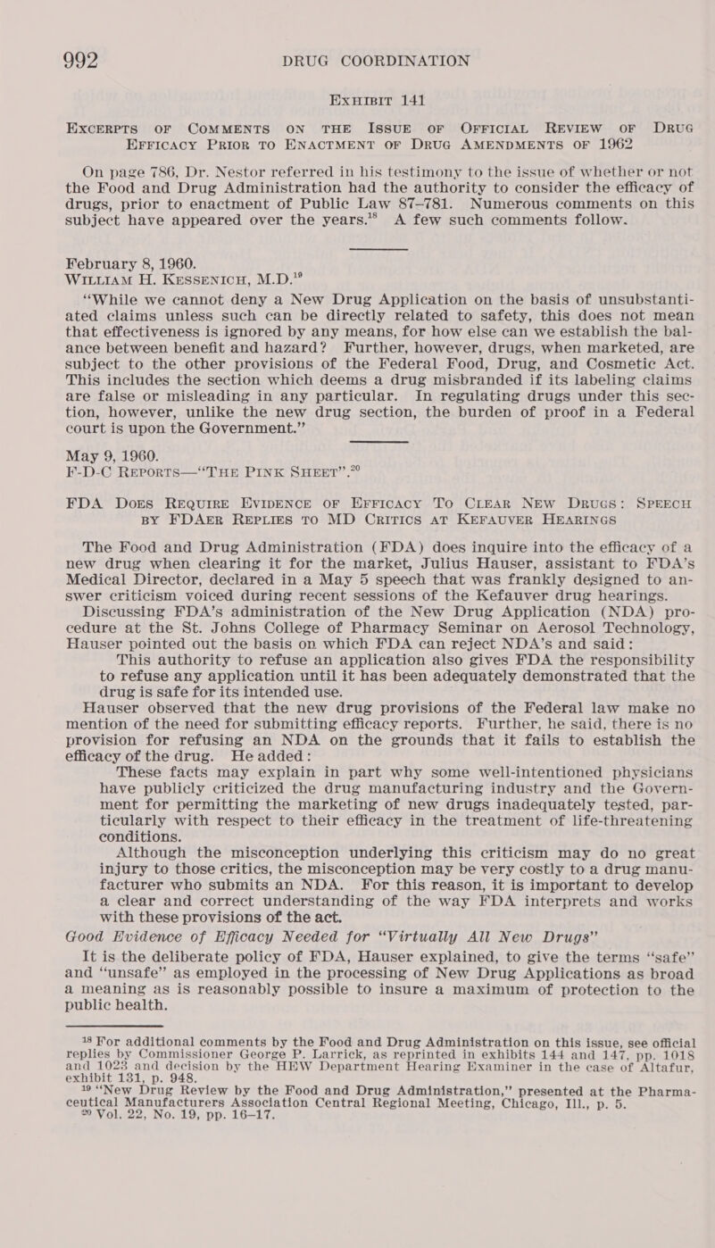 EXHIBIT 141 EXCERPTS OF COMMENTS ON THE ISSUE OF OFFICIAL REVIEW OF DRUG EFFICACY PRIOR TO ENACTMENT OF DRUG AMENDMENTS OF 1962 On page 786, Dr. Nestor referred in his testimony to the issue of whether or not the Food and Drug Administration had the authority to consider the efficacy of drugs, prior to enactment of Public Law 87-781. Numerous comments on this subject have appeared over the years.*® A few such comments follow. February 8, 1960. WIttiaM H. Kessenicyu, M.D.” “While we cannot deny a New Drug Application on the basis of unsubstanti- ated claims unless such can be directly related to safety, this does not mean that effectiveness is ignored by any means, for how else can we establish the bal- ance between benefit and hazard? Further, however, drugs, when marketed, are subject to the other provisions of the Federal Food, Drug, and Cosmetic Act. This includes the section which deems a drug misbranded if its labeling claims are false or misleading in any particular. In regulating drugs under this sec- tion, however, unlike the new drug section, the burden of proof in a Federal court is upon the Government.”’ May 9, 1960. F-D-C Reports—“THE PINK SHEET’’.”° FDA Dors REQUIRE EVIDENCE OF ErFicaAcy To CLEAR NEW DruGS: SPEECH BY FDAER REPLIES TO MD CrITICS AT KEFAUVER HEARINGS The Food and Drug Administration (FDA) does inquire into the efficacy of a new drug when clearing it for the market, Julius Hauser, assistant to FDA’s Medical Director, declared in a May 5 speech that was frankly designed to an- swer criticism voiced during recent sessions of the Kefauver drug hearings. Discussing FDA’s administration of the New Drug Application (NDA) pro- cedure at the St. Johns College of Pharmacy Seminar on Aerosol Technology, Hauser pointed out the basis on which FDA can reject NDA’s and said: This authority to refuse an application also gives FDA the responsibility to refuse any application until it has been adequately demonstrated that the drug is safe for its intended use. ; Hauser observed that the new drug provisions of the Federal law make no mention of the need for submitting efficacy reports. Further, he said, there is no provision for refusing an NDA on the grounds that it fails to establish the efficacy of the drug. He added: These facts may explain in part why some well-intentioned physicians have publicly criticized the drug manufacturing industry and the Govern- ment for permitting the marketing of new drugs inadequately tested, par- ticularly with respect to their efficacy in the treatment of life-threatening conditions. Although the misconception underlying this criticism may do no great injury to those critics, the misconception may be very costly to a drug manu- facturer who submits an NDA. For this reason, it is important to develop a clear and correct understanding of the way FDA interprets and works with these provisions of the act. Good EHvidence of Efficacy Needed for “Virtually All New Drugs” It is the deliberate policy of FDA, Hauser explained, to give the terms “safe’’ and “unsafe” as employed in the processing of New Drug Applications as broad a meaning as is reasonably possible to insure a maximum of protection to the public health. 18 For additional comments by the Food and Drug Administration on this issue, see official replies by Commissioner George P. Larrick, as reprinted in exhibits 144 and 147, pp. 1018 and 1023 and decision by the HEW Department Hearing Examiner in the case of Altafur, exhibit 131, p. 948. 19 “New Drug Review by the Food and Drug Administration,” presented at the Pharma- ceutical Manufacturers Association Central Regional Meeting, Chicago, Ill., p. 5. 20 Vol. 22, No. 19, pp. 16—17.