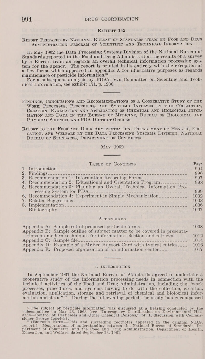 ExHIsBiT 142 Report PREPARED BY NATIONAL BUREAU OF STANDARDS TEAM ON Food AND DRUG ADMINISTRATION PROGRAM OF SCIENTIFIC AND TECHNICAL INFORMATION In May 1962 the Data Processing Systems Division of the National Bureau of Standards reported to the Food and Drug Administration the results of a survey by a Bureau team as regards an overall technical information processing sys- tem for the agency. The report is printed in its entirety with the exception of a few forms which appeared in appendix A for illustrative purposes as regards maintenance of pesticide information.™ For a subsequent analysis by FDA’s own Committee on Scientific and Tech- nical Information, see exhibit 171, p. 1230. FINDINGS, CONCLUSIONS AND RECOMMENDATIONS OF A COOPERATIVE STUDY OF THE WorRK PROCESSES, PROCEDURES AND SYSTEMS INVOLVED IN THE COLLECTION, CREATION, EVALUATION AND APPLICATION OF CHEMICAL AND BIOLOGICAL INFOR- MATION AND DATA IN THE BUREAU OF MEDICINE, BUREAU OF BIOLOGICAL AND PHYSICAL SCIENCES AND FDA DISTRICT OFFICES REPORT TO THE FOOD AND DRUG ADMINISTRATION, DEPARTMENT OF HEALTH, HDU- CATION, AND WELFARE BY THE DATA PROCESSING SYSTEMS DIVISION, NATIONAL BUREAU OF STANDARDS, DEPARTMENT OF COMMERCE May 1962 TABLE OF CONTENTS Page Le Sintroduction. Stet. oo. 22 ce Soe a ee ee Se ee eke ee eae 994 yeaa Ee I Fk Ray OR eet ek pelea Saf 8 itn Sage eel ap ye Mahe ae ar MLE So 996 3. Recommendation 1: Information Recording Forms_________________-_ 997 4. Recommendation 2: Educational and Orientation Program__________-_ 998 5. Recommendation 3: Planning an Overall Technical Information Pro- cessing Oysver) for PN woe et eee fee oe ee ee 999 6. Recommendation 4: Experiment in Simple Mechanization___________ 1002 TP RelaveC Ouse CES uIONS ae ee eee ee oe Oe on ee eee 1003 S*hiplementation | Slee Sees ears a. ee ee ee ee ee Se eee 1006 Bibliography ae. Soe Shee ee Sere See Fe Se eee eee 1007 APPENDIXES Appendix A: Sample set of proposed pesticide forms__._____________-u- 1008 Appendix B: Sample outline of subiect matter to be covered in presenta- tions on modern techniques for information selection and retrieval __-__- 1012 Appendix: C: aSarh plenfiloxtubus eo euytth Saini. Dae Wee. Fe. Bore 1014 Appendix D: Example of a McBee Keysort Card with typical entries___. 1016 Appendix E: Proposed organization of an information center__-_______- 1017 1. INTRODUCTION In September 1961 the National Bureau of Standards agreed to undertake a cooperative study of the information processing needs in connection with the technical activities of the Food and Drug Administration, including the “work processes, procedures, and systems having to do with the collection, creation, evaluation, application, storage and retrieval of chemical and biological infor- mation and data.” ™ During the intervening period, the study has encompassed 71The subject of pesticide information was discussed at a hearing conducted by the subcommittee on May 23, 1963 (see “Interagency Coordination on Hnvironmental Haz- ards—Control of Pesticides and Other Chemical Poisons,” pt. 1, discussion with Commis- sioner George Larrick). 22 (EDITOR’S Notr.—This and succeeding footnotes appeared in the original N.B.S. report.) Memorandum of understanding between the National Bureau of Standards, De- partment of Commerce, and the Food and Drug Administration, Department of Health, Education, and Welfare, dated September 13, 1961.