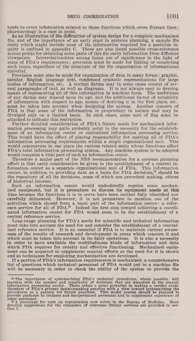 tends to cover information related to those functions which cross Bureau lines; pharmacology is a case in point. As an illustration of the difficulties of system design for a complete mechanized file, and of the importance of an early start in systems planning, a sample file entry which might inelude most of the information required for a pesticide in- quiry is outlined in appendix C. There are also listed possible cross-reference access points for obtaining some parts of this file entry information from different viewpoints. Interrelationships among items are of significance in the light of some of FDA’s requirements; provision must be made for linking or connecting such items, regardless of the structure of the file organization of informational material. Provision must also be made for examination of data in many forms: graphic, tabular, English language text, condensed symbolic representations for large bodies of information, etc. A textual datum may in some cases consist of sev- eral paragraphs of text, as well as diagrams. It is not always easy to develop means of representing all of this information in machine form. The usefulness of any datum may depend upon its age, and the additional factor of reliability of information with respect to age, means of deriving it in the first place, etc., must be taken into account when designing the system. Another concern of FDA is that some of the information is proprietary in nature and may be divulged only on a limited basis. In such cases, some sort of flag must be attached to indicate this restriction. Further detailed consideration of FDA’s future needs for mechanized infor- mation processing may quite probably point to the necessity for the establish- ment of an information center or centralized information processing service. This would have the effect of placing responsibility for meeting all of FDA’s information processing requirements within a single organizational unit. This would concentrate in one place the various related units whose functions affect FDA/’s total information processing system. Any machine system to be adopted would comprise a vital part of such an information center. Therefore a major part of the NBS recommendation for a systems planning effort is that early consideration be given to the establishment of a central in- formation center as a ‘separate organizational unit of FDA. This information center, in addition to providing data as a basis for FDA decisions,” should be the repository of ail its decisions, some of which are precedent making, others of historical interest. Such an information center would undoubtedly require some mechan- ized equipment, but it is premature to discuss its equipment needs at this time because the functions it is to serve have been neither fully identified nor carefully delineated. However, it is not premature to mention one of the activities which should form a basic part of the information center: a refer- ence service for all of FDA.” Indeed the first step toward achieving a coordi- nated information center for FDA would seem to be the establishment of a central reference service. Long-range planning for FDA’s needs for scientific and technical information must take into account the need for and consider the establishment of a central- ized reference service. It is an essential if FDA is to maintain current aware- ness of the results of research and development in areas which concern it and which must be taken into account in its daily operations. It is also a necessity in order to have available the multitudinous kinds of information and data which FDA requires for orderly and effective functioning. Mechanized equip- ment can be acquired to. supplement manual efforts as the need for it is shown and as techniques for employing mechanization are developed. If a portion of FDA’s information requirements is mechanized, a comprehensive list of questions which technical personnel of FDA would put to a machine file will be necessary in order to check the ability of the system to provide the The importance of systematizing FDA’s technical procedures, where possible, will increase with the number and complexity of decisions that are deposited in the central information processing center. There exists a great potential in making a careful study therefore of FDA’s present decisionmaking practice with a view toward systematizing the procedures as a pattern for future practices. ‘This model system should be planned to provide guidance to trainees and inexperienced personnel and to supplement experience of other personnel. 2 A prototype for such an organization now exists in the Bureau of Medicine. More oe suggestions for the expansion of reference library services are provided in sec- tion 7