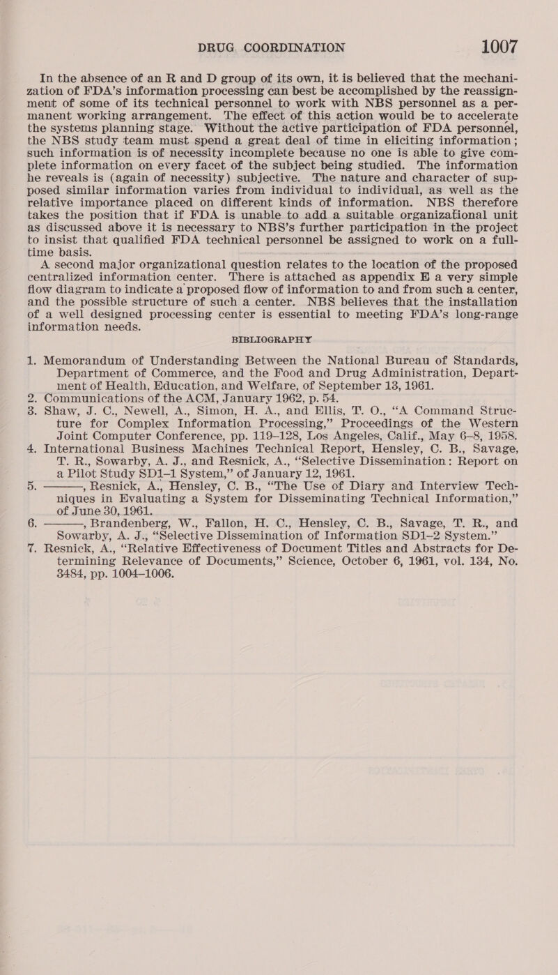 In the absence of an R and D group of its own, it is believed that the mechani- zation of FDA’s information processing can best be accomplished by the reassign- ment of some of its technical personnel to work with NBS personnel as a per- manent working arrangement. The effect of this action would be to accelerate the systems planning stage. Without the active participation of FDA personnel, the NBS study team must spend a great deal of time in eliciting information ; such information is of necessity incomplete because no one is able to give com- plete information on every facet of the subject being studied. The information he reveals is (again of necessity) subjective. The nature and character of sup- posed similar information varies from individual to individual, as well as the relative importance placed on different kinds of information. NBS therefore takes the position that if FDA is unable to add a suitable organizational unit as discussed above it is necessary to NBS’s further participation in the project to insist that qualified FDA technical personnel be assigned to work on a full- ‘time basis. A second major organizational question relates to the location of the proposed centralized information center. There is attached as appendix HB a very simple flow diagram to indicate a proposed flow of information to and from such a center, and the possible structure of such a center. NBS believes that the installation of a well designed processing center is essential to meeting FDA’s long-range information needs. BIBLIOGRAPHY 1. Memorandum of Understanding Between the National Bureau of Standards, Department of Commerce, and the Food and Drug Administration, Depart- ment of Health, Education, and Welfare, of September 13, 1961. 2. Communications of the ACM, January 1962, p. 54. 3. Shaw, J. C., Newell, A., Simon, H. A., and Ellis, T. O., “A Command Struc- ture for Complex Information Processing, 2 Proceedings of the Western Joint Computer Conference, pp. 119-128, Los Angeles, Calif., May 6-8, 1958. 4. International Business Machines Technical Report, Hensley, C. B., Savage, T. R., Sowarby, A. J., and Resnick, A., ‘Selective Dissemination: Report on a Pilot Study SD1-1 System,” of J. anuary 12, 1961.   5. , Resnick, A., Hensley, C. B., “The Use of Diary and Interview Tech- niques in Evaluating a System for Disseminating Technical Information,” of June 30, 1961. 6. , Brandenberg, W., Fallon, H. C., Hensley, C. B., Savage, T. R., and Sowarby, A. J., “Selective Dissemination of Information SD1-—2 System.” 7. Resnick, A., “Relative Effectiveness of Document Titles and Abstracts for De- termining Relevance of Documents,” Science, October 6, 1961, vol. 134, No. 3484, pp. 1004-1006.