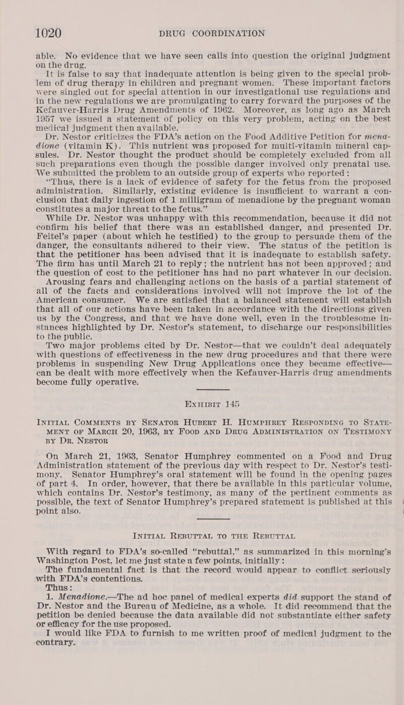 able. No evidence that we have seen calls into question the original judgment on the drug. It is false to say that inadequate attention is being given to the special prob- lem of drug therapy in children and pregnant women. These important factors were singled out for special attention in our investigational use regulations and in the new regulations we are promulgating to carry forward the purposes of the Kefauver-Harris Drug Amendments of 1962. Moreover, as long ago as March 1957 we issued a statement of policy on this very problem, acting on the best medical judginent then available. Dr. Nestor criticizes the FDA’s action on the Food Additive Petition for mena- dione (vitamin K). This nutrient was proposed for multi-vitamin mineral cap- sules. Dr. Nestor thought the product should be completely excluded from all such preparations even though the possible danger involved only prenatal use. We submitted the problem to an outside group of experts who reported : “Thus, there is a lack of evidence of safety for the fetus from the proposed administration. Similarly, existing evidence is insufficient to warrant a con- clusion that daily ingestion of 1 milligram of menadione by the pregnant woman constitutes a major threat to the fetus.” While Dr. Nestor was unhappy with this recommendation, because it did not confirm his belief that there was an established danger, and presented Dr. Feitel’s paper (about which he testified) to the group to persuade them of the danger, the consultants adhered to their view. The status of the petition is that the petitioner has been advised that it is inadequate to establish safety. The firm has until March 21 to reply; the nutrient has not been approved; and the question of cost to the petitioner has had no part whatever in our decision. Arousing fears and challenging actions on the basis of a partial statement of all of the facts and considerations involved will not improve the lot of the American consumer. We are satisfied that a balanced statement will establish that all of our actions have been taken in accordance with the directions given us by the Congress, and that we have done well, even in the troublesome in- stances highlighted by Dr. Nestor’s statement, to discharge our responsibilities to the public. Two major problems cited by Dr. Nestor—that we couldn’t deal adequately with questions of effectiveness in the new drug procedures and that there were problems in suspending New Drug Applications once they became effective— can be dealt with more effectively when the Kefauver-Harris drug amendments become fully operative. Exuisit 145 INITIAL COMMENTS BY SENATOR HuBERT H. HUMPHREY RESPONDING TO STATE- MENT OF MARCH 20, 1963, By Foop AND DRuG ADMINISTRATION ON TESTIMONY BY Dr. NESTOR On March 21, 1963, Senator Humphrey commented on a Food and Drug Administration statement of the previous day with respect to Dr. Nestor’s testi- mony. Senator Humphrey’s oral statement will be found in the opening pages of part 4. In order, however, that there be available in this particular volume, which contains Dr. Nestor’s testimony, as many of the pertinent comments as possible, the text of Senator Humphrey’s prepared statement is published at this point also. INITIAL REBUTTAL TO THE REBUTTAL With regard to FDA’s so-called “rebuttal,” as summarized in this morning’s Washington Post, let me just state 'a few points, initially: The fundamental fact is that the record would appear to conflict seriously with FDA’s contentions. Thus: 1. Menadione.—The ad hoc panel of medical experts did support the stand of Dr. Nestor and the Bureau of Medicine, as a whole. It did recommend that the petition be denied because the data available did not substantiate either safety or efficacy for the use proposed. I would like FDA to furnish to me written proof of medical judgment to the contrary.