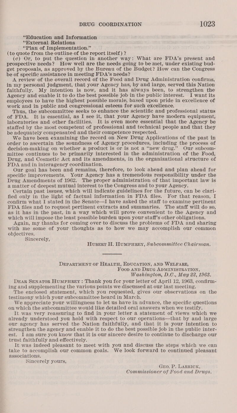 “Hdueation and Information ‘“Wxternal Relations “Plan of Implementation.” (to quote from the outline of the report itself) ? (c) Or, to put the question in another way: What are FDA’s present and prospective needs? How well are the needs going to be met, under existing bud- get proposals, as approved by the Bureau of the Budget? How can the Congress be of specific assistance in meeting FDA’s needs? A review of the overall record of the Food and Drug Administration confirms, in my personal judgment, that your Agency has, by and large, served this Nation faithfully. My intention is now, and it has always been, to strengthen the Agency and enable it to do the best possible job in the public interest. I want its employees to have the highest possible morale, based upon pride in excellence of work and in public and congressional esteem for such excellence. Thus, the subcommittee seeks to enhance the scientific and professional status of FDA. It is essential, as I see it, that your Agency have modern equipment, laboratories and other facilities. It is even more essential that the Agency be staffed by the most competent of professional and technical people and that they be adequately compensated and their competence respected. We have been examining the record on New Drug Applications of the past in order to ascertain the soundness of Agency procedures, including the process of decision-making on whether a product is or is not a “new drug.” Our subcom- mittee continues to be primarily interested in the administration of the Food, Drug, and Cosmetic Act and its amendments, in the organizational structure of FDA and in interagency coordination. Our goal has been and remains, therefore, to look ahead and plan ahead for specific improvements. Your Agency has a tremendous responsibility under the Drug Amendments of 1962. The proper administration of that important law is a matter of deepest mutual interest to the Congress and to your Agency. Certain past issues, which will indicate guidelines for the future, can be clari- fied only in the light of factual information in FDA files. For that reason, I confirm what I stated in the Senate—I have asked the staff to examine pertinent FDA files and to request pertinent extracts and summaries. The staff will do so, as it has in the past, in a way which will prove convenient to the Agency and which will impose the least possible burden upon your staff’s other obligations. Again, my thanks for coming over to discuss the problems of FDA and sharing with me some of your thoughts as to how we may accomplish our common objectives. Sincerely, HusBert H. HUMPHREY, Subcommittee Chairman. DEPARTMENT OF HEALTH, EDUCATION, AND WELFARE, Foop AND DruG ADMINISTRATION, Washington, D.C., May 22, 1968. DEAR SENATOR HUMPHREY: Thank you for your letter of April 12, 1963, confirm- ing and supplementing the various points we discussed at our last meeting. The enclosed statement, which you requested, gives our observations on the testimony which your subcommittee heard in March. We appreciate your willingness to let us have in advance, the specific questions on which the subcommittee would like detailed oral answers when we testify. It was very reassuring to find in your letter a statement of views which we already understood you hold with respect to our operations—that by and large our agency has served the Nation faithfully, and that it is your intention to strengthen the agency and enable it to do the best possible job in the public inter- est. I am sure you know that it is our sincere desire to continue to discharge our trust faithfully and effectively. It was indeed pleasant to meet with you and discuss the steps which we can take to accomplish our common goals. We look forward to continued pleasant associations. Sincerely yours, GEO. P. LARRICK, Commissioner of Food and Drugs.