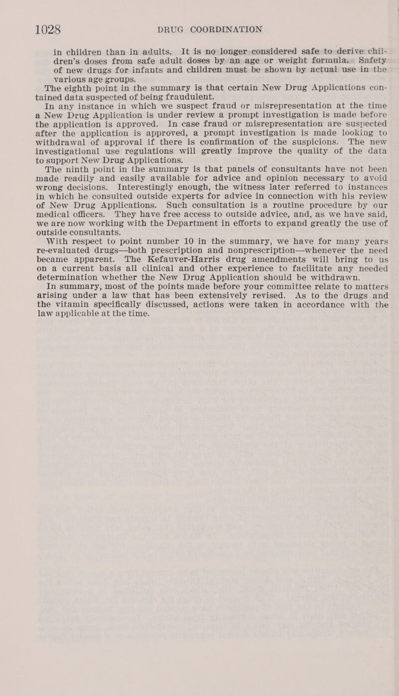 in children than in adults. It is no longer considered safe to derive chil- dren’s doses from safe adult doses by an age or weight formula.- Safety of new drugs for infants and children must be shown by actual use in the various age groups. The eighth point in the summary is that certain New Drug Applications con- tained data suspected of being fraudulent. In any instance in which we suspect fraud or misrepresentation at the time a New Drug Application is under review a prompt investigation is made before the application is approved. In case fraud or misrepresentation are suspected after the application is approved, a prompt investigation is made looking to withdrawal of approval if there is confirmation of the suspicions. The new investigational use regulations will greatly improve the quality of the data to support New Drug Applications. The ninth point in the summary is that panels of consultants have not been made readily and easily available for advice and opinion necessary to avoid wrong decisions. Interestingly enough, the witness later referred to instances in which he consulted outside experts for advice in connection with his review of New Drug Applications. Such consultation is a routine procedure by our medical officers. They have free access to outside advice, and, as we have said, we are now working with the Department in efforts to expand greatly the use of outside consultants. With respect to point number 10 in the summary, we have for many years re-evaluated drugs—both prescription and nonprescription—whenever the need became apparent. The Kefauver-Harris drug amendments will bring to us on a current basis all clinical and other experience to facilitate any needed determination whether the New Drug Application should be withdrawn. In summary, most of the points made before your committee relate to matters arising under a law that has been extensively revised. As to the drugs and the vitamin specifically discussed, actions were taken in accordance with the law applicable at the time.