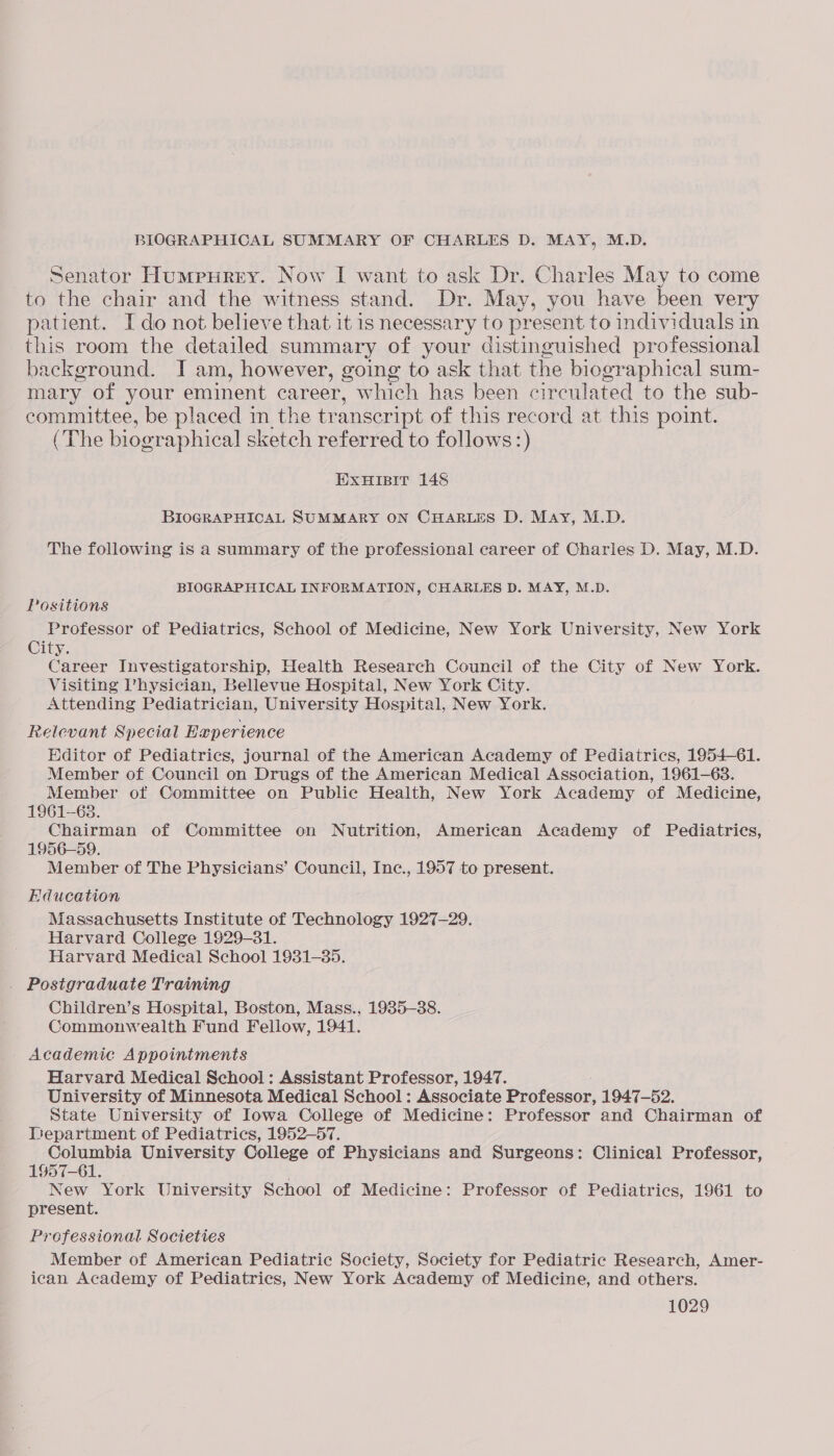 BIOGRAPHICAL SUMMARY OF CHARLES D. MAY, M.D. Senator Humpurey. Now I want to ask Dr. Charles May to come to the chair and the witness stand. Dr. May, you have been very patient. I do not believe that it is necessary to present to individuals in this room the detailed summary of your distinguished professional background. I am, however, going to ask that the biographical sum- mary of your eminent career, which has been circulated to the sub- committee, be placed in the transcript of this record at this point. (The biographical sketch referred to follows :) ExuHIsit 148 BIOGRAPHICAL SUMMARY ON CHARLES D. May, M.D. The following is a summary of the professional career of Charles D. May, M.D. BIOGRAPHICAL INFORMATION, CHARLES D. MAY, M.D. Positions Professor of Pediatrics, School of Medicine, New York University, New York City. Career Investigatorship, Health Research Council of the City of New York. Visiting Physician, Bellevue Hospital, New York City. Attending Pediatrician, University Hospital, New York. Relevant Special Experience Editor of Pediatrics, journal of the American Academy of Pediatrics, 1954-61. Member of Council on Drugs of the American Medical Association, 1961-63. Member ot Committee on Public Health, New York Academy of Medicine, 1961-68. Chairman of Committee on Nutrition, American Academy of Pediatrics, 1956-59. Member of The Physicians’ Council, Inc., 1957 to present. Education Massachusetts Institute of Technology 1927-29. Harvard College 1929-31. Harvard Medical School 1931-385. . Postgraduate Training Children’s Hospital, Boston, Mass., 1935-38. Commonwealth Fund Fellow, 1941. - Academic Appointments Harvard Medical School: Assistant Professor, 1947. University of Minnesota Medical School: Associate Professor, 1947-52. State University of Iowa College of Medicine: Professor and Chairman of Department of Pediatrics, 1952-57. Columbia University College of Physicians and Surgeons: Clinical Professor, 1957-61. New York University School of Medicine: Professor of Pediatrics, 1961 to present. Professional Societies Member of American Pediatric Society, Society for Pediatric Research, Amer- ican Academy of Pediatrics, New York Academy of Medicine, and others.