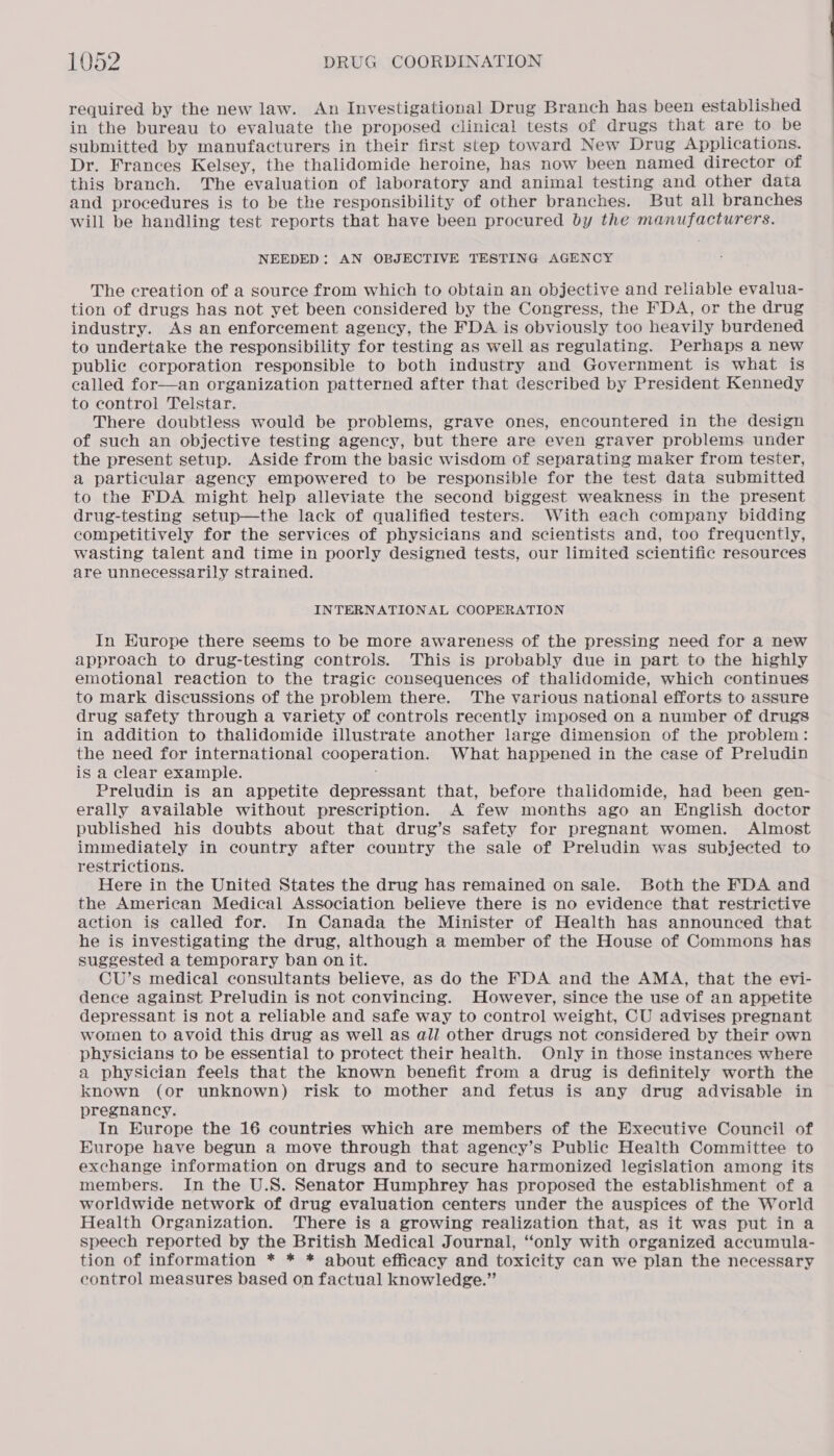 required by the new law. An Investigational Drug Branch has been established in the bureau to evaluate the proposed clinical tests of drugs that are to be submitted by manufacturers in their first step toward New Drug Applications. Dr. Frances Kelsey, the thalidomide heroine, has now been named director of this branch. The evaluation of laboratory and animal testing and other data and procedures is to be the responsibility of other branches. But all branches will be handling test reports that have been procured by the manufacturers. NEEDED: AN OBJECTIVE TESTING AGENCY The creation of a source from which to obtain an objective and reliable evalua- tion of drugs has not yet been considered by the Congress, the FDA, or the drug industry. As an enforcement agency, the FDA is obviously too heavily burdened to undertake the responsibility for testing as well as regulating. Perhaps a new public corporation responsible to both industry and Government is what is called for—an organization patterned after that described by President Kennedy to control Telstar. There doubtless would be problems, grave ones, encountered in the design of such an objective testing agency, but there are even graver problems under the present setup. Aside from the basic wisdom of separating maker from tester, a particular agency empowered to be responsible for the test data submitted to the FDA might help alleviate the second biggest weakness in the present drug-testing setup—the lack of qualified testers. With each company bidding competitively for the services of physicians and scientists and, too frequently, wasting talent and time in poorly designed tests, our limited scientific resources are unnecessarily strained. INTERNATIONAL COOPERATION In Europe there seems to be more awareness of the pressing need for a new approach to drug-testing controls. This is probably due in part to the highly emotional reaction to the tragic consequences of thalidomide, which continues to mark discussions of the problem there. The various national efforts to assure drug safety through a variety of controls recently imposed on a number of drugs in addition to thalidomide illustrate another large dimension of the problem: the need for international cooperation. What happened in the case of Preludin is a clear example. Preludin is an appetite depressant that, before thalidomide, had been gen- erally available without prescription. A few months ago an English doctor published his doubts about that drug’s safety for pregnant women. Almost immediately in country after country the sale of Preludin was subjected to restrictions. Here in the United States the drug has remained on sale. Both the FDA and the American Medical Association believe there is no evidence that restrictive action is called for. In Canada the Minister of Health has announced that he is investigating the drug, although a member of the House of Commons has suggested a temporary ban on it. CU’s medical consultants believe, as do the FDA and the AMA, that the evi- dence against Preludin is not convincing. However, since the use of an appetite depressant is not a reliable and safe way to control weight, CU advises pregnant women to avoid this drug as well as all other drugs not considered by their own physicians to be essential to protect their health. Only in those instances where a physician feels that the known benefit from a drug is definitely worth the known (or unknown) risk to mother and fetus is any drug advisable in pregnancy. In Europe the 16 countries which are members of the Executive Council of Europe have begun a move through that agency’s Public Health Committee to exchange information on drugs and to secure harmonized legislation among its members. In the U.S. Senator Humphrey has proposed the establishment of a worldwide network of drug evaluation centers under the auspices of the World Health Organization. There is a growing realization that, as it was put in a speech reported by the British Medical Journal, “only with organized accumula- tion of information * * * about efficacy and toxicity can we plan the necessary control measures based on factual knowledge.”