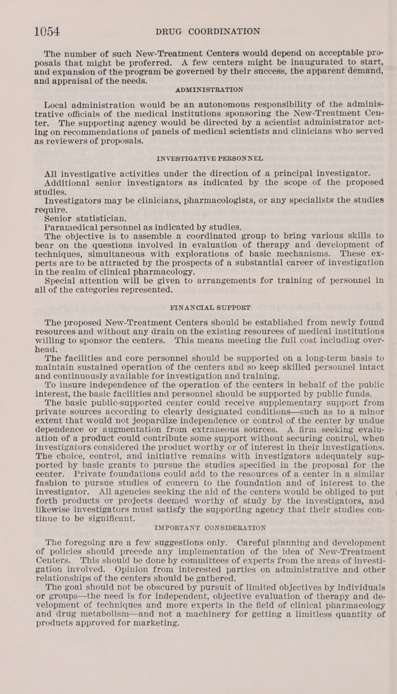 The number of such New-Treatment Centers would depend on acceptable pro- posals that might be proferred. A few centers might be inaugurated to start, and expansion of the program be governed by their success, the apparent demand, and appraisal of the needs. ADMINISTRATION Local administration would be an autonomous responsibility of the adminis- trative officials of the medical institutions sponsoring the New-Treatment Cen- ter. The supporting agency would be directed by a scientist administrator act- ing on recommendations of panels of medical scientists and clinicians who served as reviewers of proposals. INVESTIGATIVE PERSONNEL All investigative activities under the direction of a principal investigator. Additional senior investigators as indicated by the scope of the proposed studies. Investigators may be clinicians, pharmacologists, or any specialists the studies require. Senior statistician. Paramedical personnel as indicated by studies. The objective is to assemble a coordinated group to bring various skills to bear on the questions involved in evaluation of therapy and development of techniques, simultaneous with explorations of basic mechanisms. These ex- perts are to be attracted by the prospects of a substantial career of investigation in the realm of clinical pharmacology. Special attention will be given to arrangements for training of personnel in all of the categories represented. FINANCIAL SUPPORT The proposed New-Treatment Centers should be established from newly found resources and without any drain on the existing resources of medical institutions willing to sponsor the centers. This means meeting the full cost including over- head. The facilities and core personnel should be supported on a long-term basis to maintain sustained operation of the centers and so keep skilled personnel intact and continuously available for investigation and training. To insure independence of the operation of the centers in behalf of the public interest, the basic facilities and personnel should be supported by public funds. The basic public-supported center could receive supplementary support from private sources according to clearly designated conditions—such as to a minor extent that would not jeopardize independence or control of the center by undue dependence or augmentation from extraneous sources. <A firm seeking evalu- ation of a product could contribute some support without securing control, when investigators considered the product worthy or of interest in their investigations. The choice, control, and initiative remains with investigators adequately sup- ported by basic grants to pursue the studies specified in the proposal for the center. Private foundations could add to the resources of a center in a similar fashion to pursue studies of concern to the foundation and of interest to the investigator. All agencies seeking the aid of the centers would be obliged to put forth products or projects deemed worthy of study by the investigators, and likewise investigators must satisfy the supporting agency that their studies con- tinue to be significant. IMPORTANT CONSIDERATION The foregoing are a few suggestions only. Careful planning and development of policies should precede any implementation of the idea of New-Treatment Centers. This should be done by committees of experts from the areas of investi- gation involved. Opinion from interested parties on administrative and other relationships of the centers should be gathered. The goal should not be obscured by pursuit of limited objectives by individuals or groups—the need is for independent, objective evaluation of therapy and de- velopment of techniques and more experts in the field of clinical pharmacology and drug metabolism—and not a machinery for getting a limitless quantity of products approved for marketing.