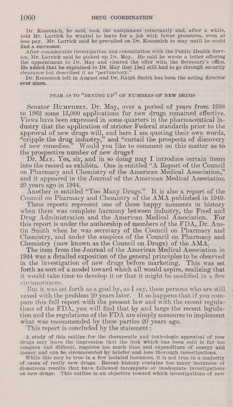 Dr. Kessenich, he said, took the assignment reluctantly and, after a while, told Mr. Larrick he wanted to leave for a job with fewer pressures, even at less pay. Mr. Larrick said he prevailed on Dr. Kessenich to stay until he could find a successor. After considerable investigation and consultation with the Public Health Sery- ice, Mr. Larrick said he picked up Dr. May. He said he wrote a letter offering the appointment to Dr. May and cleared the offer with the Secretary’s office. He added that he explained to Dr. May that [he] still had to go through security clearance but described it as “perfunctory.” Dr. Kessenich left in August and Dr. Ralph Smith has been the acting director ever since. FEAR AS TO “DRYING UP” OF NUMBERS OF NEW DRUGS Senator Humpurey. Dr. May, over a period of years from 1938 to 1962 some 13,000 applications for new drugs remained effective. Views have been expressed in some quarters in the pharmaceutical in- dustry that the application of stricter Federal standards prior to the approval of new drugs will, and here I am quoting their own words, “cripple the drug industry,” and “curtail the prospects of discovery of new remedies.” Would you like to comment on this matter as to the prospective number of new drugs? Dr. May. Yes, sir, and in so domg may I introduce certain items into the record as exhibits. One is entitled “A Report of the Council on Pharmacy and Chemistry of the American Medical Association,” and it appeared in the Journal of the American Medical Association 20 years ago in 1944. Another is entitled “Too Many Drugs.” It is also a report of the Council on Pharmacy and Chemistry of the AMA published in 1949. These reports represent one of those happy moments in history when there was complete harmony between industry, the Food and Drug Administration and the American Medical Association. For this report is under the authorship of members of the FDA, Dr. Aus- tin Smith when he was secretary of the Council on Pharmacy and Chemistry, and under the auspices of the Council on Pharmacy and Chemistry (now known as the Council on Drugs) of the AMA. The item from the Journal of the American Medical Association in 1944 was a detailed exposition of the general principles to be observed in the investigation of new drugs before marketing. This was set forth as sort of a model toward which all would aspire, realizing that it would take time to develop it or that it might be modified in a few circumstances. 3ut it was set forth as a goal by, as I say, these persons who are still vexed with the problem 20 years later. It so happens that if you com- pare this full report with the present law and with the recent regula- tions of the FDA, you will find that by and large the recent legisla- tion and the regulations of the FDA are simply measures to implement what was recommended by these parties 20 years ago. This report is concluded by the statement: A study of this outline for the therapeutic and toxicologie appraisal of new drugs may leave the impression that the task which has been said is far too complex and difficult, requires too much time and expenditure of energy and money and can be circumvented by briefer and less thorough investigations. While this may be true in a few isolated instances, it is not true in a majority of cases of really new drugs. Recent history contains too many instances of disastrous results that have followed incomplete or inadequate investigations on new drugs. This outline is an objective toward which investigations of new