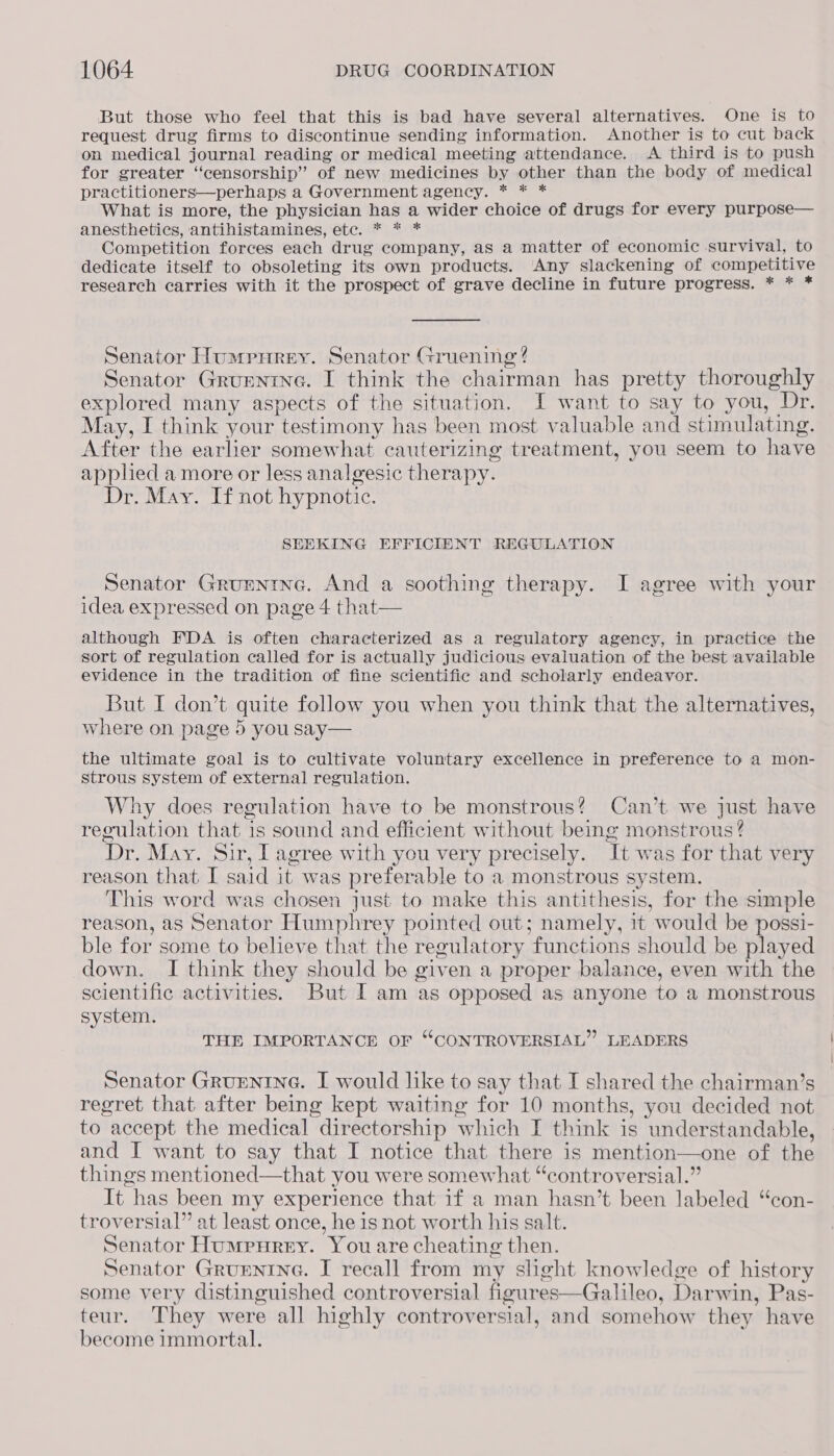 But those who feel that this is bad have several alternatives. One is to request drug firms to discontinue sending information. Another is to cut back on medical journal reading or medical meeting attendance. <A third is to push for greater “censorship” of new medicines by other than the body of medical practitioners—perhaps a Government agency. * * * What is more, the physician has a wider choice of drugs for every purpose— anesthetics, antihistamines, etc. * * * Competition forces each drug company, as a matter of economic survival, to dedicate itself to obsoleting its own products. Any slackening of competitive research carries with it the prospect of grave decline in future progress. * * * Senator Humpnrey. Senator Gruening ? Senator Grumntne. I think the chairman has pretty thoroughly explored many aspects of the situation. JI want to say to you, Dr. May, I think your testimony has been most valuable and stimulating. After the earlier somewhat cauterizing treatment, you seem to have apphed a more or less analgesic therapy. Dr. May. If not hypnotic. SEEKING EFFICIENT REGULATION Senator Grumnine. And a soothing therapy. I agree with your idea expressed on page 4 that— although FDA is often characterized as a regulatory agency, in practice the sort of regulation called for is actually judicious evaluation of the best available evidence in the tradition of fine scientific and scholarly endeavor. But I don’t quite follow you when you think that the alternatives, where on page 5 you say— the ultimate goal is to cultivate voluntary excellence in preference to a mon- strous system of external regulation. Why does regulation have to be monstrous? Can’t we just have regulation that 1s sound and efficient without being monstrous ? Dr. May. Sir, I agree with you very precisely. It was for that very reason that I said it was preferable to a monstrous system. This word was chosen just to make this antithesis, for the smple reason, as Senator Humphrey pointed out; namely, it would be es ble for some to believe that the regulatory functions should be played down. I think they should be given a proper balance, even with the scientific activities. But I am as opposed as anyone to a monstrous system. THE IMPORTANCE OF “CONTROVERSIAL” LEADERS Senator Gruenine. I would like to say that I shared the chairman’s regret that after being kept waiting for 10 months, you decided not to accept the medical directorship which I think is understandable, and I want to say that I notice that there is mention—one of the things mentioned—that you were somewhat “controversial.” It has been my experience that if a man hasn’t been labeled “con- troversial” at least once, he is not worth his salt. Senator Humpurey. You are cheating then. Senator Grunnine. I recall from my slight knowledge of history some very distinguished controversial figures—Galileo, Darwin, Pas- teur. They were all highly controversial, and somehow they have become immortal.