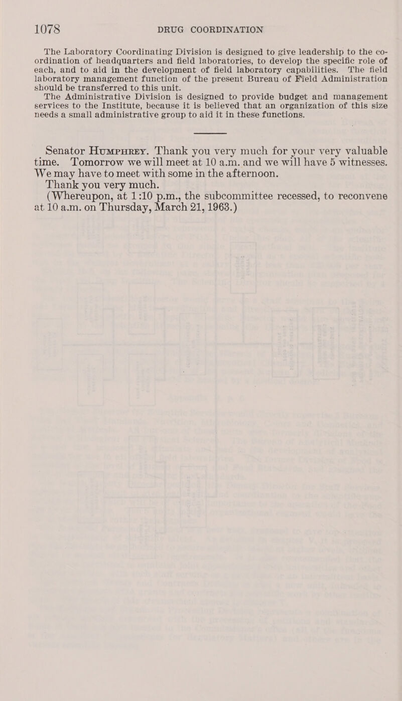 The Laboratory Coordinating Division is designed to give leadership to the co- ordination of headquarters and field laboratories, to develop the specific role of each, and to aid in the development of field laboratory capabilities. The field laboratory management function of the present Bureau of Field Administration should be transferred to this unit. The Administrative Division is designed to provide budget and management services to the Institute, because it is believed that an organization of this size needs a small administrative group to aid it in these functions. Senator Humpurey. Thank you very much for your very valuable time. ‘Tomorrow we will meet at 10 a.m. and we will have 5 witnesses. We may have to meet with some in the afternoon. Thank you very much. (Whereupon, at 1:10 p.m., the subcommittee recessed, to reconvene at 10 a.m. on Thursday, March 21, 1963.)
