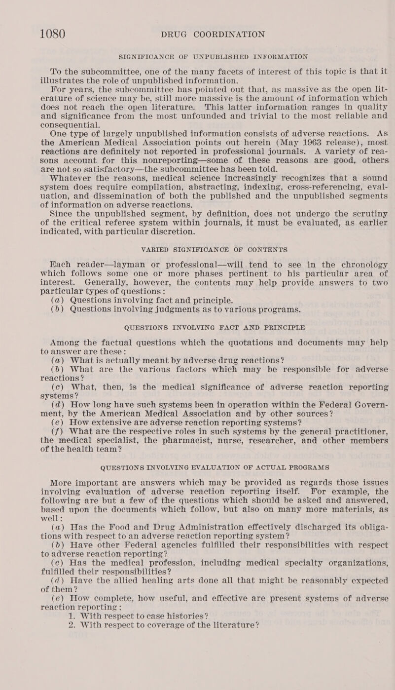 SIGNIFICANCE OF UNPUBLISHED INFORMATION To the subcommittee, one of the many facets of interest of this topic is that it illustrates the role of unpublished information. For years, the subcommittee has pointed out that, as massive as the open lit- erature of science may be, still more massive is the amount of information which does not reach the open literature. This latter information ranges in quality and significance from the most unfounded and trivial to the most reliable and consequential. One type of largely unpublished information consists of adverse reactions. AS the American Medical Association points out herein (May 1963 release), most reactions are definitely not reported in professional journals. A variety of rea- sons account for this nonreporting—some of these reasons are good, others are not so satisfactory—the subcommittee has been told. Whatever the reasons, medical science increasingly recognizes that a sound system does require compilation, abstracting, indexing, cross-referencing, eval- uation, and dissemination of both the published and the unpublished segments of information on adverse reactions. Since the unpublished segment, by definition, does not undergo the scrutiny of the critical referee system within journals, it must be evaluated, as earlier indicated, with particular discretion. VARIED SIGNIFICANCE OF CONTENTS Each reader—layman or professional—will tend to see in the chronology which follows some one or more phases pertinent to his particular area of interest. Generally, however, the contents may help provide answers to two particular types of questions: (a) Questions involving fact and principle. (b) Questions involving judgments as to various programs. QUESTIONS INVOLVING FACT AND PRINCIPLE Among the factual questions which the quotations and documents may help to answer are these: (a) What is actually meant by adverse drug reactions? (6) What are the various factors which may be responsible for adverse reactions? (c) What, then, is the medical significance of adverse reaction reporting systems? (d@) How long have such systems been in operation within the Federal Govern- ment, by the American Medical Association and by other sources? (e) How extensive are adverse reaction reporting systems? (f) What are the respective roles in such systems by the general practitioner, the medical specialist, the pharmacist, nurse, researcher, and other members of the health team? QUESTIONS INVOLVING EVALUATION OF ACTUAL PROGRAMS More important are answers which may be provided as regards those issues involving evaluation of adverse reaction reporting itself. For example, the following are but a few of the questions which should be asked and answered, based upon the documents which follow, but also on many more materials, as well: (a) Has the Food and Drug Administration effectively discharged its obliga- tions with respect to an adverse reaction reporting system? (6) Have other Federal agencies fulfilled their responsibilities with respect to adverse reaction reporting? (c) Has the medical profession, including medical specialty organizations, fulfilled their responsibilities? (qd) Have the allied healing arts done all that might be reasonably expected of them ? (e) How complete, how useful, and effective are present systems of adverse reaction reporting : 1. With respect to case histories? 2. With respect to coverage of the literature?