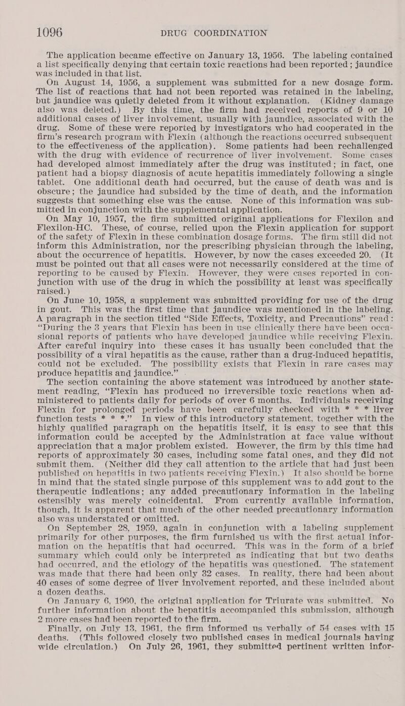 The application became effective on January 18, 1956. The labeling contained a list specifically denying that certain toxic reactions had been reported ; jaundice was included in that list. On August 14, 1956, a supplement was submitted for a new dosage form. The list of reactions that had not been reported was retained in the labeling, but jaundice was quietly deleted from it without explanation. (Kidney damage also was deleted.) By this time, the firm had received reports of 9 or 10 additional cases of liver involvement, usually with jaundice, associated with the drug. Some of these were reported by investigators who had cooperated in the firm’s research program with Flexin (although the reactions occurred subsequent to the effectiveness of the application). Some patients had been rechallenged with the drug with evidence of recurrence of liver involvement. Some cases had developed almost immediately after the drug was instituted; in fact, one patient had a biopsy diagnosis of acute hepatitis immediately following a single tablet. One additional death had occurred, but the cause of death was and is obscure; the jaundice had subsided by the time of death, and the information suggests that something else was the cause. None of this information was sub- mitted in conjunction with the supplemental application. On May 10, 1957, the firm submitted original applications for Flexilon and Flexilon-HC. These, of course, relied upon the Flexin application for support of the safety of Flexin in these combination dosage forms. The firm still did not inform this Administration, nor the prescribing physician through the labeling, about the occurrence of hepatitis. However, by now the cases exceeded 20. (It must be pointed out that all cases were not necessarily considered at the time of reporting to be caused by Flexin. However, they were cases reported in con- junction with use of the drug in which the possibility at least was specifically raised.) On June 10, 1958, a supplement was submitted providing for use of the drug in gout. This was the first time that jaundice was mentioned in the labeling. A paragraph in the section titled ‘Side Effects, Toxicity, and Precautions” read: “During the 8 years that Flexin has been in use clinically there have been occa- sional reports of patients who have developed jaundice while receiving Flexin. After careful inquiry into these cases it has usually been concluded that the possibility of a viral hepatitis as the cause, rather than a drug-induced hepatitis, could not be excluded. The possibility exists that Flexin in rare cases may produce hepatitis and jaundice.” . The section containing the above statement was introduced by another state- ment reading, “Flexin has produced no irreversible toxic reactions when ad- ministered to patients daily for periods of over 6 months. Individuals receiving Flexin for prolonged periods have been carefully checked with * * * liver function tests * * *.”’ In view of this introductory statement, together with the highly qualified paragraph on the hepatitis itself, it is easy to see that this information could be accepted by the Administration at face value without appreciation that a major problem existed. However, the firm by this time had reports of approximately 30 cases, including some fatal ones, and they did not submit them. (Neither did they call attention to the article that had just been published on hepatitis in two patients receiving Flexin.) It also should be borne in mind that the stated single purpose of this supplement was to add gout to the therapeutic indications; any added precautionary information in the labeling ostensibly was merely coincidental. From currently available information, though, it is apparent that much of the other needed precautionary information also was understated or omitted. On September 28, 1959, again in conjunction with a labeling supplement primarily for other purposes, the firm furnished us with the first actual infor- mation on the hepatitis that had occurred. This was in the form of a brief summary which could only be interpreted as indicating that but two deaths had occurred, and the etiology of the hepatitis was questioned. The statement was made that there had been only 32 cases. In reality, there had been about 40 eases of some degree of liver involvement reported, and these included about a dozen deaths. On January 6, 1960, the original application for Triurate was submitted. No further information about the hepatitis accompanied this submission, although 2 more cases had been reported to the firm. Finally, on July 13, 1961, the firm informed us verbally of 54 cases with 15 deaths. (This followed closely two published cases in medical journals having wide circulation.) On July 26, 1961, they submitted pertinent written infor-